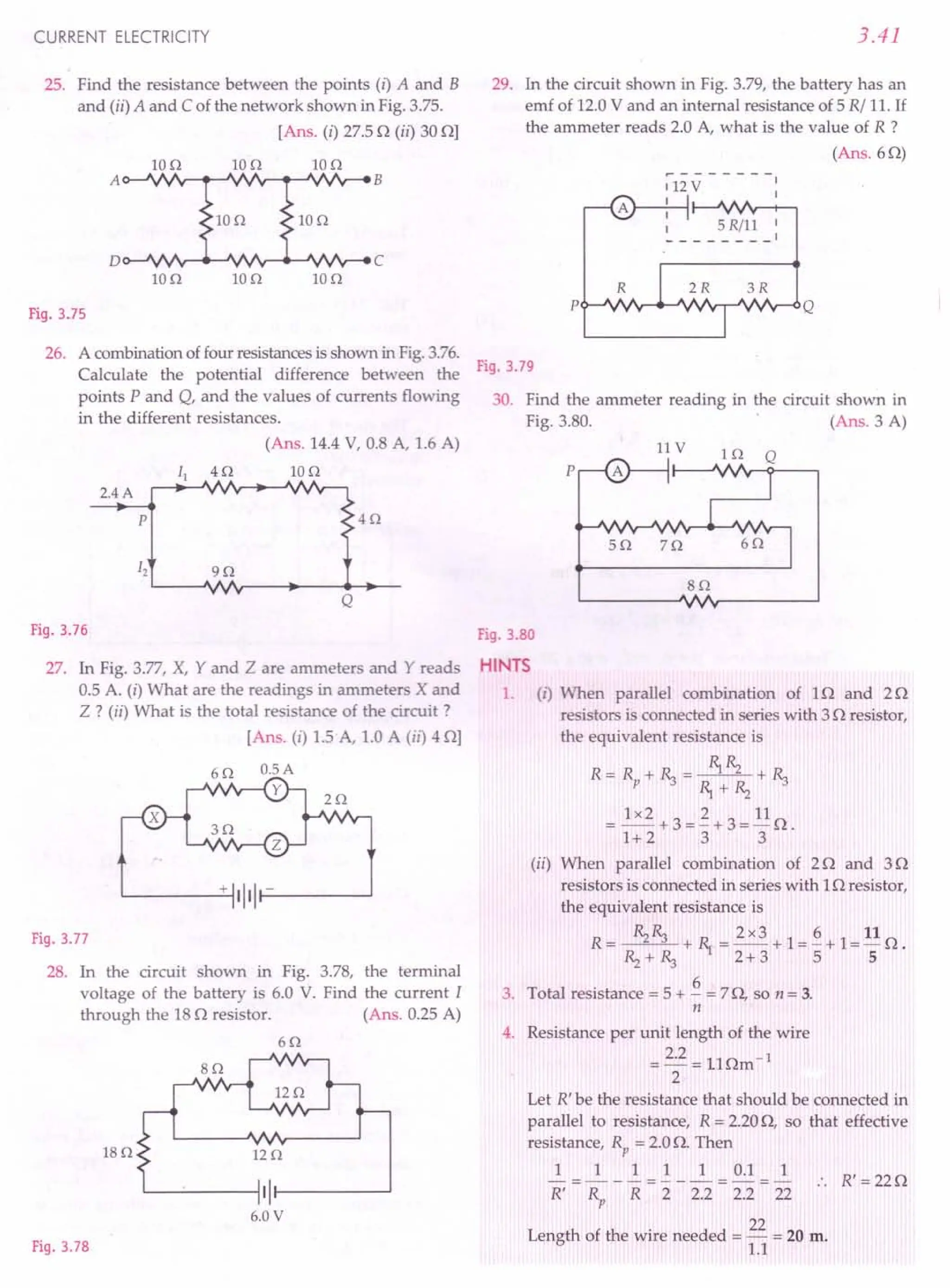 CURRENT ELECTRICITY
25. Find the resistance between the points (i) A and B
and (ii) A and C of the network shown in Fig. 3.75.
[Ans. (i) 27.50 (ii) 30 OJ
Ion Ion 10 n
IOn Ion
Ion Ion Ion
Fig.3.75
26. A combinationof four resistancesis shown in Fig.3.76.
Calculate the potential difference between the
points P and Q, and the values of currents flowing
in the different resistances.
(Ans. 14.4V, 0.8 A, 1.6 A)
2.4A
Ion
p 4n
Q
Fig.3.76
27. In Fig. 3.77, X, Y and Z are ammeters and Y reads
0.5 A. (i) What are the readings in ammeters X and
Z ? (ii) What is the total resistance of the circuit ?
[Ans. (i) 1.5 A, 1.0 A (il) 4 OJ
x
L-----'-t+ '1'11-------'
Fig.3.77
28. In the circuit shown in Fig. 3.78, the terminal
voltage of the battery is 6.0 V. Find the current I
through the 180 resistor. (Ans. 0.25 A)
6n
sn
is o I2n
L----'--_~'II---------'
6.0V
Fig.3.7S
3.41
29. In the circuit shown in Fig. 3.79, the battery has an
emf of 12.0V and an internal resistance of 5 R/ 11.If
the ammeter reads 2.0 A, what is the value of R ?
(Ans.60)
112 V
1
1
1 5 Rill 1
-- 1
Fig.3.79
30. Find the ammeter reading in the circuit shown in
Fig. 3.80. (Ans. 3 A)
llV
p
sn
Fig.3.80
HINTS
1. (1) When parallel combination of 10 and 20
resistors is connected in series with 30 resistor,
the equivalent resistance is
R=R +~= ~Rz +~
p ~+Rz
= 1x2+3=~+3=110.
1+ 2 3 3
(ii) When parallel combination of 20 and 30
resistors is connected in series with 10 resistor,
the equivalent resistance is
R= Rz~ +~=2x3+1=~+1=110.
Rz+~ 2+3 5 5
3. Total resistance = 5 + ~ = 70, so n = 3.
n
4. Resistance per unit length of the wire
_ 2.2 -llA -1
--- ••m
2
Let R' be the resistance that should be connected in
parallel to resistance, R = 2.200, so that effective
resistance, Rp = 2.0O. Then
1 1 1 1 1 0.1 1
-=---=--- -=- .. R'=220
R' Rp R 2 2.2 2.2 22
Length of the wire needed = 22 = 20 m.
1.1
 