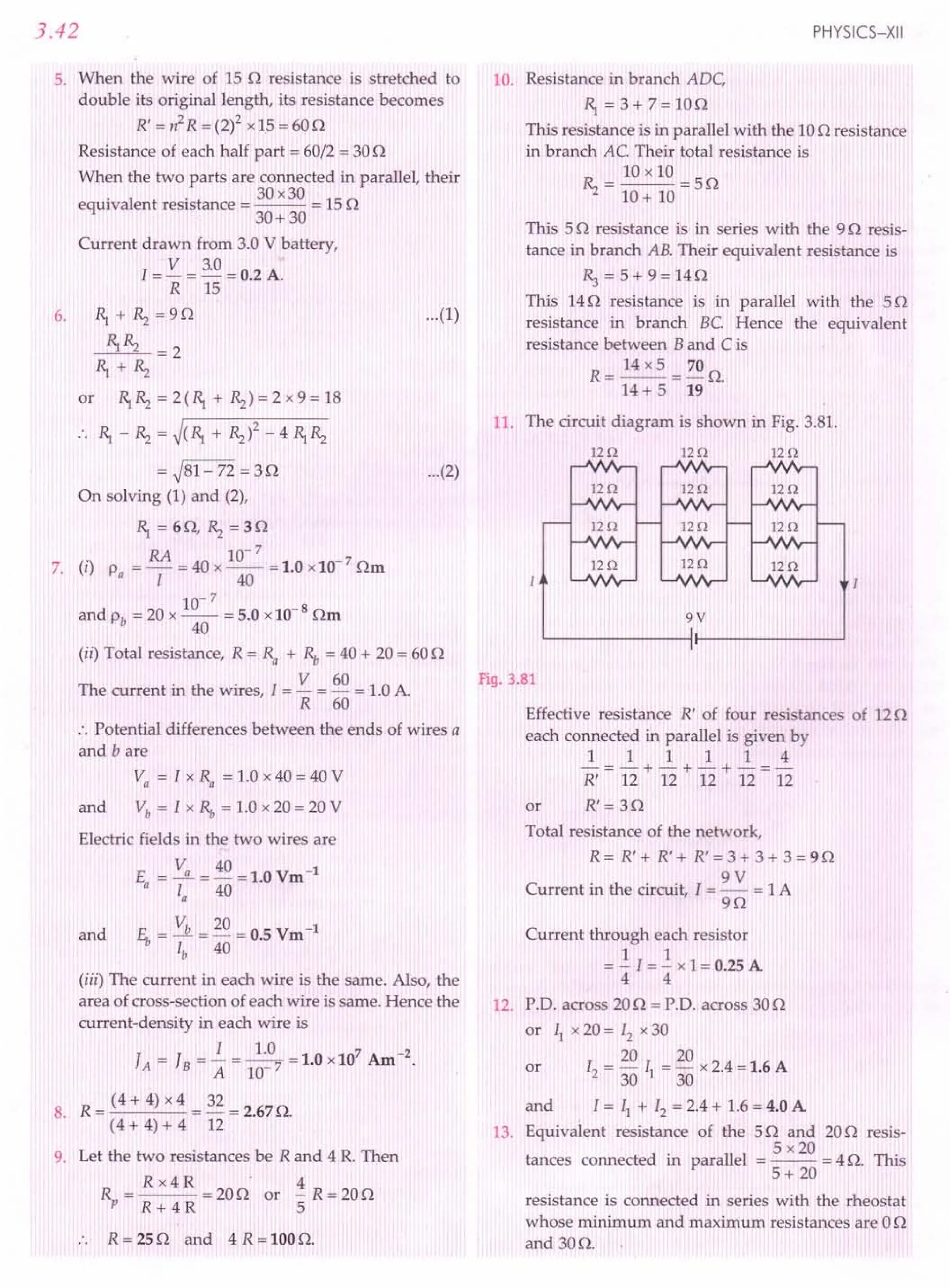 3.42
5. When the wire of 15 0 resistance is stretched to
double its original length, its resistance becomes
R' = n2
R = (2)2xl,S = 600
Resistance of each half part = 60/2 = 300
When the two parts are connected in parallel, their
. 30 x30
equivalent resistance = --- = 150
30+30
Current drawn from 3.0 V battery,
1= V = 3.0= 0.2 A.
R 15
6. ~ + ~ =90
~~ =2
~+~
or ~ ~ = 2 (~ + ~) = 2 x 9 = 18
~ _ ~ = ~(~ + ~)2 _ 4 ~ ~
= ~81-72 = 30
On solving (1) and (2),
...(1)
...(2)
~=60,~=30
RA 10-7
7. (i) p = - = 40 x -- = 1.0 x10- 7 Om
a 1 40
10-7
and Pb = 20 x -- = 5.0 x10-8
Om
40
(ii) Total resistance, R = Ra + ~ = 40 + 20 = 600
The current in the wires, 1= V = 60 = 1.0A.
R 60
:. Potential differences between the ends of wires a
and bare
Va = 1 x Ra = 1.0 x 40 = 40 V
and Vb = 1 x ~ = 1.0 x 20 = 20 V
Electric fields in the two wires are
= Va = 40 =1.0Vm-1
Ea
la 40
and E" = Vb = 20 = 0.5 Vm-1
lb 40
(iii) The current in each wire is the same. Also, the
area of cross-section of each wire is same. Hence the
current-density in each wire is
1 1.0 1 0 107 A -2
JA=JB= A =10-7=' x m.
R = (4 + 4) x 4 = 32 = 2.67O.
8.
(4 + 4) + 4 12
9. Let the two resistances be Rand 4 R. Then
Rx4R . 4
--- = 200 or - R = 200
R+ 4R 5
R = 250 and 4 R = 100O.
PHYSICS-XII
10. Resistance in branch ADe
~ = 3 + 7= 100
This resistance is in parallel with the 100 resistance
in branch Ae. Their total resistance is
10 x 10
~ = 10+ 10 = 50
This 50 resistance is in series with the 90 resis-
tance in branch AB. Their equivalent resistance is
R.,=5+9=140
This 140 resistance is in parallel with the 50
resistance in branch Be. Hence the equivalent
resistance between B and C is
R = 14 x 5 = 70 O.
14 + 5 19
11. The circuit diagram is shown in Fig. 3.81.
120 120 120
120 120 120
120 120 120
120
120 120
I
Fig. 3.81
Effective resistance R' of four resistances of 120
each connected in parallel is given by
1 1 1 1 1 4
-=-+-+-+-=-
R' 12 12 12 12 12
or R' = 30
Total resistance of the network,
R = R' + R' + R' = 3 + 3 + 3 = 9 n
9V
Current in the circuit, I = - = 1A
90
Current through each resistor
= ~ I = ~ x 1= 0.25A
4 4
12. P.O. across 200 = p.o. across 300
or II x 20 = 12x 30
20 20
or 12 = 30 II = 30 x 2.4 =1.6 A
and I = II + 12= 2.4+ 1.6= 4.0 A
13. Equivalent resistance of the 50 and 200 resis-
5 x20
tances connected in parallel = -- = 4 O. This
5+ 20
resistance is connected in series with the rheostat
whose minimum and maximum resistances are 00
and 300.
 