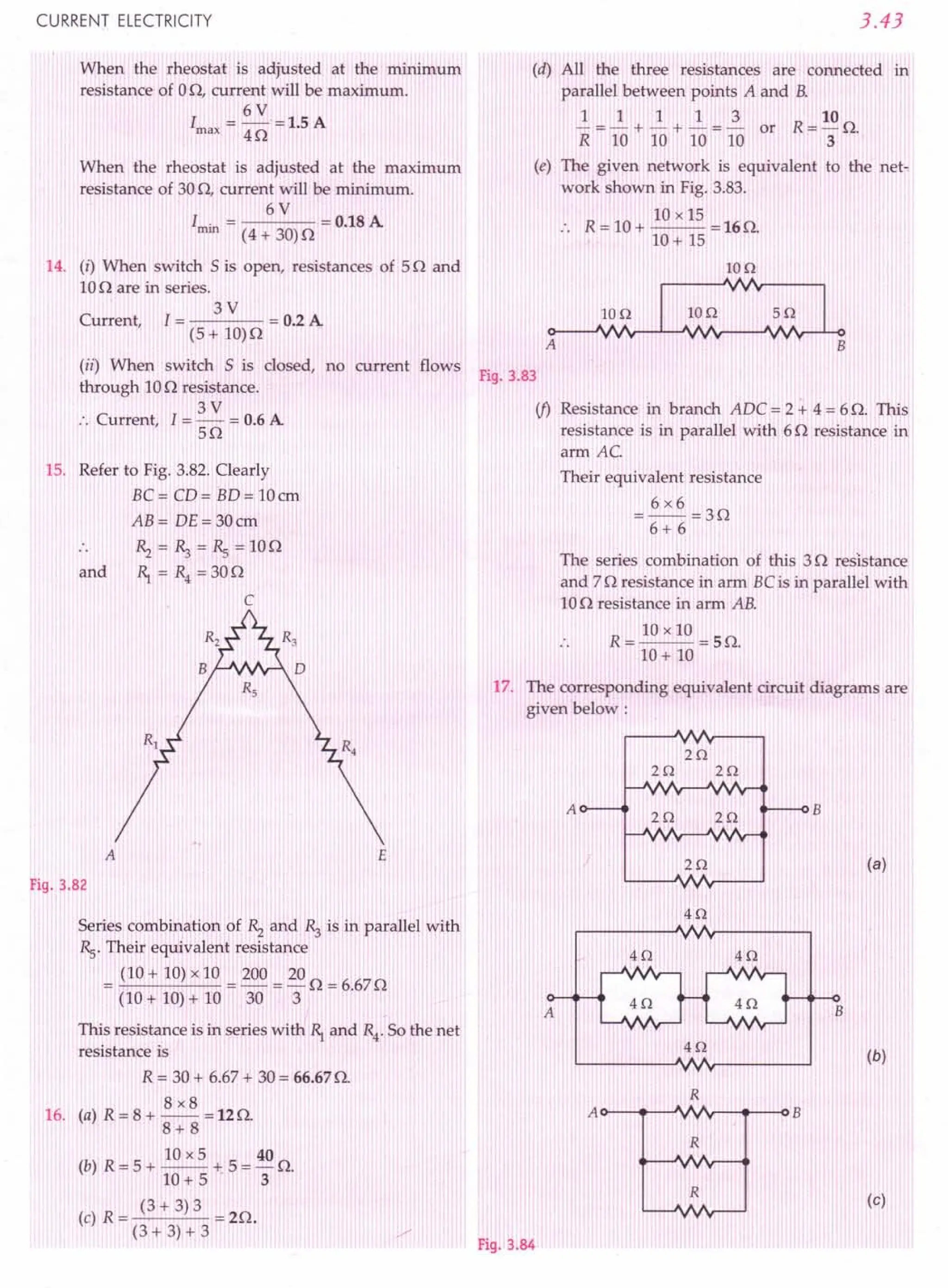 CURRENT ELECTRICITY
When the rheostat is adjusted at the rrurumum
resistance of 00, current will be maximum.
6V
I ---15A
max - 40 - .
When the rheostat is adjusted at the maximum
resistance of 300, current will be minimum.
6V
I . = = 0.18A
rrun (4 + 30)0
14. (i) When switch 5 is open, resistances of 50 and
100 are in series.
3V
Current, I = = 0.2A
(5+ 10)0
(ii) When switch 5 is closed, no current flows
through 100 resistance.
3V
:. Current, I = - = 0.6A
50
15. Refer to Fig. 3.82.Clearly
BC= CD= BD= 10em
AB= DE=30cm
and
~=~=Rs=100
1) = R4 =300
C
Fig. 3.82
Series combination of ~ and ~ is in parallel with
Rs.Their equivalent resistance
= (10 + 10)x 10 = 200 = 200 = 6.670
(10 + 10)+ 10 30 3
This resistance is in series with 1) and R4
. So the net
resistance is
R = 30+ 6.67+ 30= 66.670.
8x8
16. (a) R = 8 + -- = 12O.
8+8
(b) R = 5 + 10x5 + 5 = 40 O.
10+ 5' 3
(c) R = (3 + 3) 3 = 20.
(3 + 3) + 3
3.43
(d) All the three resistances are connected in
parallel between points A and B.
1 1 1 1 3 10
- = - + - + - = - or R= - O.
R 10 10 10 10 3
(e) The given network is equivalent to the net-
work shown in Fig. 3.83.
10 x 15
R = 10+ -- =160.
10+ 15
IOQ
IOQ 5Q
A B
Fig. 3.83
if) Resistance in branch ADC = 2 + 4 = 6 O. This
resistance is in parallel with 60 resistance in
arm AC
Their equivalent resistance
=6x6=30
6+ 6
The series combination of this 30 resistance
and 70 resistance in arm BCis in parallel with
100 resistance in arm AB.
R = 10 x 10 = 5 O.
10+ 10
17. The corresponding equivalent circuit diagrams are
given below:
A
2Q
2Q
2Q 2Q
2Q
Fig. 3.84
B
(a)
 