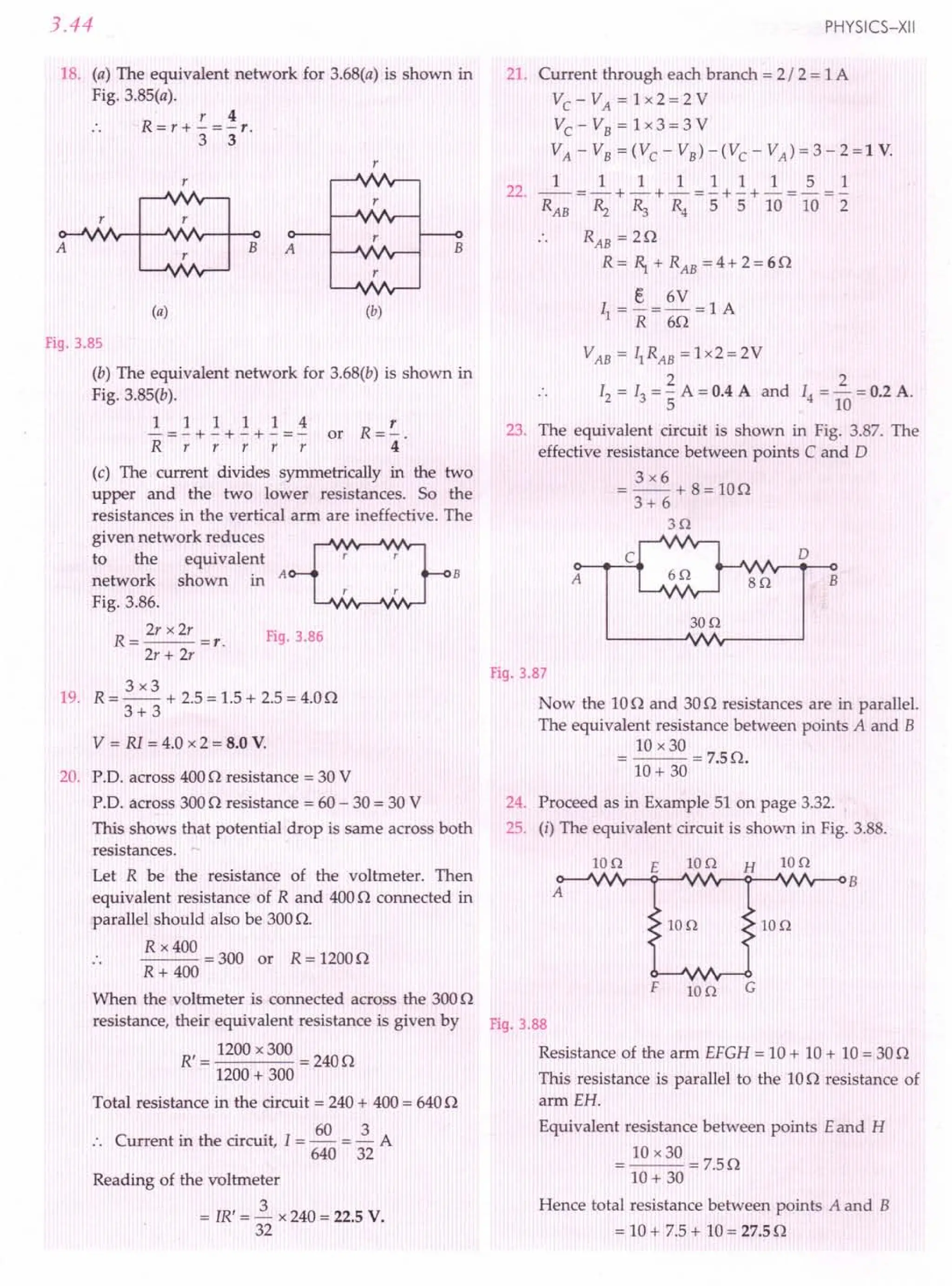 3.44
18. (a) The equivalent network for 3.68(a) is shown in
Fig. 3.85(a).
r 4
R=r+-=-r.
3 3
r
r
r
A
r r
r
B A
r
(a) (b)
Fig.3.85
(b) The equivalent network for 3.68(b) is shown in
Fig. 3.85(b).
~=~+~+~+~=~ or R=~.
Rrrrrr 4
(c) The current divides symmetrically in the two
upper and the two lower resistances. So the
resistances in the vertical arm are ineffective. The
given network reduces ~
to the equivalent r r
network shown in A B
r r
Fig. 3.86.
R = 2r x2r =r. Fig.3.86
2r + 2r
3x3
19. R = -- + 2.5= 1.5+ 2.5 = 4.00
3+3
V = R1= 4.0 x 2 = 8.0 V.
20. p.o. across 4000 resistance = 30 V
PD. across 3000 resistance = 60- 30 = 30 V
This shows that potential drop is same across both
resistances.
Let R be the resistance of the voltmeter. Then
equivalent resistance of Rand 4000 connected in
parallel should also be 300O.
R x 400
--- = 300 or R = 12000
R+ 400
When the voltmeter is connected across the 3000
resistance, their equivalent resistance is given by
R' = 1200x 300 = 2400
1200+ 300
Total resistance in the circuit = 240+ 400= 6400
C in the circuit.T 60 3A
. . urrent ill t e circuit, = - = -
640 32
Reading of the voltmeter
= JR' = ~ x 240 = 22.5V.
32
PHYSICS-XII
21. Current through each branch = 2/ 2 = 1A
Vc-VA=lx2=2V
Vc-VB=lx3=3V
VA-VB=(VC-VB)-(VC-VA)=3-2=1V.
111111151
--=-+-+-=-+-+-=-=-
RAB ~ R:, R4 5 5 10 10 2
22.
B
RAB = 20
R = 1 + RAB = 4 + 2 = 60
e 6V
11 =-=-=lA
R 60
2
14=- =0.2 A.
10
23. The equivalent circuit is shown in Fig. 3.87. The
effective resistance between points C and D
3x6
= --+ 8=100
3+ 6
3n
A
c
8n
o
B
30n
Fig.3.87
Now the 100 and 300 resistances are in parallel.
The equivalent resistance between points A and B
10 x30
=--=7.50.
10+ 30
24. Proceed as in Example 51 on page 3.32.
25. (i) The equivalent circuit is shown in Fig. 3.88.
10n E io n H 10n
10n io o
F 10n G
Fig.3.88
Resistance of the arm EFGH = 10+ 10+ 10= 300
This resistance is parallel to the 100 resistance of
arm EH.
Equivalent resistance between points E and H
= 10 x 30 = 7.50
10+ 30
Hence total resistance between points A and B
= 10+ 7.5 + 10= 27.5n
 