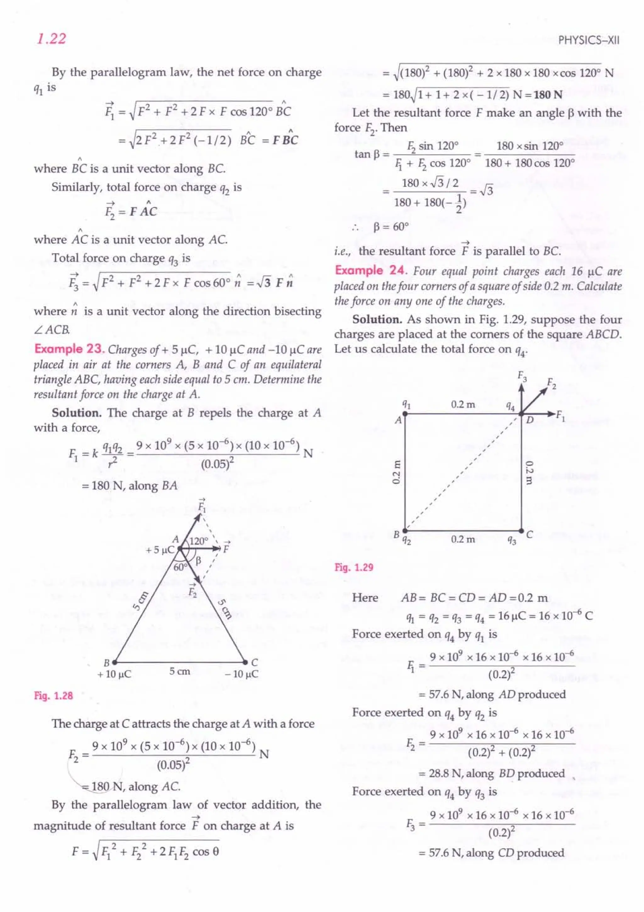 1.22
By the parallelogram law, the net force on charge
ql is
~ = ~ F2 + F2 + 2 F x F cos 1200
Be
= ~2 F2
+ 2 F2 (-1/2) BC = F B"C
"
where BC is a unit vector along BC
Similarly, total force on charge q2 is
"
where AC is a unit vector along AC
Total force on charge q3 is
F; = ~F2 + F2 + 2 F x F cos 600
~ =.J3 F ~
where ~ is a unit vector along the direction bisecting
LACR
Example 23. Charges of + 5 !lC, + 10 !lC and -10 !lC are
placed in air at the corners A, Band C of an equilateral
triangle ABC, having each side equal to 5 em. Determine the
resultant force on the charge at A.
Solution. The charge at B repels the charge at A
with a force,
F = k qlq2 = 9 x 109
x (5 x 10-
6
) x (10 x 10-6
) N
I? (0.05)2
= 180 N, along BA
B..------------C
+ 10 IlC 5 em - 10IlC
Fig. 1.28
The charge at C attracts the charge at A with a force
9 x 109
x (5 x 10-6
) x (10 x 10-6
)
F= N
2 (0.05)2
~ N, along AC
By the parallelogram law of vector addition, the
~
magnitude of resultant force F on charge at A is
F = ~F/ + F/ +2FIF2 cos e
PHYSICS-XII
= ~(180)2 + (180)2 + 2 x 180 x 180 x cas 1200
N
= 180~1+ 1+ 2 x( -1/2) N=180N
Let the resultant force F make an angle ~ with the
force F2. Then
F2 sin 1200
180 xsin 1200
tan p = --"------
Ii + F2 cas 1200
180 + 180 cos 1200
= 180 x .J3 / 2 = .J3
180 + 180(-~)
.. P=60°
~
i.e., the resultant force F is parallel to BC
Example 24. Four equal point charges each 16 !lC are
placed on thefour corners of a square of side 0.2 m. Calculate
the force on anyone of the charges.
Solution. As shown in Fig. 1.29, suppose the four
charges are placed at the comers of the square ABCD.
Let us calculate the total force on q4'
0.2m
s
N
ci
o
iv
9
A /
/
/
/
/
/
/
/
0.2m
Fig. 1.29
Here AB= BC=CD=AD=O.2 m
ql = q2 = q3 = q4 = 16 j.lC= 16 X 10-6 C
Force exerted on q4 by ql is
9 x 109 x 16 x 10-6 x 16 x 10-6
F. - --------,.----
1 - (0.2)2
= 57.6 N, along AD produced
Force exerted on q4by q2 is
9 x 109 x 16 x 10-6 x 16 x 10-6
E - ----.,,----;;;----
2 - (0.2)2 + (0.2)2
= 28.8 N, along BD produced ,
Force exerted on q4 by q3 is
9 x 109 x 16 X 10-6 x 16 X 10-6
E - --------,.----
3 - (0.2)2
= 57.6 N, along CD produced
 