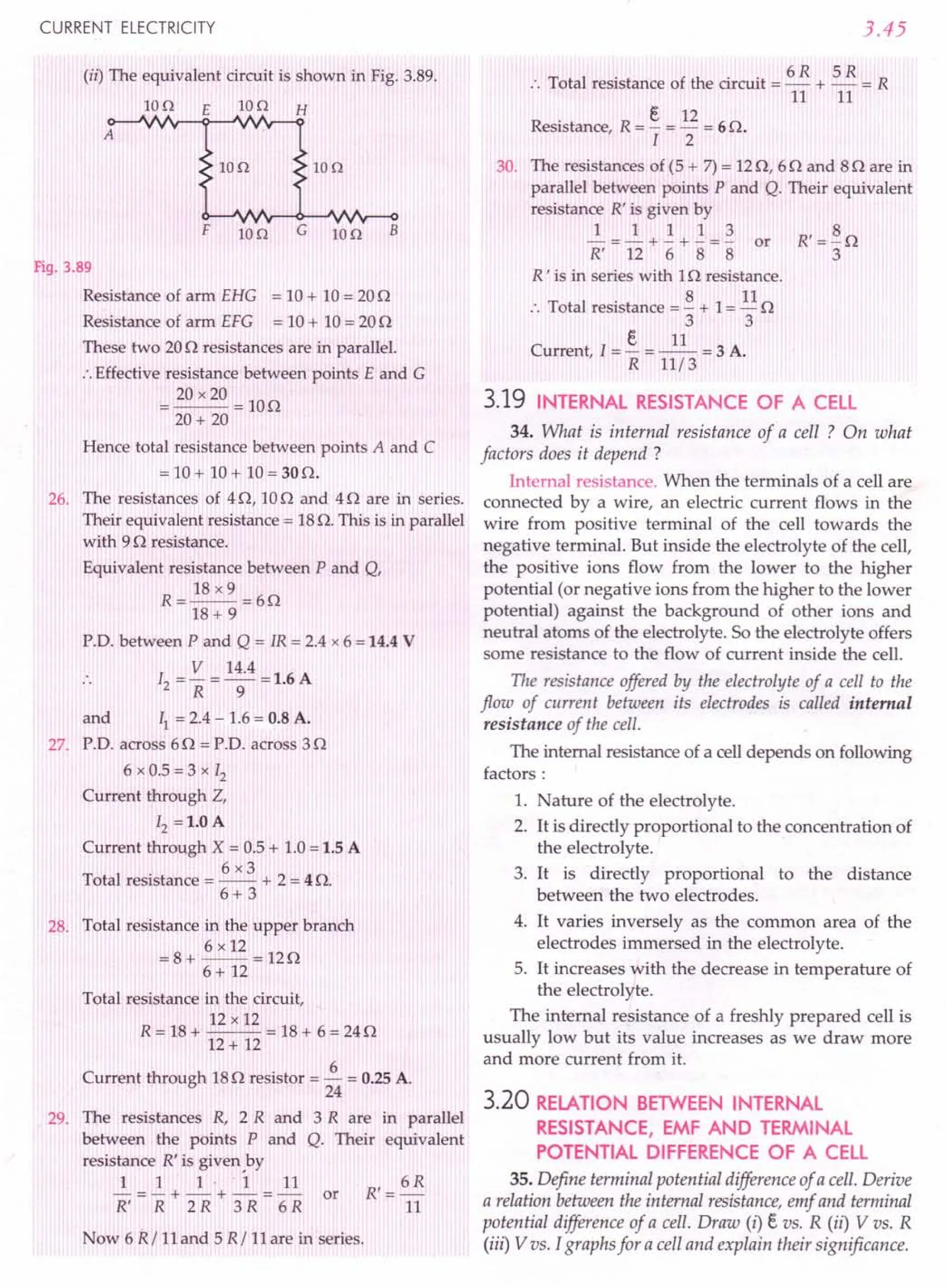 CURRENT ELECTRICITY
(ii) The equivalent circuit is shown in Fig. 3.89.
IOn E Ion H
A
IOn Ion
F IOn G Ion B
Fig. 3.89
Resistance of arm EHG = 10+ 10= 200
Resistance of arm EFG = 10+ 10= 200
These two 200 resistances are in parallel.
:. Effective resistance between points E and G
= 20 x20 = 100
20+ 20
Hence total resistance between points A and C
= 10+ 10 + 10= 30O.
26. The resistances of 40, 100 and 40 are in series.
Their equivalent resistance = 18o. This is in parallel
with 90 resistance.
Equivalent resistance between P and Q,
18 x9
R=--=60
18+ 9
P.D. between P and Q = IR = 2.4 x 6 =14.4 V
12 = V = 14.4 = 1.6 A
R 9
and II = 2.4 - 1.6= 0.8 A.
27. P.D. across 60 = P.D. across 30
6 x 0.5 = 3 x 12
Current through Z,
12 =1.0 A
Current through X = 0.5+ 1.0=1.5 A
6x3
Total resistance = -- + 2 = 4 o.
6+ 3
28. Total resistance in the upper branch
6 x 12
=8+ --=120
6 + 12
Total resistance in the circuit,
12 x 12
R = 18+ ~~ = 18+ 6 = 240
12+ 12
Current through 180 resistor = ~ = 0.25A.
24
29. The resistances R, 2 R and 3 R are in parallel
between the points P and Q. Their equivalent
resistance R' is given ,by
~=~+_1_·+~=~ or R'= 6R
R' R 2 R 3 R 6 R 11
Now 6 R/ 11and 5 R/ 11are in series.
3.45
6R 5R
:. Total resistance of the circuit = - + - = R
11 11
Resistance, R = §. = 12 = 6O.
I 2
30. The resistances of (5 + 7)= 120, 60 and 80 are in
parallel between points P and Q. Their equivalent
resistance R' is given by
~ = ~ + ~ + ~ = ~ or R' = ~ 0
R' 12 6 8 8 3
R ' is in series with 10 resistance.
:. Total resistance = ~ + 1= 110
3 3
e 11
Current, I = - = -- = 3 A.
R 11/3
3.19 INTERNAL RESISTANCE OF A CELL
34. What is internal resistance of a cell ? On what
factors does it depend?
Internal resistance. When the terminals of a cell are
connected by a wire, an electric current flows in the
wire from positive terminal of the cell towards the
negative terminal. But inside the electrolyte of the cell,
the positive ions flow from the lower to the higher
potential (or negative ions from the higher to the lower
potential) against the background of other ions and
neutral atoms of the electrolyte. So the electrolyte offers
some resistance to the flow of current inside the cell.
The resistance offered by the electrolyte of a cell to the
flow of current between its electrodes is called internal
resistance of the cell.
The internal resistance of a cell depends on following
factors:
1. Nature of the electrolyte.
2. It is directly proportional to the concentration of
the electrolyte.
3. It is directly proportional to the distance
between the two electrodes.
4. It varies inversely as the common area of the
electrodes immersed in the electrolyte.
5. It increases with the decrease in temperature of
the electrolyte.
The internal resistance of a freshly prepared cell is
usually low but its value increases as we draw more
and more current from it.
3.20 RELATION BETWEEN INTERNAL
RESISTANCE, EMF AND TERMINAL
POTENTIAL DIFFERENCE OF A CELL
35. Define terminal potential difference of a cell. Derive
a relation between the internal resistance, emf and terminal
potential difference of a cell. Draw (i) e vs. R (ii) V vs. R
(iii) V vs. I graphs for a cell and explain their significance.
 
