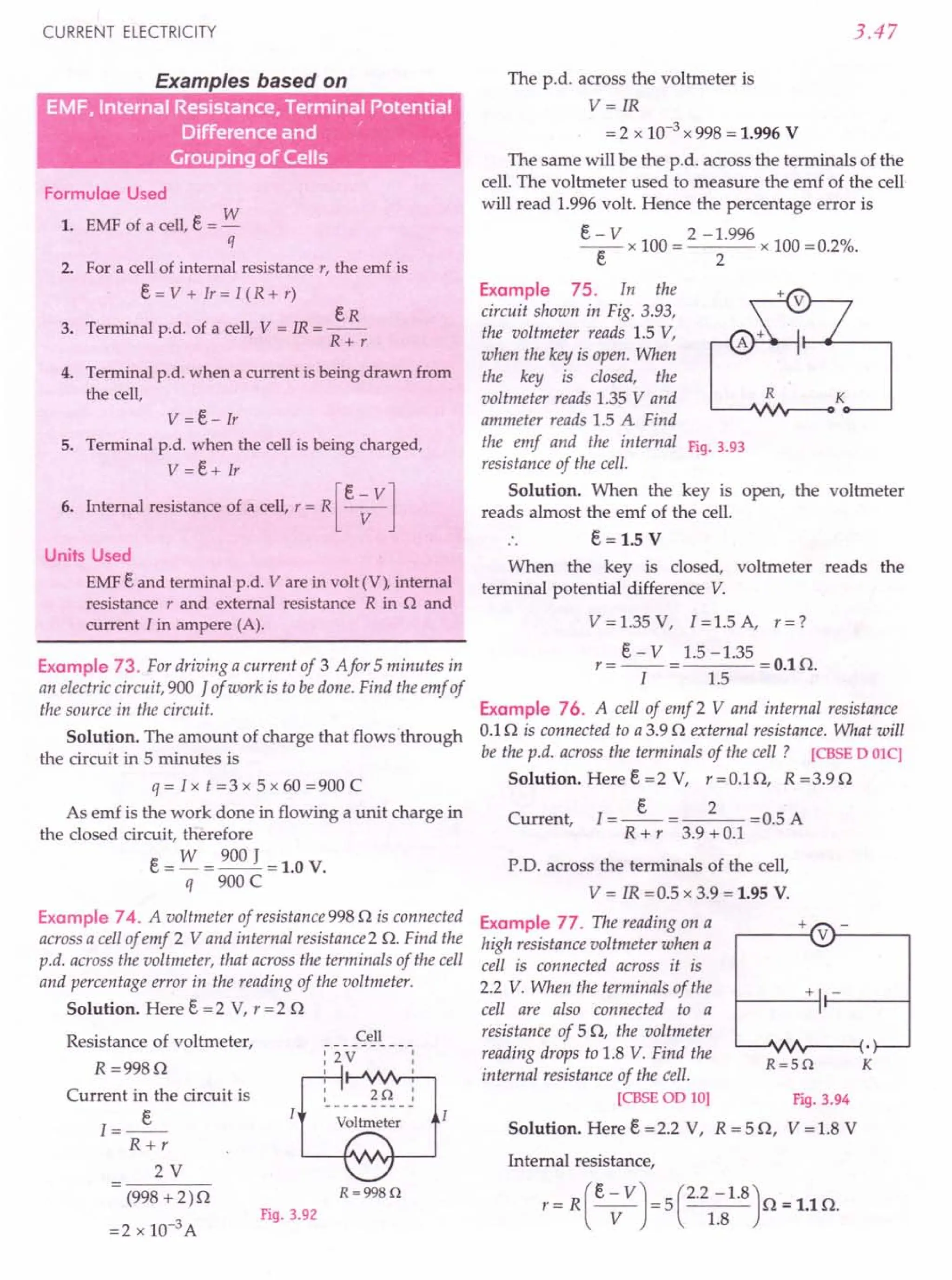 CURRENT ELECTRICITY
Examples based on
Grouping of Cells
Formulae Used
1. EMF of a cell, e = w
q
2. For a cell of internal resistance r, the emf is
e = V + Ir = I (R + r)
eR
3. Terminal p.d. of a cell, V = IR = --
R+r
4. Terminal p.d. when a current is being drawn from
the cell,
v =e- Ir
5. Terminal p.d. when the cell is being charged,
V =e+ Ir
[
e - V]
6. Internal resistance of a cell, r = R ---v-
Units Used
EMF e and terminal p.d. V are in volt (V), internal
resistance r and external resistance R in n and
current I in ampere (A).
Example 73. For driving a current of 3 Afor 5 minutes in
an electric circuit, 900 J of work is to bedone. Find the emf of
the source in the circuit.
Solution. The amount of charge that flows 'through
the circuit in 5 minutes is
q = I x t = 3 x 5 x 60 = 900 C
As emf is the work done in flowing a unit charge in
the closed circuit, therefore
e = w = 900 J = 1.0 V.
q 900 C
Example 74. A voltmeter of resistance 998 Q is connected
across a cell of emf 2 Vand internal resistance 2 Q. Find the
p.d. across the voltmeter, that across the terminals of the cell
and percentage error in the reading of the voltmeter.
Solution. Here e = 2 V, r = 2 Q
Resistance of voltmeter,
R =998Q
Current in the circuit is
..».
R+r
2V
Cell
:2V
I
2Q :
Voltmeter
R=998Q
(998 + 2)Q
=2 x 10-3 A
Fig. 3.92
3.47
The p.d. across the voltmeter is
V= IR
= 2 x 10-3 x 998 = 1.996 V
The same will be the p.d. across the terminals of the
cell. The voltmeter used to measure the emf of the cell
will read 1.996 volt. Hence the percentage error is
e ~ V x 100 = 2 - ~.996 x 100 =0.2%.
Example 75. In the
circuit shown in Fig. 3.93,
the voltmeter reads 1.5 V,
when the key is open. When
the key is dosed, the
voltmeter reads 1.35 V and R
ammeter reads 1.5 A Find
the emf and the internal Fig. 3.93
resistance of the cell.
Solution. When the key is open, the voltmeter
reads almost the emf of the cell.
e = 1.5 V
When the key is closed, voltmeter reads the
terminal potential difference V.
V = 1.35 V, I = 1.5 A, r = ?
r = e - V = 1.5 -1.35 = 0.1 Q.
I 1.5
Example 76. A cell of emf 2 V and internal resistance
0.1 Q is connected to a 3.9 Q external resistance. What will
be the p.d. across the terminals of the cell? [CBSE D OlC]
Solution. Heree=2 V, r=O.lQ, R=3.9Q
e 2
Current, 1=-- = = 0.5 A
R + r 3.9 + 0.1
P.D. across the terminals of the cell,
V = IR =0.5 x 3.9 = 1.95 V.
Example 77. The reading on a
high resistance voltmeter when a
cell is connected across it is
2.2 V. When the terminals of the
cell are also connected to a
resistance of 5Q, the voltmeter
reading drops to 1.8 V. Find the
internal resistance of the cell.
[CBSEOD 10]
Solution. Here e =2.2 V,
Fig. 3.94
R = 5 Q, V = 1.8 V
+
r----{ V}-----,
+ -
R=5Q K
Internal resistance,
r = R (e; VJ = 5 C.21~81.8)Q = 1.1 Q.
 