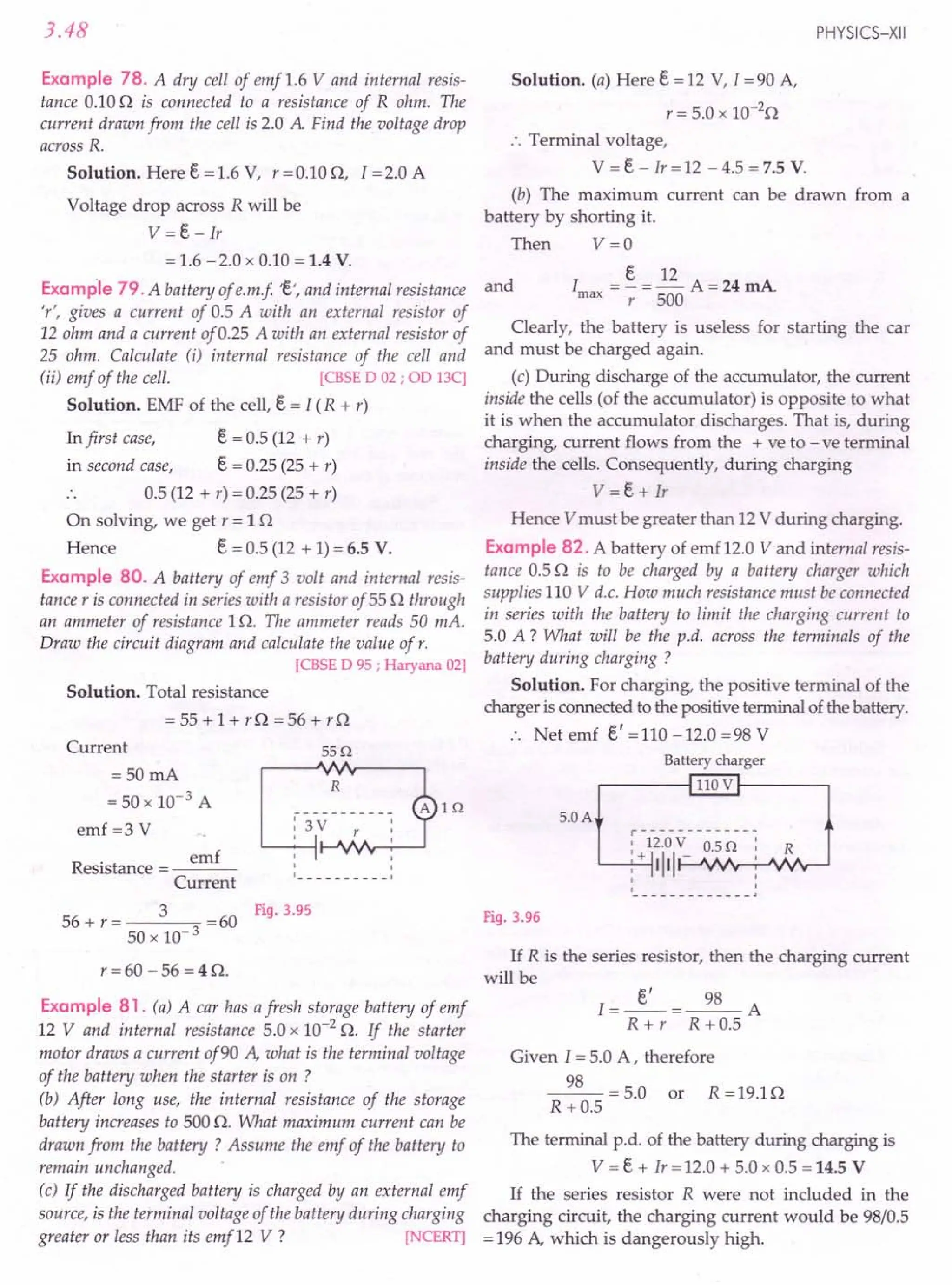 3.48
Example 78. A dry cell of emf 1.6 V and internal resis-
tance 0.10 n is connected to a resistance of R ohm. The
current drawn from the cell is 2.0 A Find the voltage drop
across R.
Solution. Here e = 1.6 V, r = 0.10 n, 1=2.0 A
Voltage drop across R will be
V =e - Ir
= 1.6 - 2.0 x 0.10 = 1.4 V.
Example 79. A battery of e.m.f 't', and internal resistance
'r', gives a current of 0.5 A with an external resistor of
12 ohm and a current of 0.25 A with an external resistor of
25 ohm. Calculate (i) internal resistance of the cell and
(ii) emf of the cell. [CBSE D 02; OD 13C]
Solution. EMF of the cell, e = I (R + r)
In first case, e = 0.5 (12 + r)
in second case, e = 0.25 (25 + r)
0.5 (12 + r) = 0.25 (25 + r)
On solving, we get r = 1n
Hence e = 0.5 (12 + 1) = 6.5 V.
Example 80. A battery of emf 3 volt and internal resis-
tance r is connected in series with a resistor of 55 n through
an ammeter of resistance 1n. The ammeter reads 50 mA.
Draw the circuit diagram and calculate the value of r.
[CBSE D 95 ; Haryana 02]
Solution. Total resistance
= 55 + 1 + r n = 56 + r n
Current 55Q
=50mA
= 50 x 10-3 A
emf r= S V
R
. emf
esistance = ---
Current
R
, ,
, ,
, 1
56 + r = 3 =60 Fig. 3.95
50 x 10-3
r = 60 - 56 = 4 n.
Example 81. (a) A car has afresh storage battery of emf
12 V and internal resistance 5.0 x 10-2
n. If the starter
motor draws a current of90 A, what is the terminal voltage
of the battery when the starter is on ?
(b) After long use, the internal resistance of the storage
battery increases to 500 n. What maximum current can be
drawn from the battery ? Assume the emf of the battery to
remain unchanged.
(c) If the discharged battery is charged by an external emf
source, is the terminal voltage of the battery during charging
greater or less than its emf12 V ? [NCERT]
PHYSICS-XII
Solution. (a) Here e = 12 V, I = 90 A,
r = 5.0 x 1O-2
n
.'. Terminal voltage,
V = e - Ir = 12 - 4.5 = 7.5 V.
(b) The maximum current can be drawn from a
battery by shorting it.
Then V =0
e 12
I = - = - A = 24 mA
max r 500
and
Clearly, the battery is useless for starting the car
and must be charged again.
(c) During discharge of the accumulator, the current
inside the cells (of the accumulator) is opposite to what
it is when the accumulator discharges. That is, during
charging, current flows from the + ve to - ve terminal
inside the cells. Consequently, during charging
V = e + Ir
Hence V must be greater than 12 V during charging.
Example 82. A battery of emf 12.0 V and internal resis-
tance 0.5 n is to be charged by a battery charger which
supplies 110 V d.c. How much resistance must be connected
in series with the battery to limit the charging current to
5.0 A ? What will be the p.d. across the terminals of the
battery during charging ?
Solution. For charging, the positive terminal of the
charger is connected to the positive terminal of the battery.
Net emf e' = 110 -12.0 = 98 V
Battery charger
.------f 110 V t-----,
5.0A
r------------ ..
: 12.0 V 0.5 Q: R
'-----',--'-1+ IIII - ,
, :
' J
Fig. 3.96
If R is the series resistor, then the charging current
will be
I=~=~A
R + r R + 0.5
Given 1= 5.0 A, therefore
~ = 5.0 or R =19.1n
R +0.5
The terminal p.d. of the battery during charging is
V = e + Ir = 12.0 + 5.0 x 0.5 = 14.5 V
If the series resistor R were not included in the
charging circuit, the charging current would be 98/0.5
= 196 A, which is dangerously high.
 