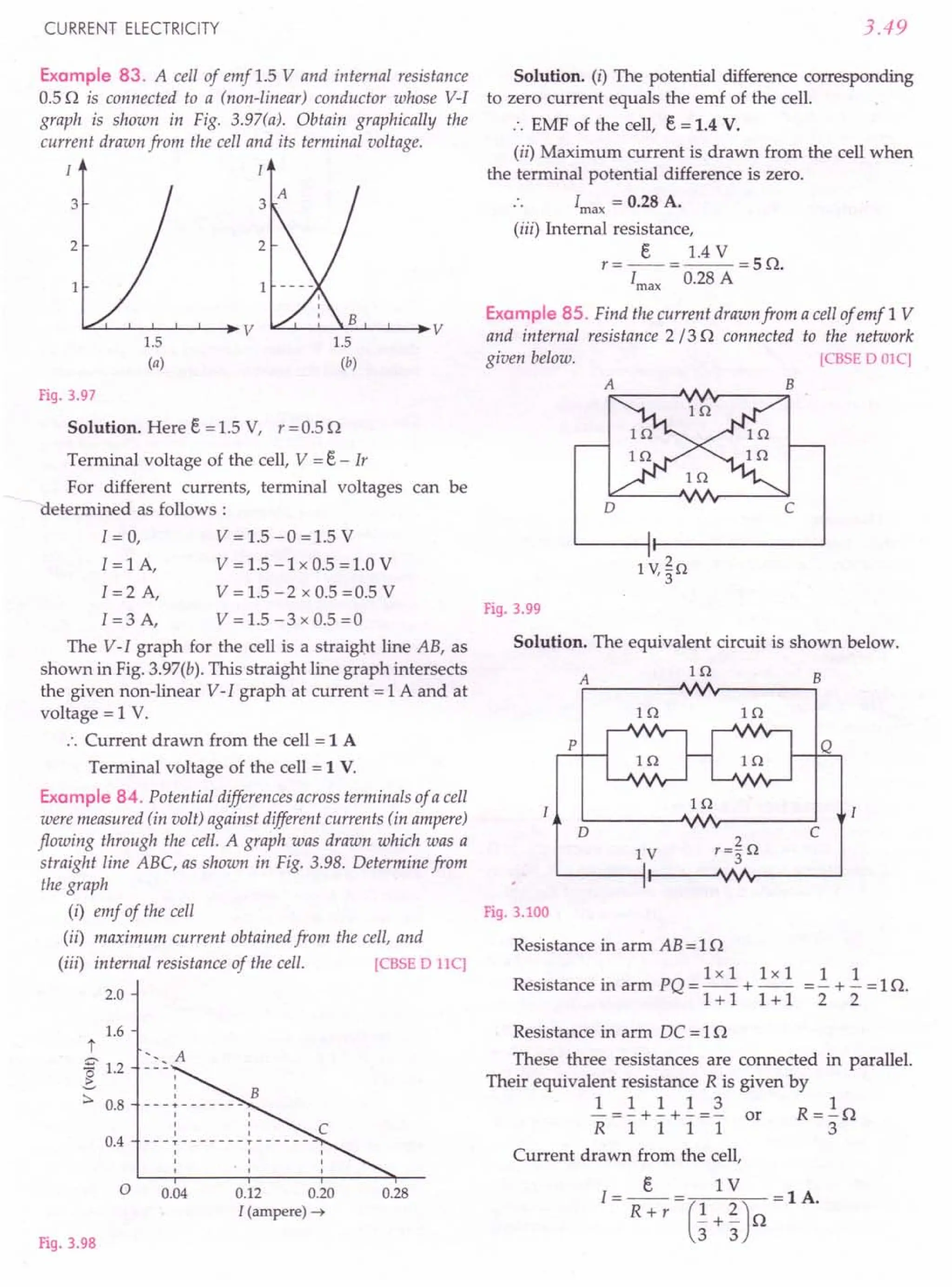 CURRENT ELECTRICITY 3.49
Example 83. A cell of emf 1.5 V and internal resistance
0.5 Q is connected to a (non-linear) conductor whose V-I
graph is shown in Fig. 3.97(a). Obtain graphically the
current drawn from the cell and its terminal voltage.
I I
Fig. 3.97
Solution. Here E. = 1.5 V, r = 0.5 Q
Terminal voltage of the cell, V = E. - Ir
For different currents, terminal voltages can be
determined as follows:
I=O, V=1.5-0=1.5V
I = 1A, V = 1.5 -1x 0.5 =1.0 V
I = 2 A, V = 1.5 - 2 x 0.5 =0.5 V
I = 3 A, V = 1.5 - 3 x 0.5 =0
The V-I graph for the cell is a straight line AB, as
shown in Fig. 3.97(b). This straight line graph intersects
the given non-linear V-I graph at current = 1 A and at
voltage = 1 V.
:. Current drawn from the cell = 1 A
Terminal voltage of the cell = 1 V.
Example 84. Potential differences across terminals of a cell
were measured (in volt) against different currents (in ampere)
flowing through the cell. A graph was drawn which was a
straight line ABC, as shown in Fig. 3.98. Determine from
the graph
(i) emf of the cell
(ii) maximum current obtained from the cell, and
(iii) internal resistance of the cell. [CBSE D 1IC]
2.0
t
% 1.2
~
:::. 0.8
Fig. 3.98
1.6
I
I
I
---+-------
I
I
I I
---T-------r-------
I I I
I I I
I I I
<. A
0.4
o 0.04 0.12 0.20
I (ampere) ~
0.28
Solution. (I) The potential difference corresponding
to zero current equals the emf of the cell.
:. EMF of the cell, E. = 1.4 V.
(ii) Maximum current is drawn from the cell when
the terminal potential difference is zero.
Imax
= 0.28 A.
(iii) Internal resistance,
E. 1.4 V
r=--=--=SQ.
Imax
0.28 A
Example 85. Find the current drawn from a cell of emf 1 V
and internal resistance 2 /3 Q connected to the network
given below. [CBSE D OlC)
D c
Fig. 3.99
Solution. The equivalent circuit is shown below.
Hl
A B
Hl In
p
In
D c
IV
Fig. 3.100
Resistance in arm AB = 1Q
lxl lxl 1 1
Resistance in arm PQ = -- + -- =- + - =1Q.
1+1 1+1 2 2
Resistance in arm DC = 1Q
These three resistances are connected in parallel.
Their equivalent resistance R is given by
1 1 1 1 3 1
- = - + - + - = - or R = - Q
R 1 1 1 1 3
Current drawn from the cell,
E. 1 V
I = -- = (1 2) = 1 A.
Rw r _+_ Q
3 3
 