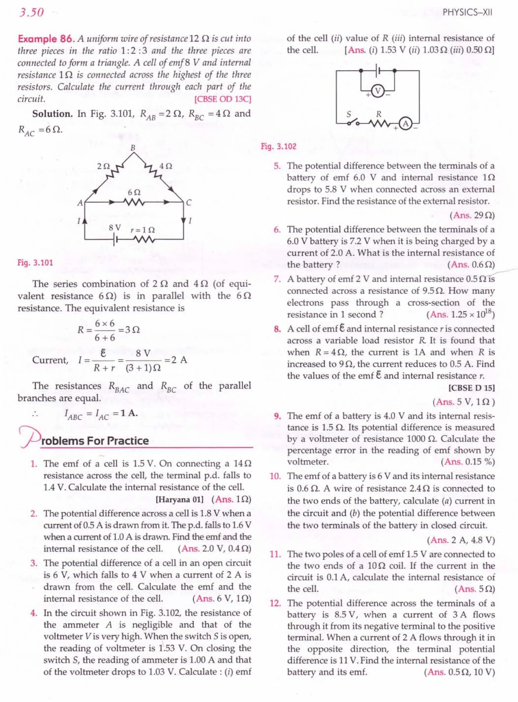 3.50
Example 86. A uniform wire of resistance 120 is cut into
three pieces in the ratio 1: 2 :3 and the three pieces are
connected toform a triangle. A cell of emf 8 V and internal
resistance 10 is connected across the highest of the three
resistors. Calculate the current through each part of the
circuit. [CBSE OD 13C]
Solution. In Fig. 3.101, RAB = 2 0, R
BC
= 4 0 and
RAC
=60.
B
BV r=10
Fig. 3.101
The series combination of 20 and 40 (of equi-
valent resistance 60) is in parallel with the 60
resistance. The equivalent resistance is
R=6x6=30
6+6
Current, I =_E_ = 8 V =2 A
R + r (3 + 1)0
The resistances R
BAC
and R
BC
of the parallel
branches are equal.
.. IABC = lAC = 1 A.
~roblems For Practice
1. The emf of a cell is 1.5V. On connecting a 140
resistance across the cell, the terminal p.d. falls to
1.4V. Calculate the internal resistance of the cell.
[Haryana 01] (Ans.10)
2. The potential difference across a cell is 1.8V when a
current of 0.5A is drawn from it. The p.d. fallsto 1.6V
when a current of 1.0A is drawn. Find the emf and the
internal resistance of the cell. (Ans. 2.0 V, 0.40)
3. The potential difference of a cell in an open circuit
is 6 V, which falls to 4 V when a current of 2 A is
drawn from the cell. Calculate the emf and the
internal resistance of the cell. (Ans. 6 V, 10)
4. In the circuit shown in Fig. 3.102, the resistance of
the ammeter A is negligible and that of the
voltmeter V is very high. When the switch 5 is open,
the reading of voltmeter is 1.53 V. On closing the
switch 5, the reading of ammeter is 1.00A and that
of the voltmeter drops to 1.03V. Calculate: (i) emf
PHYSICS-XII
of the cell (ii) value of R (iii) internal resistance of
the cell. [Ans. (i) 1.53V (ii) 1.030 (iii) 0.50OJ
5
Fig. 3.102
5. The potential difference between the terminals of a
battery of emf 6.0 V and internal resistance 10
drops to 5.8 V when connected across an external
resistor. Find the resistance of the external resistor.
(Ans.290)
6. The potential difference between the terminals of a
6.0 V battery is 7.2 V when it is being charged by a
current of 2.0 A. What is the internal resistance of
the battery? (Ans. 0.60)
7. A battery of emf 2 V and internal resistance 0.50 is
connected across a resistance of 9.50. How many
electrons pass through a cross-section of the
resistance in 1 second? (Ans. 1.25x 1018)
8. A cell of emf Eand internal resistance r is connected
across a variable load resistor R It is found that
when R = 40, the current is 1A and when R is
increased to 90, the current reduces to 0.5 A. Find
the values of the emf E and internal resistance r.
[CBSE D 15]
(Ans. 5 V, 10)
9. The emf of a battery is 4.0 V and its internal resis-
tance is 1.5O. Its potential difference is measured
by a voltmeter of resistance 1000O. Calculate the
percentage error in the reading of emf shown by
voltmeter. (Ans. 0.15 %)
10. The emf of a battery is 6 V and its internal resistance
is 0.6 O. A wire of resistance 2.40 is connected to
the two ends of the battery, calculate (a) current in
the circuit and (b) the potential difference between
the two terminals of the battery in closed circuit.
(Ans. 2 A, 4.8 V)
11. The two poles of a cell of emf 1.5V are connected to
the two ends of a 100 coil. If the current in the
circuit is 0.1A, calculate the internal resistance of
the cell. (Ans. 50)
12. The potential difference across the terminals of a
battery is 8.5 V, when a current of 3 A flows
through it from its negative terminal to the positive
terminal. When a current of 2 A flows through it in
the opposite direction, the terminal potential
difference is 11V.Find the internal resistance of the
battery and its emf. (Ans. 0.50, 10V)
 