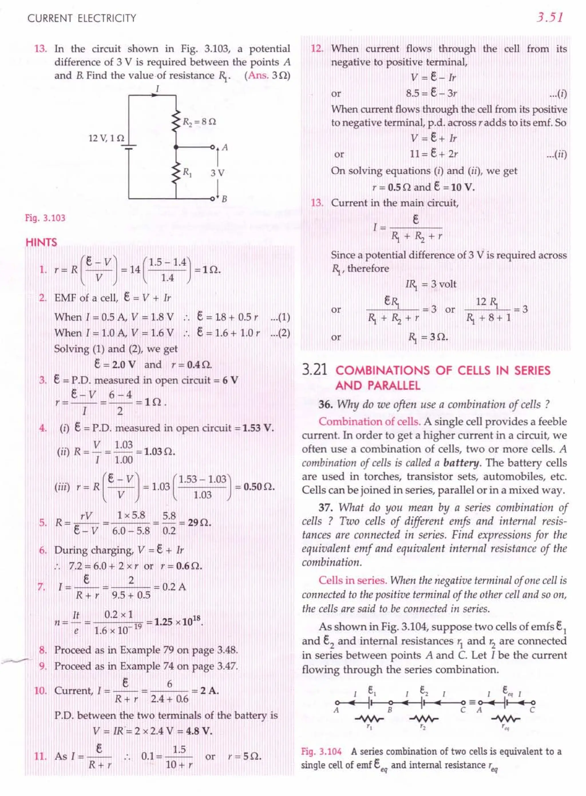 CURRENT ELECTRICITY
13. In the circuit shown in Fig. 3.103, a potential
difference of 3 V is required between the points A
and B.Find the value of resistance R,.. (Ans. 30)
I
12 V, 1 Q
-'-
Fig. 3.103
HINTS
(
e - VJ (1.5 -1.4)
1. r= R ----v- = 14 1.4 =10.
2. EMF of a cell, e = V + Ir
When 1= 0.5 A, V = 1.8V .. e = 18 + 0.5 r (1)
When I = 1.0 A, V = 1.6V .. e = 1.6 + 1.0 r (2)
Solving (1) and (2), we get
e= 2.0 V and r = 0.4O.
3. e = P.D. measured in open circuit = 6 V
e- V 6-4
r=--=--=ln.
I 2
4. (i) e = P.D. measured in open circuit = 1.53 V.
(..) R - V - 1.03 - 1 030
II --- -. •
I 1.00
(iii) r = R (e-VJ = 1.03(1.53 - 1.03) = 0.50O.
V 1.03
5. R= /V = lx5.8 = 5.8 =290.
c - V 6.0 - 5.8 0.2
6. During charging, V = e + Ir
:. 7.2=6.0+ 2xr or r=0.60.
e 2
7. 1=--= =0.2A
R + r 9.5 + 0.5
It 0.2 x l 18
n = - = 19 = 1.25 x10
e 1.6 x 10
8. Proceed as in Example 79 on page 3.48.
9. Proceed as in Example 74 on page 3.47.
e 6
10. Current, I = -- = = 2 A.
R + r 2.4+ 0.6
P.D. between the two terminals of the battery is
V = IR"= 2 x 2.4 V = 4.8 V.
11. As I=_e_
R+r
0.1=~
10+ r
or r=50.
3.51
12. When current flows through the cell from its
negative to positive terminal,
V = e- Ir
or 8.5 = e- 3r ...(i)
When current flows through the cell from its positive
to negative terminal, p.d. across r adds to its emf. So
V = e+ Ir
or 11=e+2r ...(ii)
On solving equations (i) and (ii), we get
r = 0.50 and e = 10 V.
13. Current in the main circuit,
1= e
R,.+Rz+r
Since a potential difference of 3 V is required across
R,., therefore
or
IR,.= 3 volt
eR,. = 3 or
R,.+Rz+r
R,. = 30.
_12_R,.-'--.= 3
R,.+8+1
or
3.21 COMBINATIONS OF CELLS IN SERIES
AND PARALLEL
36. Why do we often use a combination of cells ?
Combination of cells. A single cell provides a feeble
current. In order to get a higher current in a circuit, we
often use a combination of cells, two or more cells. A
combination of cells is called a battery. The battery cells
are used in torches, transistor sets, automobiles, etc.
Cells can be joined in series, parallel or in a mixed way.
37. What do you mean by a series combination of
cells ? Two cells of different emfs and internal resis-
tances are connected in series. Find expressions for the
equivalent emf and equivalent internal resistance of the
combination.
Cells in series. When the negative terminal of one cell is
connected to the positive terminal of the other cell and so on,
the cells are said to be connected in series.
As shown in Fig. 3.104, suppose two cells of emfs S,
and e2
and internal resistances r1
and r2
are connected
in series between points A and C. Let I be the current
flowing through the series combination.
Fig.3.104 A series combination of two cells is equivalent to a
single cell of emf eeq and internal resistance 'eq
 
