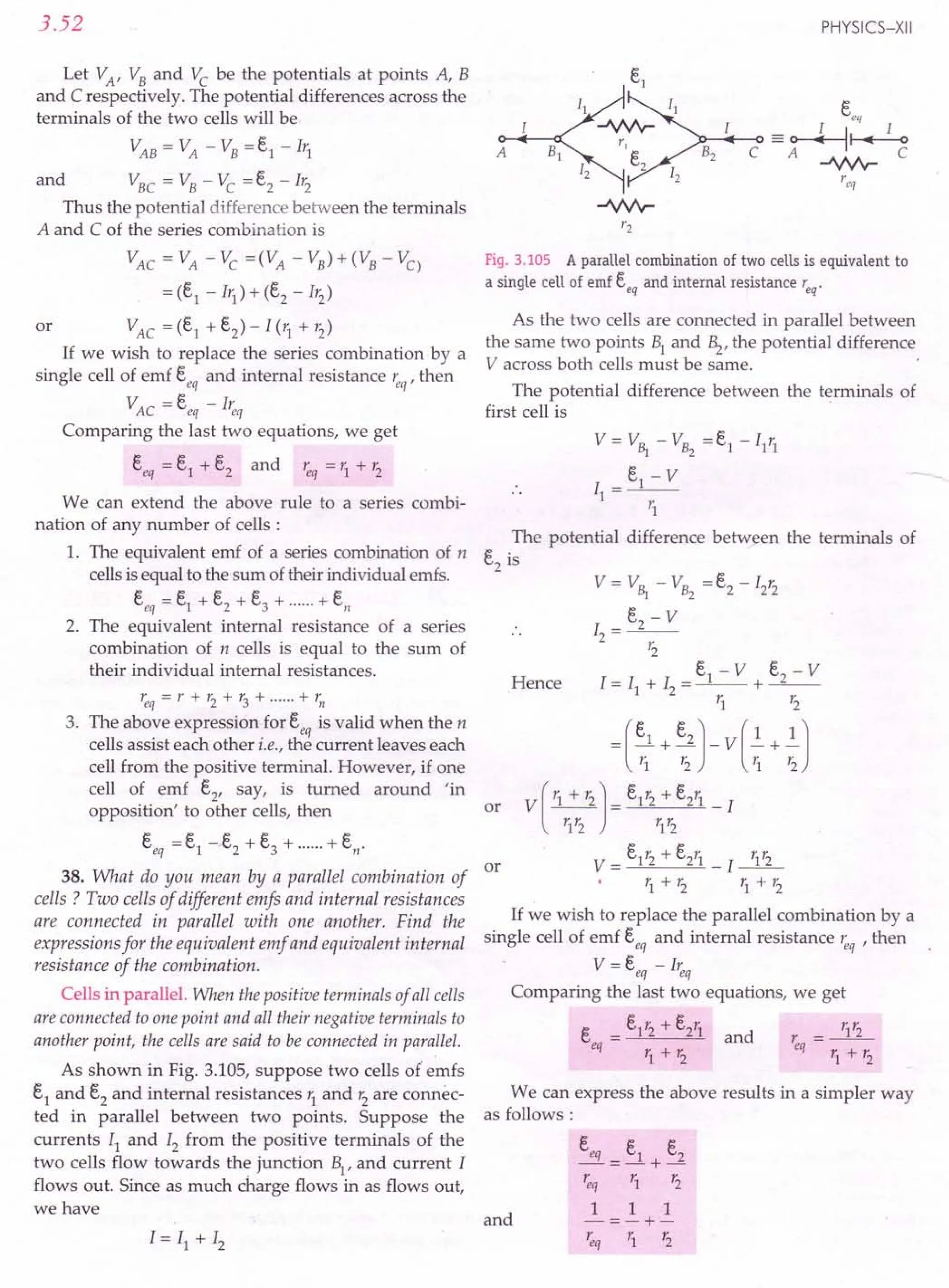 3.52
Let VA' VB and Vc be the potentials at points A, B
and C respectively. The potential differences across the
terminals of the two cells will be
VAB = VA - VB = e1 - Irl A
and VBC = VB - Vc =e2 - Ir2
Thus the potential di.fference between the terminals
A and C of the series combination is
VAC = VA - Vc =(VA - VB) + (VB - VC)
= (e1 - Ir1) + (e2 - Ir2)
VAC =(e1
+e2
)-I(r1
+r2
)
If we wish to replace the series combination by a
single cell of emf s; and internal resistance ~q' then
VAC = s: - I~q
Comparing the last two equations, we get
eeq =e1 +e2 and ~q =r1 + r2
or
We can extend the above rule to a series combi-
nation of any number of cells:
1. The equivalent emf of a series combination of n
cells is equal to the sum of their individual emfs.
eeq = e1 +e2 + e3 + + ell
2. The equivalent internal resistance of a series
combination of n cells is equal to the sum of
their individual internal resistances.
req=r+r2+r3+ +r"
3. The above expression for eeq is valid when the n
cells assist each other i.e., the current leaves each
cell from the positive terminal. However, if one
cell of emf e2
, say, is turned around 'in
opposition' to other cells, then
eeq =e1-e2+e3+ +en·
or
38. What do you mean by a parallel combination of
cells? Two cells of different emfs and internal resistances
are connected in parallel with one another. Find the
expressions for the equivalent emf and equivalent internal
resistance of the combination.
Cells in parallel. When the positive terminals of all cells
are connected to one point and all their negative terminals to
another point, the cells are said to be connected in parallel.
As shown in Fig. 3.105, suppose two cells of emfs
e1 and e2 and internal resistances r1 and r2 are connec-
ted in parallel between two points. Suppose the
currents Il and I2 from the positive terminals of the
two cells flow towards the junction B1
, and current I
flows out. Since as much charge flows in as flows out,
we have
PHYSICS-XII
Fig. 3.105 A parallel combination of two cells is equivalent to
a single cell of emf eeq and internal resistance req'
As the two cells are connected in parallel between
the same two points 1 and ~, the potential difference
V across both cells must be same.
The potential difference between the terminals of
first cell is
V = V~ - VB2 = e1
- I1
r1
e - V
I
__1 __
1 -
r1
The potential difference between the terminals of
e2
is
or
Hence
If we wish to replace the parallel combination by a
single cell of emf eeq and internal resistance ~q ,then
V=eeq-I~q
Comparing the last two equations, we get
e = e1r2 + e2r1 and r = r1r2
eq r+1: eq r+r.
1 2 1 2
We can express the above results in a simpler way
as follows:
and
eeq _ e1 e2
---+-
~q r1 r2
1 1 1
-=-+-
~q r1 r2
 
