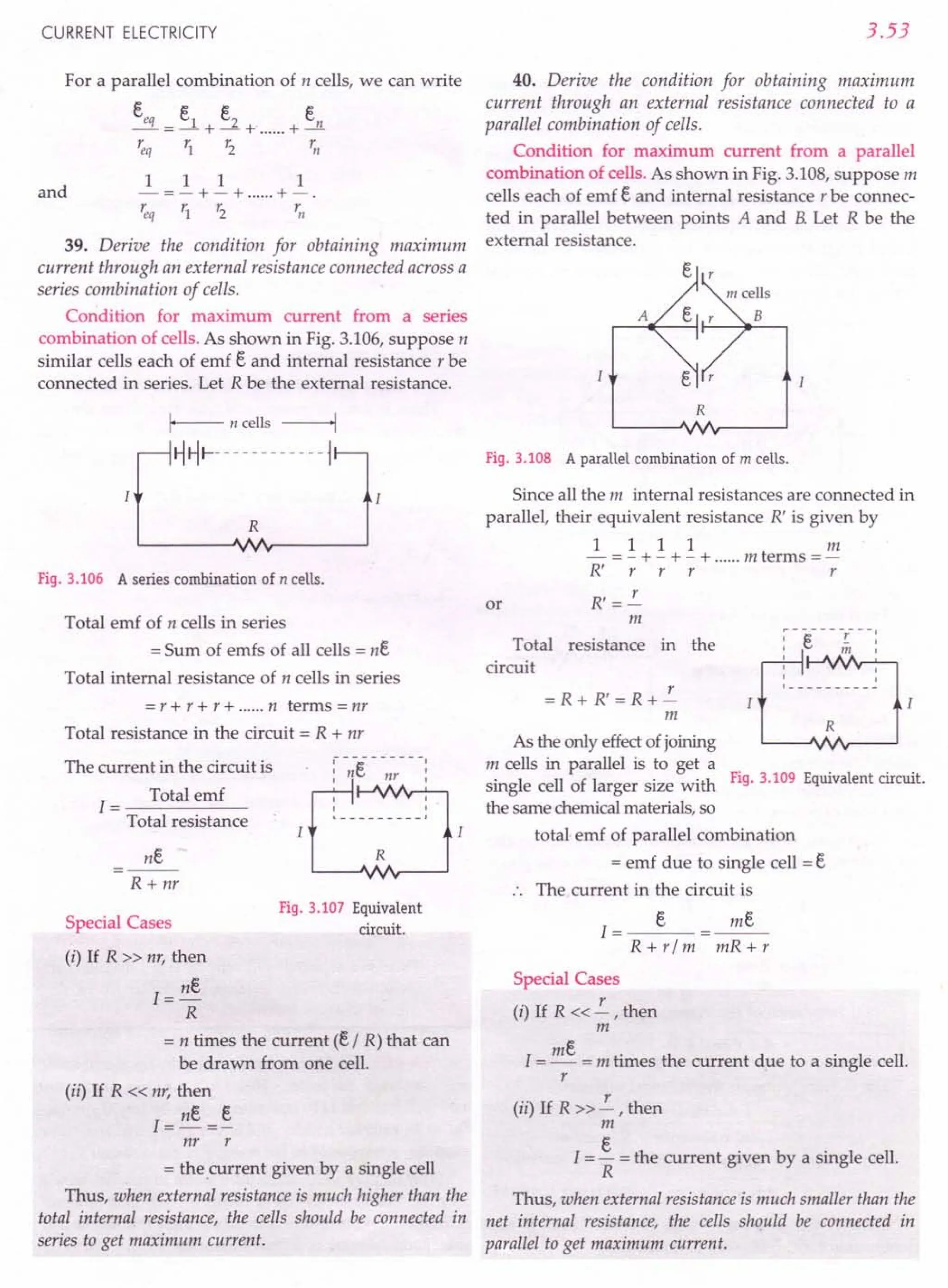 CURRENT ELECTRICITY
For a parallel combination of n cells, we can write
eeq _ e1 e2 en
---+-+ +-
'eq r1 r2 rn
and
1 1 1 1
-=-+-+ +-.
'eq r1 r2 ~J
39. Derive the condition for obtaining maximum
current through an external resistance connected across a
series combination of cells.
Condition for maximum current from a series
combination of cells. As shown in Fig. 3.106,suppose n
similar cells each of emf e and internal resistance r be
connected in series. Let R be the external resistance.
Fig. 3.106 A series combination of n cells.
Total emf of n cells in series
= Sum of emfs of all cells = ne
Total internal resistance of n cells in series
= r +r +r + n terms =nr
Total resistance in the circuit = R + nr
The current in the circuit is
1= Total emf
Total resistance
ne
R + nr
R
Fig. 3.107 Equivalent
circuit.
Special Cases
(i) If R » nr, then
1=ne
R
= n times the current (e I R) that can
be drawn from one cell.
(ii) If R « nr, then
1=ne =~
nr r
= the current given by a single cell
Thus, when external resistance is much higher than the
total internal resistance, the cells should be connected in
series to get maximum current.
3.53
40. Derive the condition for obtaining maximum
current through an external resistance connected to a
parallel combination of cells.
Condition for maximum current from a parallel
combination of cells. As shown in Fig. 3.108,suppose m
cells each of emf e and internal resistance r be connec-
ted in parallel between points A and B.Let R be the
external resistance.
A
R
Fig.3.108 A parallel combination of m cells.
Since all the m internal resistances are connected in
parallel, their equivalent resistance R' is given by
1 1 11m
- =- +- +- + m terms =-
R' r r r r
R' =!-.-
m
or
Total resistance in the
circuit
~ -"t=:- - - -r- --:
I C. m I
I
I I
I I
L _
= R + R' = R +!-.-
m
R
As the only effect of joining
m cells in parallel is to get a
single cell of larger size with Fig. 3.109 Equivalent circuit.
the same chemical materials, so
total emf of parallel combination
= emf due to single cell = e
The current in the circuit is
e
1=---
R + rim
me
mR+r
Special Cases
(i) If R « !-.- , then
m
1=me = m times the current due to a single cell.
r
(ii) If R » !-.- , then
m
I = ~ = the current given by a single cell.
R
Thus, when external resistance is much smaller than the
net internal resistance, the cells should be connected in
parallel to get maximum current.
 