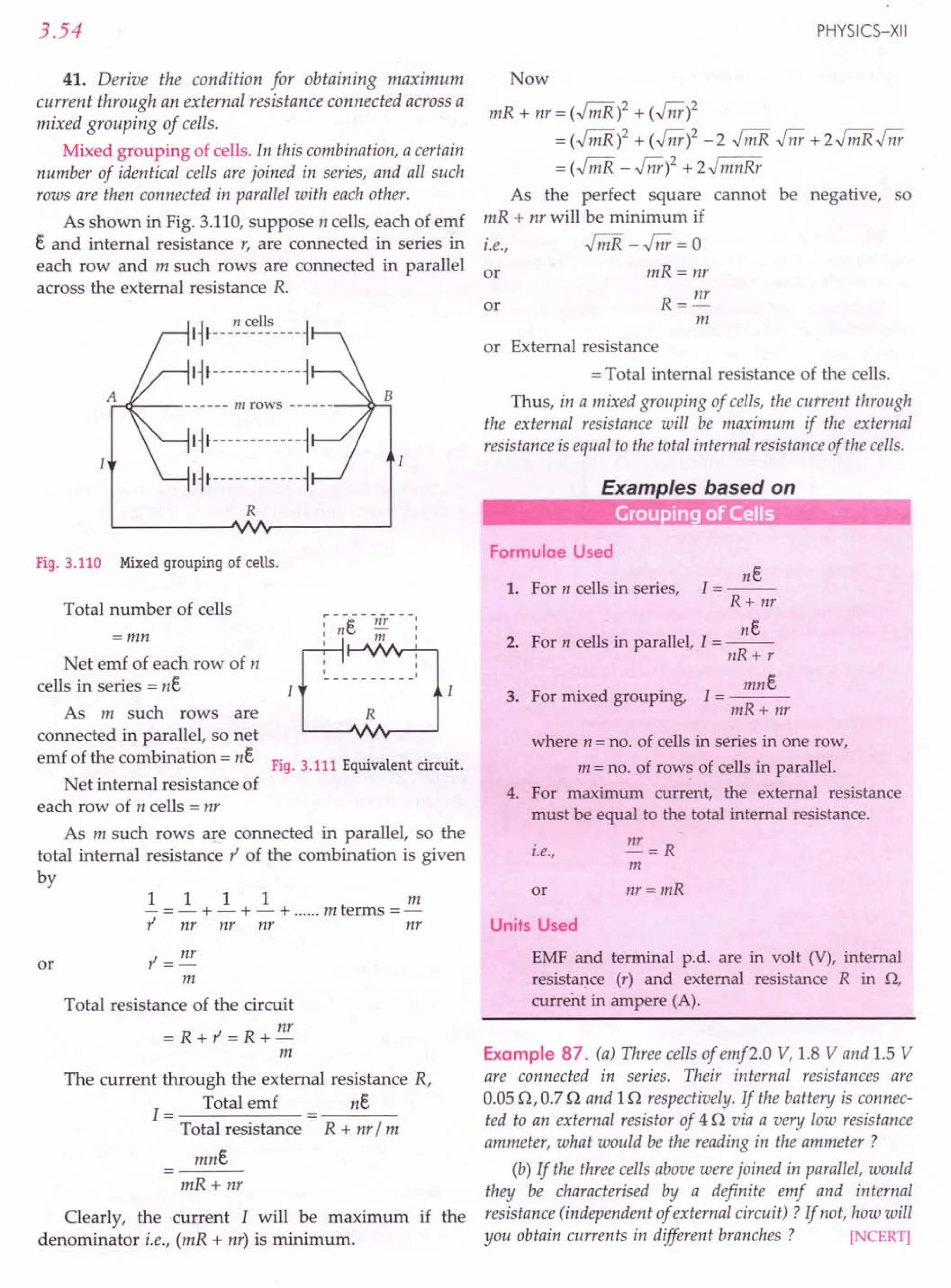 3.54
41. Derive the condition for obtaining maximum
current through an external resistance connected across a
mixed grouping of cells.
Mixed grouping of cells. In this combination, a certain
number of identical cells are joined in series, and all such
rows are then connected in parallel with each other.
As shown in Fig. 3.110, suppose n cells, each of emf
e and internal resistance r, are connected in series in
each row and m such rows are connected in parallel
across the external resistance R.
A,:-.q:-- m rows ~...;;,
I~I------------~
I~I------------~
R
Fig.3.110 Mixed grouping of ceUs.
Total number of cells
=mn
Net emf of each row of n
cells in series = ne
As m such rows are
connected in parallel, so net
emf of the combination = ne
R
Fig. 3.111 Equivalent circuit.
Net internal resistance of
each row of n cells = nr
As m such rows are connected in parallel, so the
total internal resistance t' of the combination is given
by
1 1 11m
- =- + - + - + m terms =-
r nr nr nr nr
or r = nr
m
Total resistance of the circuit
=R+r=R+nr
m
The current through the external resistance R,
1= Total emf ne
Total resistance R + nr / m
mne
mR+ nr
Clearly, the current I will be maximum if the
denominator i.e., (mR + nr) is minimum.
PHYSICS-XII
Now
mR + nr = (.Jri1R)2 + (.Jnr)2
= (.Jri1R)2 + (.Jnr)2 - 2 .Jri1R .Jnr + 2.j mR .Jnr
= (.Jri1R - .Jnr)2 + z.J mnRr
As the perfect square cannot be negative, so
mR + nr will be minimum if
i.e., .jmR -.Jnr = 0
or mR=nr
R = nr
m
or
or External resistance
= Total internal resistance of the cells.
Thus, in a mixed grouping of cells, the current through
the external resistance will be maximum if the external
resistance is equal to the total internal resistance of the cells.
Examples based on
0-- -_ •.. Grouping of Cells
Formulae Used
ne
1=--
R+ nr
ne
2. For n cells in parallel, I = --
nR+ r
1. For n cells in series,
mne
3. For mixed grouping, I = ---
mR+ nr
where n = no. of cells in series in one row,
m = no. of rows of cells in parallel.
4. For maximum current, the external resistance
must be equal to the total internal resistance.
i.e., nT = R
m
or nr = mR
Units Used
EMF and terminal p.d. are in volt (V), internal
resistance (r) and external resistance R in Q,
current in ampere (A).
Example 87. (a) Three cells of emf2.0 V, 1.8 V and 1.5 V
are connected in series. Their internal resistances are
0.0512,0.712 and In respectively. If the battery is connec-
ted to an external resistor of 412 via a very low resistance
ammeter, what would be the reading in the ammeter ?
(b) If the three cells above were joined in parallel, would
they be characterised by a definite emf and internal
resistance (independent of external circuit) ? If not, how will
you obtain currents in different branches? [NCERT]
 