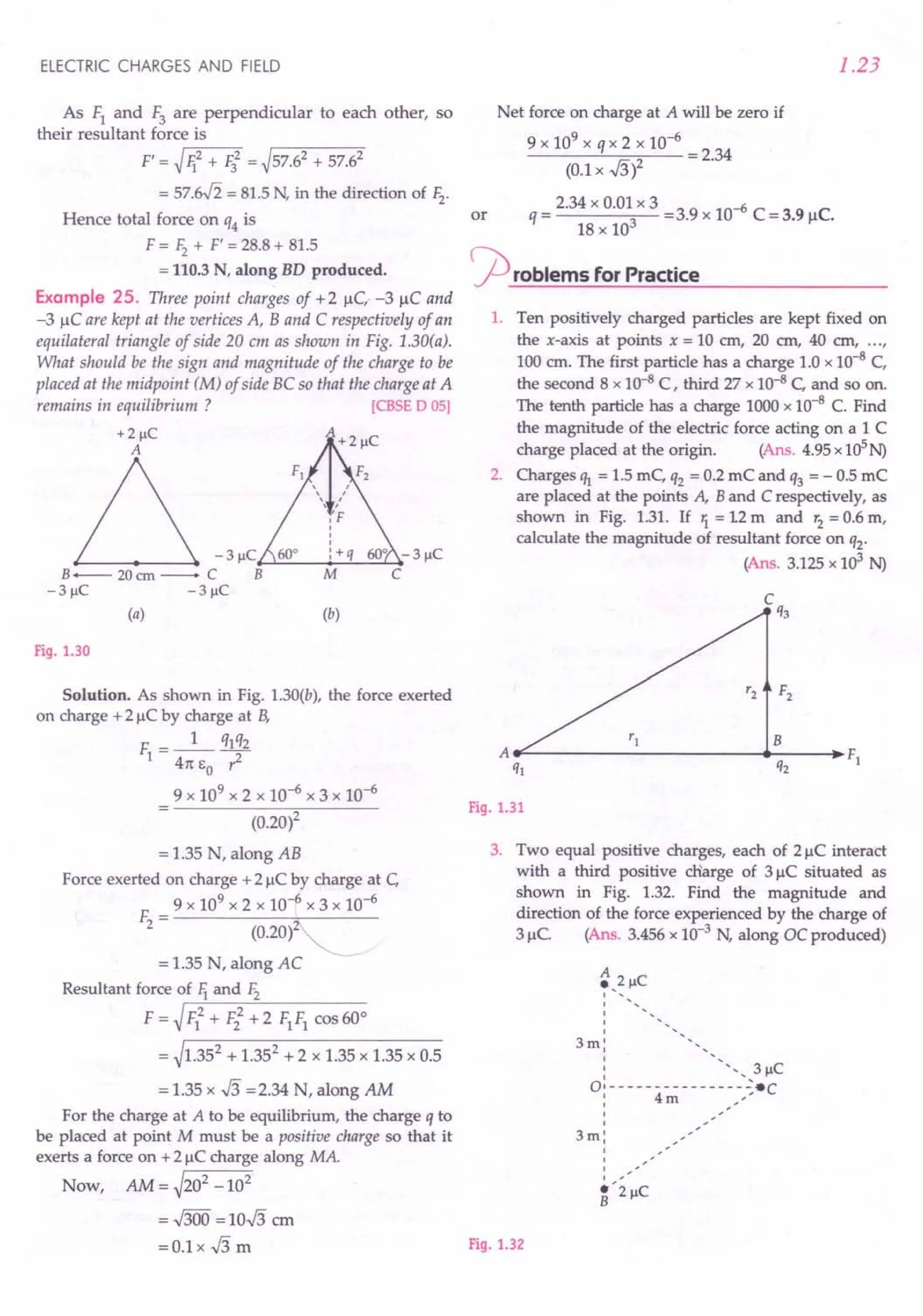 Solution. As shown in Fig. 1.30(b), the force exerted
on charge +2 IlCby charge at B,
F =_1_ q1q2
1 4rc EO 1-
9 x 109 x 2 x 10-6 x 3 x 10-6
(0.20)2
= 1.35 N, along AB
Force exerted on charge +2 IlCby charge at C,
9 x 109 x 2 x 10-6 x 3 x 10-6
F - --------;;,,.-----
2 - (0.20)
= 1.35 N, along AC
Resultant force of 1iand Fz
F = ~rF-=lo...+-F2::-2
-"+'--2-F-
1
-F-
1
-co-s-6-0-0
= ~1.352 + 1.352 + 2 x 1.35 x 1.35 x 0.5
= 1.35 x .J3 =2.34 N, along AM
For the charge at A to be equilibrium, the charge q to
be placed at point M must be a positive charge so that it
exerts a force on +21lC charge along MA.
Now, AM = ~202 _102
=.J300 =10.J3 em
= 0.1 x .J3 m Fig. 1.32
ELECTRIC CHARGES AND FIELD
As F1 and F3 are perpendicular to each other, so
their resultant force is
F' = ~r-li-=-2
-+-I;-=-2 = ~57.62 + 57.62
= 57.if2 = 81.5N, in the direction of Fz.
Hence total force on q4 is
F = F2+ F' = 28.8+ 81.5
= 110.3 N, along BD produced.
Example 25. Three point charges of +2 1lC,-3 IlC and
-3 IlC are kept at the vertices A, Band C respectively of an
equilateral triangle of side 20 cm as shown in Fig. 1.30(a).
What should be the sign and magnitude of the charge to be
placed at the midpoint (M) of side BC so that the charge at A
remains in equilibrium ? [CBSE 0 05]
+2J.lC
-3J.lC~~ ~~~
B--- 20cm- C B
-3 J.lC -3 J.lC
(a)
M
(b)
Fig. 1.30
1.23
Net force on charge at A will be zero if
9 x 109 x q x 2 x 10-6
----'-:=-:::--- = 2.34
(0.1x .J3)2
_ 2.34 x 0.01 x 3 -39 10-6 C - C
or q - 3 -. x - 3.91l •
18 x 10
rproblems for Practice
1. Ten positively charged particles are kept fixed on
the x-axis at points x = 10 em, 20 em, 40 em, ...r
100 em. The first particle has a charge 1.0 x 10-8 C,
the second 8 x 10-8 C, third 27 x 10-8 C, and so on.
The tenth particle has a charge 1000x 10-8 C. Find
the magnitude of the electric force acting on a 1 C
charge placed at the origin. (Ans. 4.95x 105N)
2. Charges I1J. = 1.5 mC, q2 = 0.2 mC and q3 = - 0.5 mC
are placed at the points A, B and C respectively, as
shown in Fig. 1.31. If 1= 12 m and r2= 0.6 m,
calculate the magnitude of resultant force on q2.
(Ans. 3.125x 103 N)
F2
B
A F}
q} q2
Fig. 1.31
3. Two equal positive charges, each of 21lC interact
with a third positive cHarge of 3 IlC situated as
shown in Fig. 1.32. Find the magnitude and
direction of the force experienced by the charge of
3 1lC. (Ans. 3.456x 10-3 N, along DC produced)
A
.,2 J.lC
1 ,
1
1
I
I
3m; "
; " 3 J.lC
1 '
01- - - - - - - - - - - - - - _':-·C
; 4m -:
I
1
3m;
1
I
I
I ,
·'2J.lC
B
 