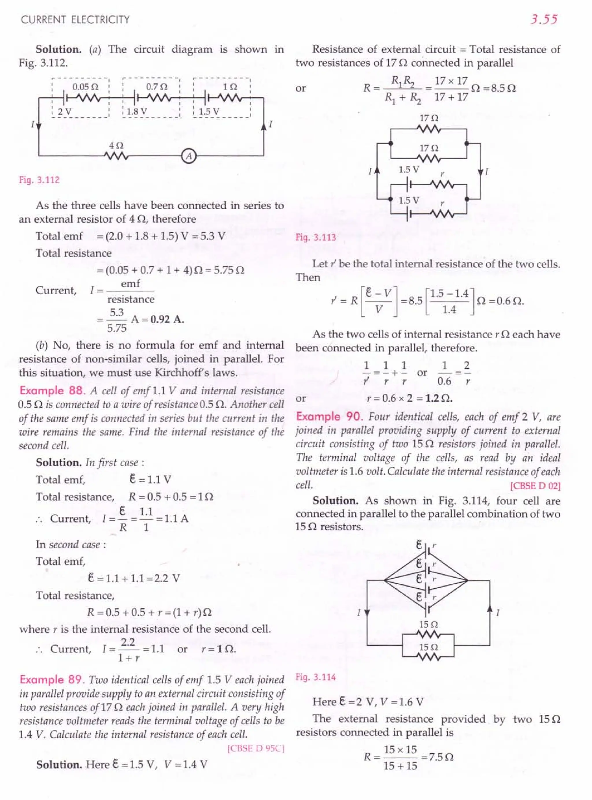 CURRENT ELECTRICITY
Solution. (a) The circuit diagram is shown in
Fig. 3.112.
I
r----------, ~---------I r----------,
0.05 Q I: 0.7 Q I: 1 Q
I ~~I-'VJ'r-"""""
~
~
-~
------: ~
!.~
y- - - - - -: ~!.§-~ - - - --
Fig. 3.112
3.55
Resistance of external circuit = Total resistance of
two resistances of 17 n connected in parallel
or R = Rl~ = 17x 17 n =8.5n
Rl + ~ 17 + 17
17Q
As the three cells have been connected in series to
an external resistor of 4 n, therefore
Total emf = (2.0 + 1.8 + 1.5) V = 5.3 V Fig. 3.113
Total resistance
Current,
= (0.05 + 0.7 + 1 + 4) n = 5.75 n
1= emf
resistance
= 5.3 A=O.92A.
5.75
(b) No, there is no formula for emf and internal
resistance of non-similar cells, joined in parallel. For
this situation, we must use Kirchhoff's laws.
Example 88. A cell of emf 1.1 V and internal resistance
or
0.5 n is connected to a wire of resistance 0.5 n. Another cell
of the same emf is connected in series but the current in the
wire remains the same. Find the internal resistance of the
second cell.
Solution. In first case:
Total emf, Eo = 1.1 V
Total resistance, R = 0.5 + 0.5 = 1n
:. Current, I=! = 1.1 = 1.1 A
R 1
In second case :
Total emf,
Eo == 1.1 + 1.1 =2.2 V
Total resistance,
R = 0.5 + 0.5 + r = (1 + r) n
where r is the internal resistance of the second cell.
C
2.2
urrent, 1=--=1.1 or r=ln.
l+r
Example 89. Two identical cells of emf 1.5 Veach joined
in parallel provide supply to an external circuit consisting of
two resistances of17 n each joined in parallel. A very high
resistance voltmeter reads the terminal voltage of cells to be
1.4 V. Calculate the internal resistance of each cell.
[eBSE 0 9SC]
Solution. Here Eo =1.5 V, V =1.4 V
Let l' be the total internal resistance of the two cells.
Then
As the two cells of internal resistance r neach have
been connected in parallel, therefore.
1 1 1 1 2
-=-+- or -=-
l' r r 0.6 r
r = 0.6 x 2 = 1.2 n.
Example 90. Four identical cells, each of emf 2 V, are
joined in parallel providing supply of current to external
circuit consisting of two 15 n resistors joined in parallel.
The terminal voltage of the cells, as read by an ideal
voltmeter is 1.6 volt. Calculate the internal resistance of each
cell. [CBSE 0 02]
Solution. As shown in Fig. 3.114, four cell are
connected in parallel to the parallel combination of two
15 n resistors.
lSQ
Fig. 3.114
Here Eo =2 V, V =1.6 V
The external resistance provided. by two 15 n
resistors connected in parallel is
15 xIS
R=--=7.5n
15 + 15
 