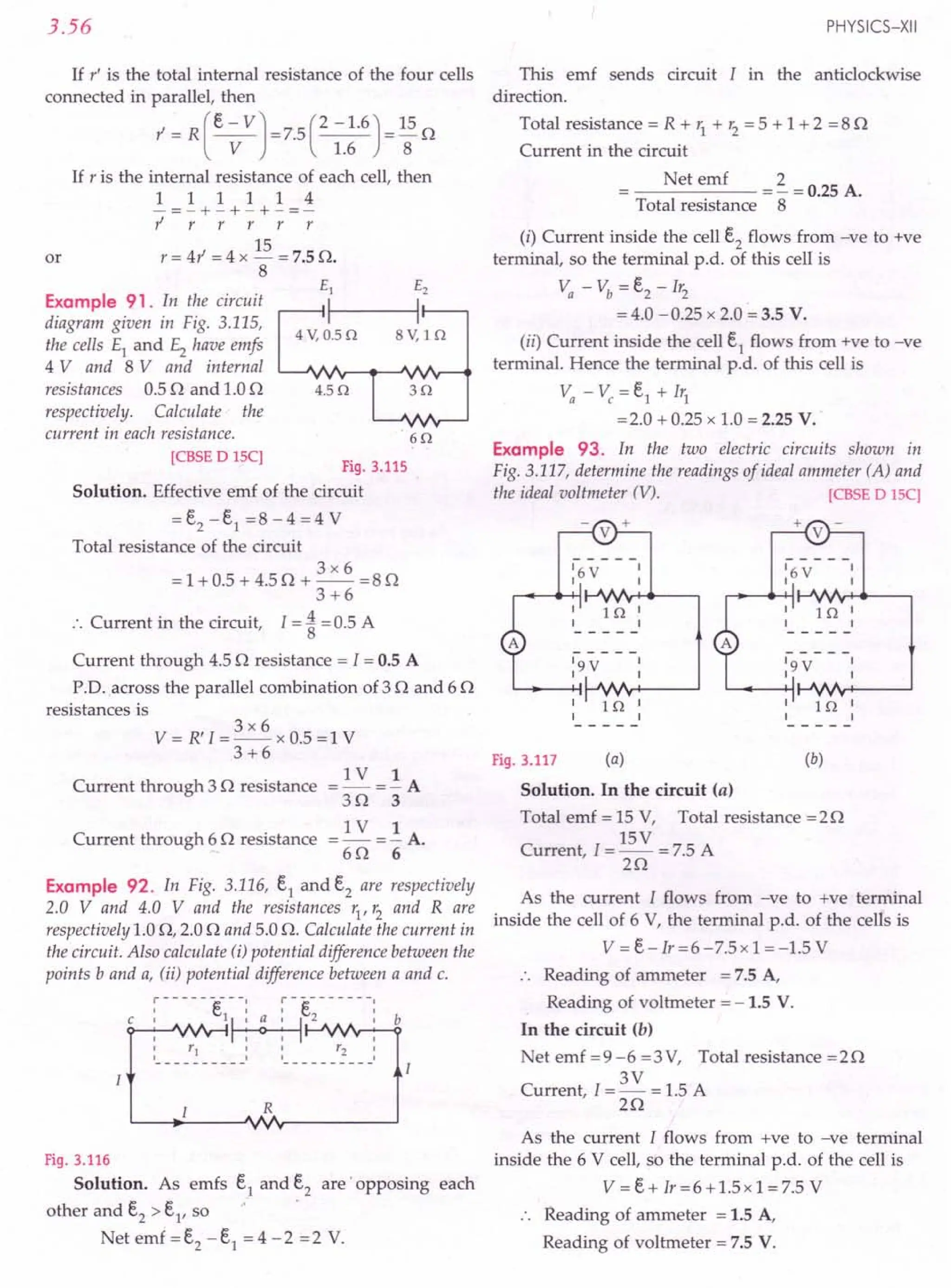 3.56
If r' is the total internal resistance of the four cells
connected in parallel, then
l' = R (e - VJ =7.5 (2 -1.6) = 15 n
V 1.6 8
If r is the internal resistance of each cell, then
1 1 1 1 1 4
-=-+-+-+-=-
l' r r r r r
15
or r = 41' = 4 x - = 7.5 n.
8
Example 91. In the circuit
diagram given in Fig. 3.115,
the cells £1 and £2 have emfs
4 V and 8 V and internal
resistances 0.5 n and 1.0 n
respectively. Calculate' the
current in each resistance.
4.50
60
[CBSE DISC]
Fig. 3.115
Solution. Effective emf of the circuit
= e2 - e1 =8 - 4 = 4 V
Total resistance of the circuit
3x6
= 1 + 0.5 + 4.5 n + -- = 8 n
3+6
:. Current in the circuit, I = ~ = 0.5 A
Current through 4.5 n resistance = I = 0.5 A
p.o. across the parallel combination of 3 nand 6 n
resistances is
3x6
V = R'I = -- x 0.5 = 1 V
3+6
Current through 3 n resistance =~=!A
3n 3
=~=!A.
s o 6
Current through 6 n resistance
Example 92. In Fig. 3.116, e1 and e2 are respectively
2.0 V and 4.0 V and the resistances r1, r2 and Rare
respectively 1.0 n, 2.0 nand 5.0 n. Calculate the current in
the circuit. Also calculate (i) potential difference between the
points b and a, (ii) potential difference between a and c.
:------e---: :-e-------:
c I lL~ 2 I b
I ~ I
: Y1 :: Y2:
---------- ----------
R
Fig. 3.116
Solution. As emfs e1 and e2 are opposing each
other and e2 > e1, so
Netemf=e2 -e1 =4-2 =2 V.
PHYSICS-XII
This emf sends circuit I in the anti clockwise
direction.
Total resistance = R + r1 + r2 = 5 + 1 + 2 = 8 n
Current in the circuit
Net emf 2
----- = - = 0.25 A.
Total resistance 8
(i) Current inside the cell e2
flows from -ve to +ve
terminal, so the terminal p.d. of this cell is
Va - Vb = e2 - Ir2
= 4.0 -0.25 x 2.0 = 3.5 V.
(ii) Current inside the cell e1
flows from +ve to -ve
terminal. Hence the terminal p.d. of this cell is
Va - Vc = e1 + Ir1
=2.0 + 0.25 x 1.0 = 2.25 V.
Example 93. In the two electric circuits shown in
Fig. 3.117, determine the readings of ideal ammeter (A) and
the ideal voltmeter (V). [CBSE DISC]
Fig. 3.117 (a) (b)
Solution. In the circuit (a)
Total emf = 15 V, Total resistance =2n
15V
Current, 1=-- = 7.5 A
2n
As the current I flows from -ve to +ve terminal
inside the cell of 6 V, the terminal p.d. of the cells is
V = e-Ir=6-7.5x 1 =-1.5 V
:. Reading of ammeter = 7.5 A,
Reading of voltmeter = -1.5 V.
In the circuit (b)
Net emf =9-6 =3V, Total resistance =2n
3V
Current, I = - = 1.5 A
2n
As the current I flows from +ve to -ve terminal
inside the 6 V cell, so the terminal p.d. of the cell is
V = e + Ir = 6 + 1.5 x 1 = 7.5 V
Reading of ammeter = 1.5 A,
Reading of voltmeter = 7.5 V.
 