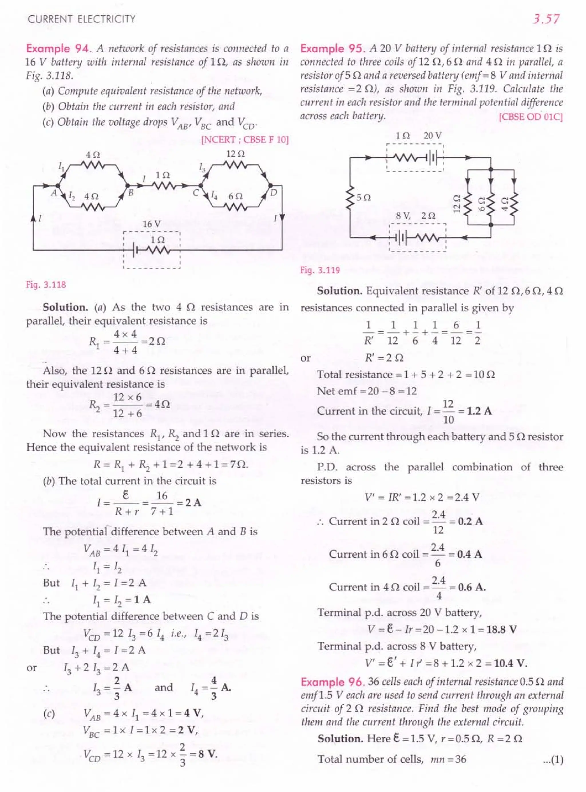 CURRENT ELECTRICITY
Example 94. A network of resistances is connected to a
16 V battery with internal resistance of 10, as shown in
Fig. 3.118.
(a) Compute equivalent resistance of the network,
(b) Obtain the current in each resistor, and
(c) Obtain the voltage drops VAB
, VBC
and Vco'
[NCERT ; CBSE F 10]
40 120
I 10
B
16 V
r---------.
, 10'
, ,
,
,
1 --_ ••
Fig. 3.118
Solution. (a) As the two 4 0 resistances are in
parallel, their equivalent resistance is
R=4x4=20
1 4 + 4
..
Also, the 12 0 and 60 resistances are in parallel,
their equivalent resistance is
~ = 12 x 6 =40
12 + 6
Now the resistances R1
, ~ and 10 are in series.
Hence the equivalent resistance of the network is
R = Rl + ~ + 1 =2 + 4 + 1 = 70.
(b) The total current in the circuit is
I=_e_=~=2A
R+r 7+1
or
The potential difference between A and B is
VAB = 4 II = 4 12
II = 12
But II + 12= 1=2 A
II = 12= 1 A
The potential difference between C and D is
Vco = 12 13 = 6 14 i.e., 14 = 213
But 13 + 14 = I =2 A
13 + 213 =2 A
2
13="3A and
4
14=-A
3
(c) VAB
= 4 x II = 4 x 1 = 4 V,
VBC
= 1 x' I = 1 x 2 = 2 V,
2
Vco = 12 x 13= 12 x 3" = 8 V.
3.57
Example 95. A 20 V battery of internal resistance 10 is
connected to three coils of 12 0,6 0 and 4 0 in parallel, a
resistor of5 0 and a reversed battery (emf = 8 V and internal
resistance =2 0), as shown in Fig. 3.119. Calculate the
current in each resistor and the terminal potential difference
across each battery. [CBSE 00 OlC]
10 20V
~---------I
r--l __ -!:--'.fV'v~ 111-+:-"---'
50 c:
N
,....;
8V, 20
.-- - - - - - - - ~
: 1II---JV'Ifr-L' ----..------'
Fig. 3.119
Solution. Equivalent resistance R' of 12 0,60,40
resistances connected in parallel is given by
1 1 1 1 6 1
-=-+-+-=-=-
R' 12 6 4 12 2
R'=20
or
Total resistance = 1 + 5 + 2 + 2 = 10 0
Net emf =20 -8 =12
Current in the circuit, 1= 12 = 1.2 A
10
So the current through each battery and 5 0 resistor
is 1.2 A.
P.D. across the parallel combination of three
resistors is
V' = IR' =1.2 x 2 =2.4 V
Current in 2 0 coil = 2.4 = 0.2 A
12
Current in 6 0 coil = 2.4 = 0.4 A
6
Current in 4 0 coil = 2.4 = 0.6 A.
4
Terminal p.d. across 20 V battery,
V = e- Ir = 20 -1.2 x 1 = 18.8 V
Terminal p.d. across 8 V battery,
V' = e' + l r =8 + 1.2 x 2 = 10.4 V.
Example 96.36 cells each of internal resistance 0.5 0 and
emfl.5 Veach are used to send current through an external
circuit of 2 0 resistance. Find the best mode of grouping
them and the current through the external circuit.
Solution. Here e = 1.5 V, r = 0.5 0, R = 2 0
Total number of cells, mn = 36 ...(1)
 