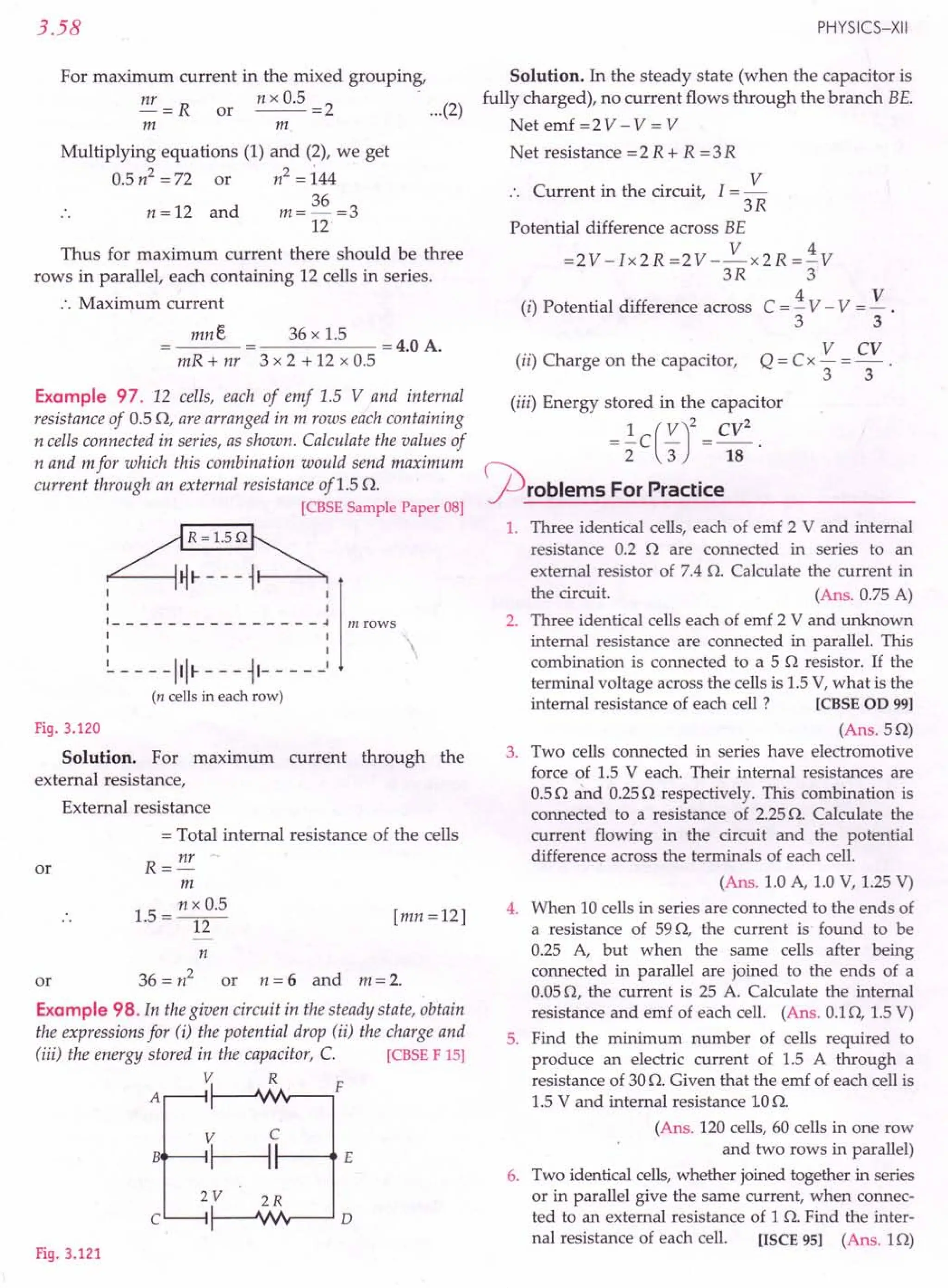 3.58
For maximum current in the mixed grouping,
nr = R or n x 0.5 = 2 .... (2)
m m
Multiplying equations (1) and (2), we get
0.5n2=72 or n2=i44
n = 12 and m = 36 =3
12
Thus for maximum current there should be three
rows in parallel, each containing 12 cells in series.
:. Maximum current
mne 36 x 1.5 = 4.0 A.
mR + nr 3 x 2 + 12 x 0.5
Example 97. 12 cells, each of emf 1.5 V and internal
resistance of 0.5 0, are arranged in m rows each containing
n cells connected in series, as shown. Calculate the values of
nand mfor which this combination would send maximum
current through an external resistance of1.5 O.
[CBSE
SamplePaper08]
~R=1.5n~
~~'----~~i
i 1
1 1
1 - - _ - - - - - - - - - - - - ~ m rows
1 I'
1 1 
~ - - - -1111- - - -11- - - - _I
(n cellsin eachrow)
Fig. 3.120
Solution. For maximum current through the
external resistance,
External resistance
= Total internal resistance of the cells
R = nr
m
1.5 = n ~~.5 [mn = 12]
or
n
or 36 = n2
or n = 6 and m = 2.
Example 98. In the given circuit in the steady state, obtain
the expressions for (i) the potential drop (ii) the charge and
(iii) the energy stored in the capacitor, C [CBSE
F 15]
V R
F
PHYSICS-XII
Solution. In the steady state (when the capacitor is
fully charged), no current flows through the branch BE.
Net emf =2 V - V = V
Net resistance =2 R + R =3R
C . h . . I V
:. urrent In t e CIrCUIt, =-
3R
Potential difference across BE
V 4
=2V -Ix2R =2V --x2R =- V
3R 3
(i) Potential difference across C = ±V - V = V .
3 3
(ii) Charge on the capacitor, Q = Cx V = CV .
3 3
(iii) Energy stored in the capacitor
= ~C(V)2 CV
2
2 3 18
~roblem5 For Practice
1. Three identical cells, each of emf 2 V and internal
resistance 0.2 n are connected in series to an
external resistor of 7.4 n. Calculate the current in
the circuit. (Ans. 0.75 A)
2. Three identical cells each of emf 2 V and unknown
internal resistance are connected in parallel. This
combination is connected to a 5 n resistor. If the
terminal voltage across the cells is 1.5V, what is the
internal resistance of each cell? [CBSEOD 99]
(Ans.5n)
3. Two cells connected in series have electromotive
force of 1.5 Veach. Their internal resistances are
0.5nand 0.25n respectively. This combination is
connected to a resistance of 2.25n. Calculate the
current flowing in the circuit and the potential
difference across the terminals of each cell.
(Ans. 1.0 A, 1.0 V, 1.25V)
4. When 10 cells in series are connected to the ends of
a resistance of 59n, the current is found to be
0.25 A, but when the same cells after being
connected in parallel are joined to the ends of a
0.05n, the current is 25 A. Calculate the internal
resistance and emf of each cell. (Ans. O.ln, 1.5V)
5. Find the minimum number of cells required to
produce an electric current of 1.5 A through a
resistance of 30n. Given that the emf of each cell is
1.5 V and internal resistance 10o.
(Ans. 120 cells, 60 cells in one row
and two rows in parallel)
Two identical cells,whether joined together in series
or in parallel give the same current, when connec-
ted to an external resistance of 1 n. Find the inter-
nal resistance of each cell. [ISCE95] (Ans. 1n)
A
V C
B
~ E
6.
2V 2R
C 0
Fig. 3.121
 