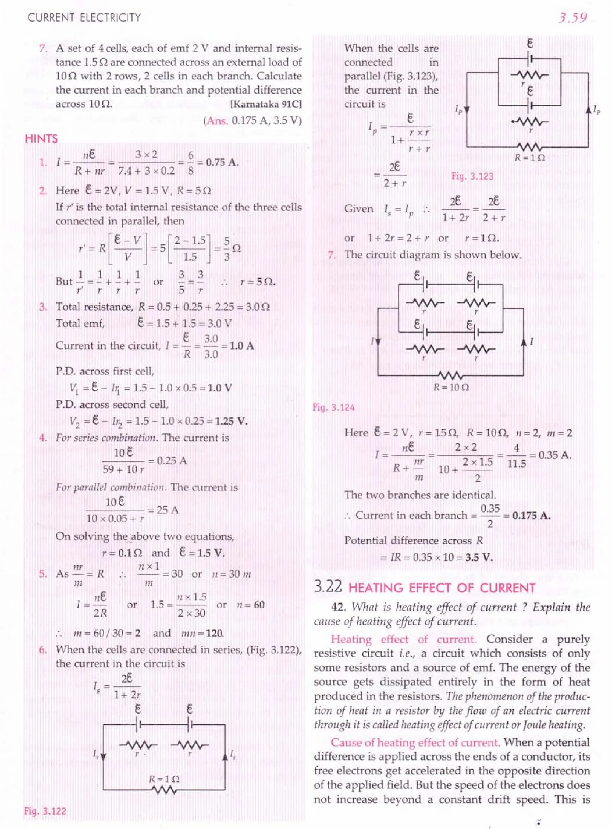 CURRENT ELECTRICITY
7. A set of 4 cells, each of emf 2 V and internal resis-
tance 1.5n are connected across an external load of
10n with 2 rows, 2 cells in each branch. Calculate
the current in each branch and potential difference
across 10n. [Karnataka 91C]
(Ans. 0.175 A, 3.5 V)
HINTS
nE. 3 x 2 6
1. 1=--= =-=0.75A.
R + nr 7.4 + 3 x 0.2 8
2. Here E. = 2V, V = 1.5 V, R = 5 n
If r' is the total internal resistance of the three cells
connected in parallel, then
r' = R [E. - V] = 5 [2 - 1.5] = ~ n
V 1.5 3
1 1 1 1 3 3
But - = - + - + - or - = - .. r = 5 n.
r' r r r 5 r
3. Total resistance, R = 0.5 + 0.25 + 2.25 = 3.0n
Total emf, E. = 1.5 + 1.5 = 3.0 V
C . h . . 1 E 3.0 lOA
urrent m t e circuit, = - = - = .
R 3.0
P.D. across first cell,
VI = E - bi = 1.5 - 1.0 x 0.5 = 1.0 V
P.D. across second cell,
V2
= E - 1r2 = 1.5 - 1.0 x 0.25 = 1.25 V.
4. For series combination. The current is
lOE
---=0.25A
59
+ 10
r
For parallel combination. The current is
lOE
----=25A
10 x 0.05 + r
On solving the above two equations,
r = 0.1 nand E = 1.5 V.
nr n x 1
5. As-= R :. --=30 or 1I=30m
m m
nE. n x 1.5
I = - or 1.5 = -- or n = 60
2R 2 x30
. . m = 60/ 30 = 2 and mn = 120.
6. When the cells are connected in series, (Fig. 3.122),
the current in the circuit is
I=~
5 1+ 2r
e
, e
I
Is
Is
R=lQ
-JVVv-
r .
Fig. 3.122
When the cells are
connected in
parallel (Fig. 3.123),
the current in the
circuit is
3.59
s
-JVVv-
re
Ip i,
.J.Nr
r
R=lQ
I =_--::e_
P r x r
1+--
r + r
2E.
2+ r
Fig. 3.123
Given '.>', .. 1+2r 2+r
or 1+ 2r = 2 + r or r = 1 n.
7. The circuit diagram is shown below.
-JVVv-
r
e,
R=lOQ
Fig. 3.124
Here e = 2 V, r = 15 n, R = 10n, 11 = 2, m = 2
ne 2 x2 4
1=--= =-=0.35A.
R
nr 2 x 1.5 11.5
+- 10+--
m 2
The two branches are identical.
:. Current in each branch = 0.35 = 0.175 A.
2
Potential difference across R
= IR = 0.35 x 10 = 3.5 V.
3.22 HEATING EFFECT OF CURRENT
42. What is heating effect of current ? Explain the
cause of heating effect of current.
Heating effect of current. Consider a purely
resistive circuit i.e., a circuit which consists of only
some resistors and a source of emf. The energy of the
source gets dissipated entirely in the form of heat
produced in the resistors. The phenomenon of the produc-
tion of heat in a resistor by the flow of an electric current
through it is called heating effect of current orJoule heating.
Cause of heating effect of current. When a potential
difference is applied across the ends of a conductor, its
free electrons get accelerated in the opposite direction
of the applied field. But the speed of the electrons does
not increase beyond a constant drift speed. This is
 