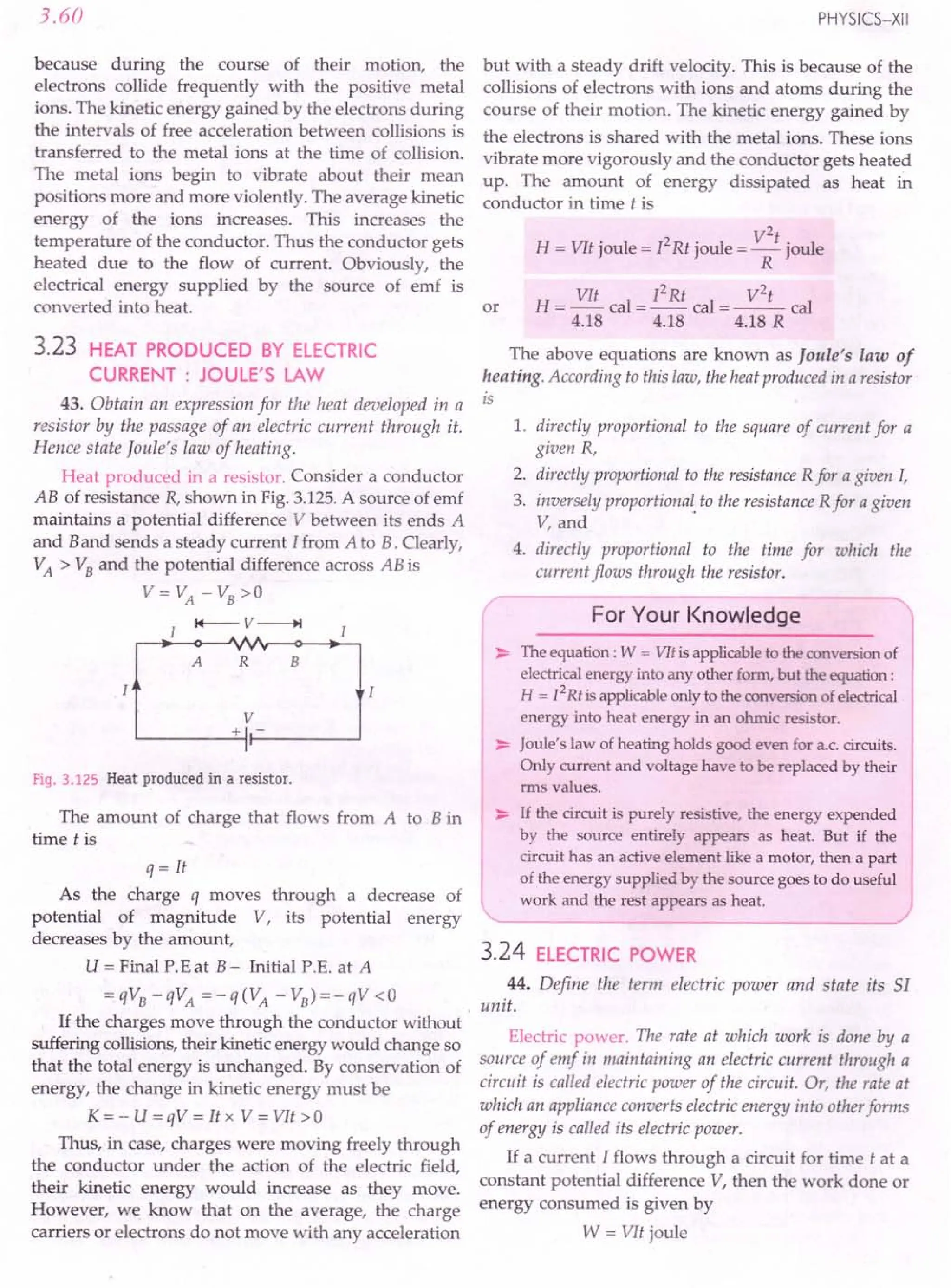 3.60
because during the course of their motion, the
electrons collide frequently with the positive metal
ions. The kinetic energy gained by the electrons during
the intervals of free acceleration between collisions is
transferred to the metal ions at the time of collision.
The metal ions begin to vibrate about their mean
positions more and more violently. The average kinetic
energy of the ions increases. This increases the
temperature of the conductor. Thus the conductor gets
heated due to the flow of current. Obviously, the
electrical energy supplied by the source of emf is
converted into heat.
3.23 HEAT PRODUCED BY ELECTRIC
CURRENT: JOULE'S LAW
43. Obtain an expression for the heat developed in a
resistor by the passage of an electric current through it.
Hence state Joule's law of heating.
Heat produced in a resistor. Consider a conductor
AB of resistance R, shown in Fig. 3.125.A source of emf
maintains a potential difference V between its ends A
and Band sends a steady current I from A to B. Clearly,
VA > VBand the potential difference across AB is
V= VA - VB>0
Fig. 3.125 Heat produced in a resistor.
The amount of charge that flows from A to B in
time tis
q = It
As the charge q moves through a decrease of
potential of magnitude V, its potential energy
decreases by the amount,
U = Final P.Eat B- Initial P.E. at A
=qVB-qVA =-q(VA -VB)=-qV<O
If the charges move through the conductor without
suffering collisions, their kinetic energy would change so
that the total energy is unchanged. By conservation of
energy, the change in kinetic energy must be
K=-U=qV=Itx V=VIt>O
Thus, in case, charges were moving freely through
the conductor under the action of the electric field,
their kinetic energy would increase as they move.
However, we know that on the average, the charge
carriers or electrons do not move with any acceleration
PHYSICS-XII
but with a steady drift velocity. This is because of the
collisions of electrons with ions and atoms during the
course of their motion. The kinetic energy gained by
the electrons is shared with the metal ions. These ions
vibrate more vigorously and the conductor gets heated
up. The amount of energy dissipated as heat in
conductor in time t is
or
2
H = VIt joule = 12Rt joule = V t joule
R
VI 2 2
H = _t cal = I Rt cal = ~ cal
4.18 4.18 4.18 R
The above equations are known as Joule's law of
heating. According to this law, the heat produced in a resistor
is
1. directly proportional to the square of current for a
given R,
2. directly proportional to the resistance R for a given I,
3. inversely proportional. to the resistance R for a given
V, and
4. directly proportional to the time for which the
current flows through the resistor.
For Your Knowledge
> The equation: W = VIt is applicable to the conversion of
electrical energy into any other form, but the equation:
H = [2Rt is applicable only to the conversion of electrical
energy into heat energy in an ohmic resistor.
> Joule's law of heating holds good even for a.c. circuits.
Only current and voltage have to be replaced by their
rms values.
> If the circuit is purely resistive, the energy expended
by the source entirely appears as heat. But if the
circuit has an active element like a motor, then a part
of the energy supplied by the source goes to do useful
work and the rest appears as heat.
---------/
3.24 ELECTRIC POWER
44. Define the term electric power and state its SI
unit.
Electric power. The rate at which work is done by a
source of emf in maintaining an electric current through a
circuit is called electric power of the circuit. Or, the rate at
which an appliance converts electric energy into otherforms
of energy is called its electric power.
If a current I flows through a circuit for time t at a
constant potential difference V, then the work done or
energy consumed is given by
W = VIt joule
 