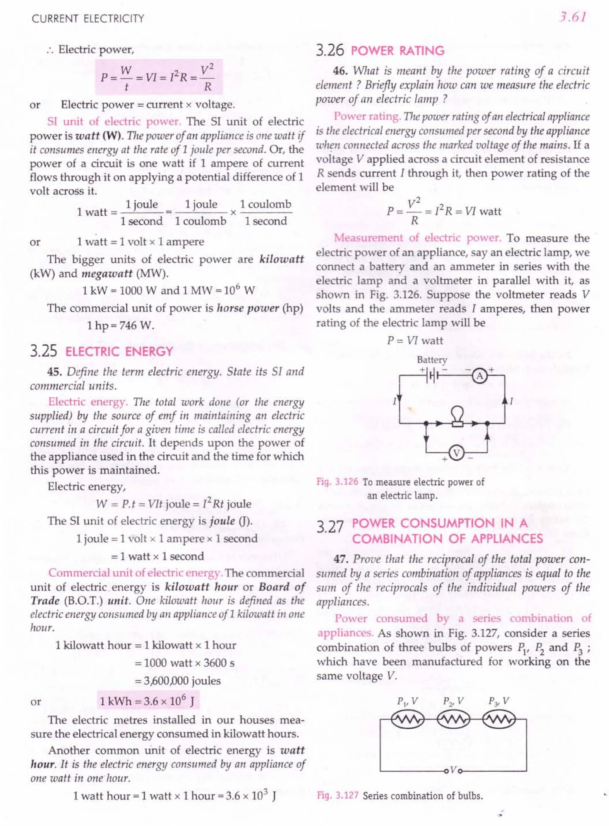 CURRENT ELECTRICITY
:. Electric power,
W 2 V2
P=-=VI=I R=-
t R
or Electric power = current x voltage.
SI unit of electric power. The SI unit of electric
power is watt (W). The power of an appliance is one watt if
it consumes energy at the rate of 1joule per second. Or, the
power of a circuit is one watt if 1 ampere of current
flows through it on applying a potential difference of 1
volt across it.
1
1 joule 1 joule 1 coulomb
watt = = x ----
I second 1coulomb 1second
or 1 watt = 1 volt x 1 ampere
The bigger units of electric power are kilowatt
(kW) and megawatt (MW).
1 kW = 1000 Wand 1 MW = 106
W
The commercial unit of power is horse power (hp)
Ihp=746 w.
3.25 ELECTRIC ENERGY
45. Define the term electric energy. State its 51 and
commercial units.
Electric energy. The total work done (or the energy
supplied) by the source of emf in maintaining an electric
current in a circuit for a given time is called electric energy
consumed in the circuit. It depends upon the power of
the appliance used in the circuit and the time for which
this power is maintained.
Electric energy,
W = P.t = VIt joule = 12
Rt joule
The SI unit of electric energy is joule (J).
1 joule = 1 volt x 1 ampere x 1 second
= 1watt x 1second
Commercial unit of electric energy. The commercial
unit of electric. energy is kilowatt hour or Board of
Trade (B.O.T.) unit. One kilowatt hour is defined as the
electric energy consumed by an appliance ofl kilowatt in one
hour.
or
1 kilowatt hour = 1 kilowatt x 1 hour
= 1000 watt x 3600 s
= 3,600,000 joules
1 kWh = 3.6 x 106
J
The electric metres installed in our houses mea-
sure the electrical energy consumed in kilowatt hours.
Another common Unit of electric energy is watt
hour. It is the electric energy consumed by an appliance of
one watt in one hour.
1 watt hour = 1 watt x 1 hour = 3.6 x 103
J
3.61
3.26 POWER RATING
46. What is meant by the power rating of a circuit
element? Briefly explain how can we measure the electric
power of an electric lamp ?
Power rating. Thepower rating of an electricalappliance
is the electrical energy consumed per second by the appliance
when connected across the marked voltage of the mains. If a
voltage V applied across a circuit element of resistance
R sends current I through it, then power rating of the
element will be
V2
P = - = I2
R = VI watt
R
Measurement of electric power. To measure the
electric power of an appliance, sayan electric lamp, we
connect a battery and an ammeter in series with the
electric lamp and a voltmeter in parallel with it, as
shown in Fig. 3.126. Suppose the voltmeter reads V
volts and the ammeter reads I amperes, then power
rating of the electric lamp will be
P = VI watt
Fig. 3.126 To measure electric power of
an electric lamp.
3.27 POWER CONSUMPTION IN A
COMBINATION OF APPLIANCES
47. Prove that the reciprocal of the total power con-
sumed by a series combination of appliances is equal to the
sum of the reciprocals of the individual powers of the
appliances.
Power consumed by a series combination of
appliances. As shown in Fig. 3.127, consider a series
combination of three bulbs of powers PI' P2 and P3 ;
which have been manufactured for working on the
same voltage V.
Fig. 3.127 Series combination of bulbs.
 