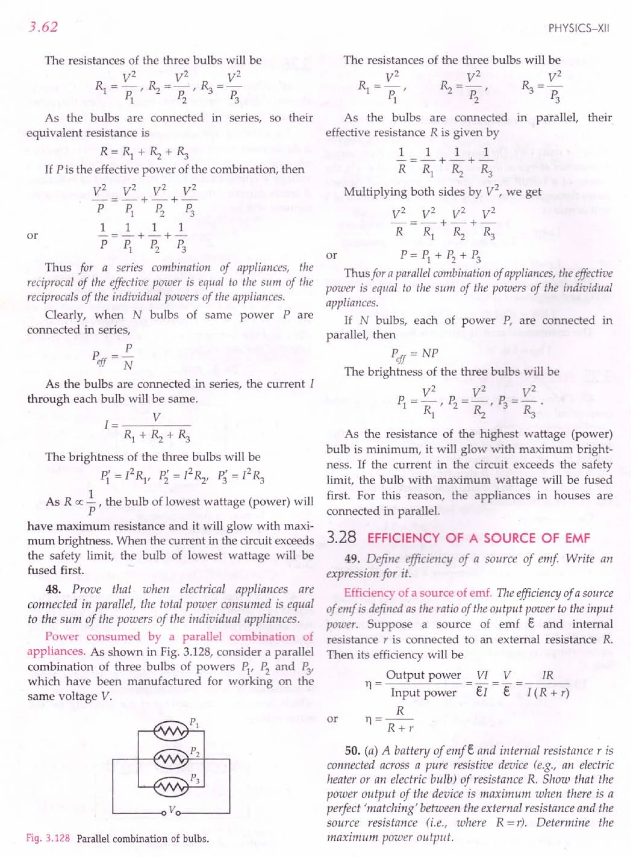 3.62
The resistances of the three bulbs will be
V2
V2
V2
RI=p:' ~=P:' ~=P:
1 2 3
As the bulbs are connected in series, so their
equivalent resistance is
R=RI+~+~
If P is the effective power of the combination, then
V2
V2
V2
V2
-=-+-+-
P PI P2 P3
1 1 1 1
or -=-+-+-
PPI P2 P3
Thus for a series combination of appliances, the
reciprocal of the effective power is equal to the sum of the
reciprocals of the individual powers of the appliances.
Clearly, when N bulbs of same power Pare
connected in series,
P
Peff = N
As the bulbs are connected in series, the current I
through each bulb will be same.
1= V
Rl+~+~
The brightness of the three bulbs will be
P"-I2
R p'=PR P'=I2
R
1 - I' 2 "2' 3 "3
As R ex ~ , the bulb of lowest wattage (power) will
P
have maximum resistance and it will glow with maxi-
mum brightness. When the current in the circuit exceeds
the safety limit, the bulb of lowest wattage will be
fused first.
48. Prove that when electrical appliances are
connected in parallel, the total power consumed is equal
to the sum of the powers of the individual appliances.
Power consumed by a parallel combination of
appliances. As shown in Fig. 3.128, consider a parallel
combination of three bulbs of powers PI'P2
and P3,
which have been manufactured for working on the
same voltage V.
~-----oVo-----~
Fig. 3.128 Parallel combination of bulbs.
PHYSICS-XII
The resistances of the three bulbs will be
V2
V2
V2
RI=p:' ~=P:' ~=p:
123
As the bulbs are connected in parallel, their
effective resistance R is given by
1 1 1 1
-=-+-+-
R RI ~ ~
Multiplying both sides by V2
, we get
V2
V2
V2
V2
-=-+-+-
R RI ~ ~
or P=PI+ P2
+ P3
Thus for a parallel combination of appliances, the effective
power is equal to the sum of the powers of the individual
appliances.
If N bulbs, each of power P, are connected in
parallel, then
Peff = NP
The brightness of the three bulbs will be
V2
V2
V2
PI=~,P2= ~,P3= ~
As the resistance of the highest wattage (power)
bulb is minimum, it will glow with maximum bright-
ness. If the current in the circuit exceeds the safety
limit, the bulb with maximum wattage will be fused
first. For this reason, the appliances in houses are
connected in parallel.
3.28 EFFICIENCY OF A SOURCE OF EMF
49. Define efficiency of a source of emf Write an
expression for it.
Efficiency of a source of emf. The efficiency of a source
of emf is defined as the ratio of the output power to the input
power. Suppose a source of emf e and internal
resistance r is connected to an external resistance R.
Then its efficiency will be
Output power VI V
11
= -
Input power el - E
R
11=--
R+r
IR
I (R + r)
or
50. (a) A battery of emfe and internal resistance r is
connected across a pure resistive device (e.g., an electric
heater or an electric bulb) of resistance R. Show that the
power output of the device is maximum when there is a
perfect 'matching' between the external resistance and the
source resistance (i.e., where R = r). Determine the
maximum power output.
 