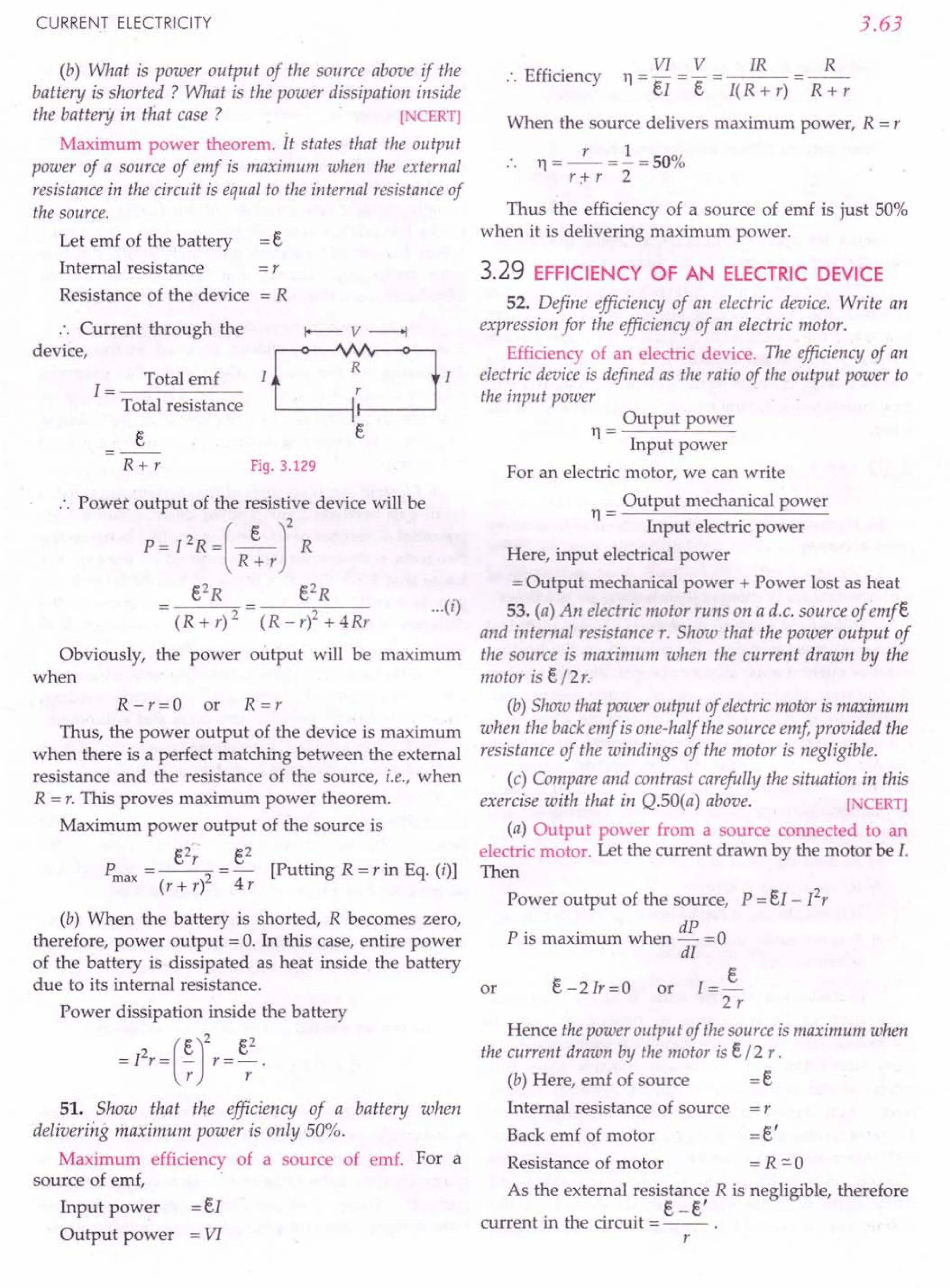 CURRENT ELECTRICITY
(b) What is power output of the source above if the
battery is shorted ? What is the power dissipation inside
the battery in that case ? [NCERT)
Maximum power theorem. it states that the output
power of a source of emf is maximum when the external
resistance in the circuit is equal to the internal resistance of
the source.
Let emf of the battery
Internal resistance
Resistance of the device
=r
=R
.'. Current through the
device,
Total emf
1=-----
Total resistance
R+r Fig. 3.129
.'. Power output of the resistive device will be
P = I 2R =(_e_J2 R
R+r
e2
R e2
R
(R+r)2 (R-r)2+4Rr
Obviously, the power output will be maximum
when
R - r = 0 or R = r
Thus, the power output of the device is maximum
when there is a perfect matching between the external
resistance and the resistance of the source, i.e., when
R = r. This proves maximum power theorem.
Maximum power output of the source is
Pmax =~= e
2
[Putting R=rin Eq. (i)]
(r + r) 4 r
(b) When the battery is shorted, R becomes zero,
therefore, power output = O. In this case, entire power
of the battery is dissipated as heat inside the battery
due to its internal resistance.
Power dissipation inside the battery
= I
2
r = (~r
r = er
2
.
51. Show that the efficiency of a battery when
delivering maximum power is only 50%.
Maximum efficiency of a source of emf. For a
source of emf,
Input power = eI
Output power = VI
3.63
.'. Efficiency
VI V IR R
11=-=-= =--
eI e I( R + r) R + r
When the source delivers maximum power, R = r
r 1
. . 11= -- = - = 50%
r;+- r 2
Thus the efficiency of a source of emf is just 50%
when it is delivering maximum power.
3.29 EFFICIENCY OF AN ELECTRIC DEVICE
52. Define efficiency of an electric device. Write an
expression for the efficiency of an electric motor.
Efficiency of an electric device. The efficienClJof an
electric device is defined as the ratio of the output power to
the input power
Output power
11= --"---"---
Input power
For an electric motor, we can write
···(0
Output mechanical power
11= --"--------=---
Input electric power
Here, input electrical power
= Output mechanical power + Power lost as heat
53. (a) An electric motor runs on a d.c. source of emfe
and internal resistance r. Show that the power output of
the source is maximum when the current drawn by the
motor is e/2r.
(b) Show that power output of electricmotor is maximum
when the back emf is one-half the source emf provided the
resistance of the windings of the motor is negligible.
(c) Compare and contrast carefully the situation in this
exercise with that in Q.SO(a) above. [NCERT)
(a) Output power from a source connected to an
electric motor. Let the current drawn by the motor be I.
Then
Power output of the source, P = eI - I2
r
P· . h dP 0
IS maxImum w en - =
dI
e - 2 Ir = 0 or I = ~
2r
or
Hence the power output of the source is maximum when
the current drawn by the motor is e/2 r.
(b) Here, emf of source = e
Internal resistance of source = r
Back emf of motor = e'
Resistance of motor =R"'O
As the external resistance R is negligible, therefore
. th . . e-e'
current ill e circuit = -- .
r
 