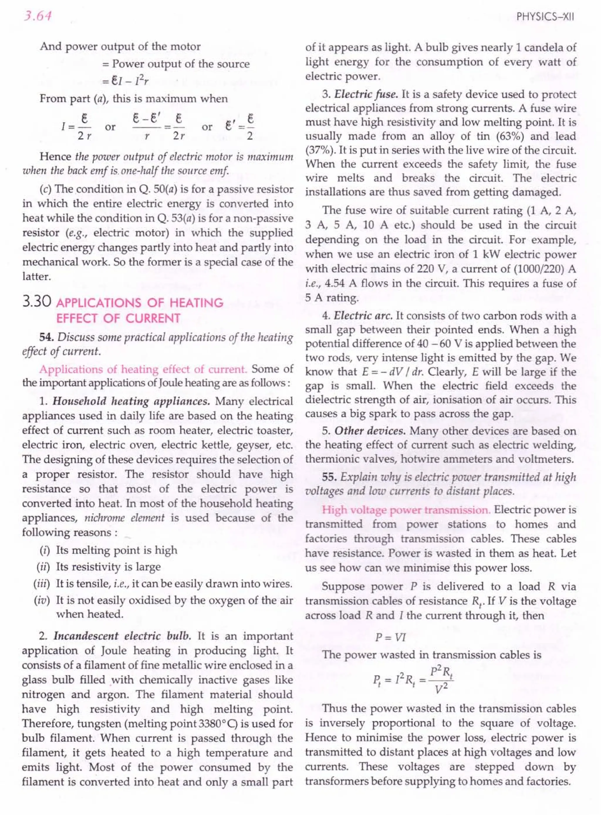 3.64
And power output of the motor
= Power output of the source
=eI - Pr
From part (a), this is maximum when
e-e' e
s
1=-
2r
or or e' =~
2
r 2r
Hence the power output of electric motor is maximum
when the back emf is.one-half the source emf
(c) The condition in Q. 50(a) is for a passive resistor
in which the entire electric energy is converted into
heat while the condition in Q. 53(a) is for a non-passive
resistor (e.g., electric motor) in which the supplied
electric energy changes partly into heat and partly into
mechanical work. So the former is a special case of the
latter.
3.30 APPLICATIONS OF HEATING
EFFECT OF CURRENT
54. Discuss some practical applications of the heating
effect of current.
Applications of heating effect of current. Some of
the important applications ofJoule heating are as follows:
l. Household heating appliances. Many electrical
appliances used in daily life are based on the heating
effect of current such as room heater, electric toaster,
electric iron, electric oven, electric kettle, geyser, etc.
The designing of these devices requires the selection of
a proper resistor. The resistor should have high
resistance so that most of the electric power is
converted into heat. In most of the household heating
appliances, nichrome element is used because of the
following reasons :
(i) Its melting point is high
(ii) Its resistivity is large
(iii) It is tensile, i.e., it can be easily drawn into wires.
(iv) It is not easily oxidised by the oxygen of the air
when heated.
2. Incandescent electric bulb. It is an important
application of Joule heating in producing light. It
consists of a filament of fine metallic wire enclosed in a
glass bulb filled with chemically inactive gases like
nitrogen and argon. The filament material should
have high resistivity and high melting point.
Therefore, tungsten (melting point 33800
q is used for
bulb filament. When current is passed through the
filament, it gets heated. to a high temperature and
emits light. Most of the power consumed by the
filament is converted into heat and only a small part
PHYSICS-XII
of it appears as light. A bulb gives nearly 1 candela of
light energy for the consumption of every watt of
electric power.
3. Electric fuse. It is a safety device used to protect
electrical appliances from strong currents. A fuse wire
must have high resistivity and low melting point. It is
usually made from an alloy of tin (63%) and lead
(37%). It is put in series with the live wire of the circuit.
When the current exceeds the safety limit, the fuse
wire melts and breaks the circuit. The electric
installations are thus saved from getting damaged.
The fuse wire of suitable current rating (1 A, 2 A,
3 A, 5 A, 10 A etc.) should be used in the circuit
depending on the load in the circuit. For example,
when we use an electric iron of 1 kW electric power
with electric mains of 220 V, a current of (1000/220) A
i.e., 4.54 A flows in the circuit. This requires a fuse of
5 A rating.
4. Electric arc. It consists of two carbon rods with a
small gap between their pointed ends. When a high
potential difference of 40 - 60 V is applied between the
two rods, very intense light is emitted by the gap. We
know that E = - dV / dr. Clearly, E will be large if the
gap is small. When the electric field exceeds the
dielectric strength of air, ionisation of air occurs. This
causes a big spark to pass across the gap.
5. Other devices. Many other devices are based on
the heating effect of current such as electric welding,
thermionic valves, hotwire ammeters and voltmeters.
55. Explain why is electric power transmitted at high
voltages and low currents to distant places.
High -oltage po 'er transmission. Electric power is
transmitted from power stations to homes and
factories through transmission cables. These cables
have resistance. Power is wasted in them as heat. Let
us see how can we minimise this power loss.
Suppose power P is delivered to a load R via
transmission cables of resistance Rt. If V is the voltage
across load R and I the current through it, then
P= VI
The power wasted in transmission cables is
p2
R
P. = 12R =__ 1
1 1 V2
Thus the power wasted in the transmission cables
is inversely proportional to the square of voltage.
Hence to minimise the power loss, electric power is
transmitted to distant places at high voltages and low
currents. These voltages are stepped down by
transformers before supplying to homes and factories.
 