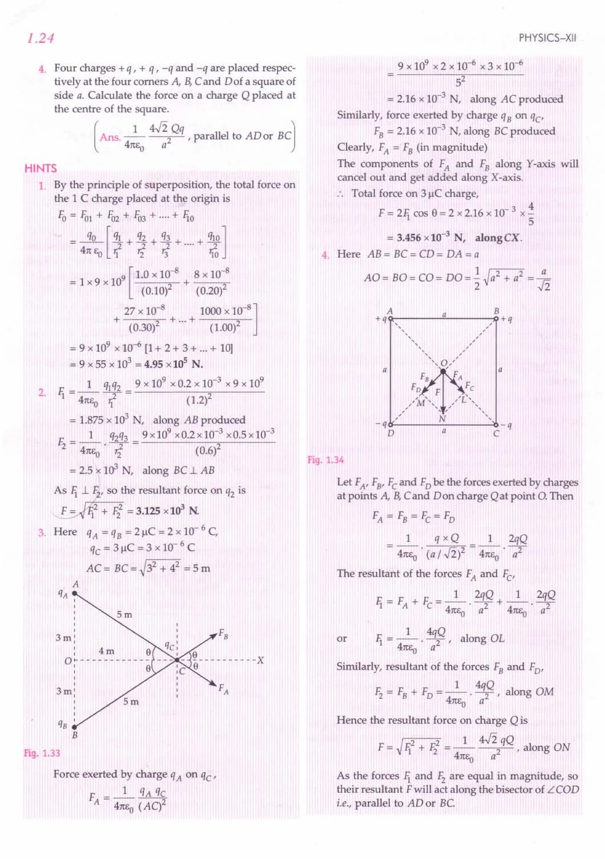 1.24
4. Four charges + q , + q , -q and -q are placed respec-
tively at the four corners A, B,Cand Dof a square of
side a. Calculate the force on a charge Q placed at
the centre of the square.
[
Ans. _1_ 4fipq ,parallel to ADor BC]
41t1,o a
HINTS
1. By the principle of superposition, the total force on
the 1C charge placed at the origin is
Fo = FOl + F02 + F03 + ....+ lio
= 3.L [ql + q2 + q~ + ....+ ql0]
41t Eo rf ri'3 1{0
9 [ 1.0 x 10-8
8 x 10-8
=lx9xlO +--..-
(0.10)2 (0.20)2
27 x 10-8
1000 x 10-8
]
+ (0.30)2 + ...+ (1.00)2
= 9 x 109
x 10-6 [1+ 2 + 3 + ...+ 10]
= 9 x55 x 103
= 4.95 x10
s
N.
1 ~q2 9 x 109
x 0.2 x 10-3
x 9 x 109
2. li = 41tEo -;; = (1.2)2
= 1.875 x 103
N, along AB produced
E __ 1_ q2q3 9 x 109
x 0.2 x 10-3
x 0.5 x 10-3
2 - 41tEo' ,i (0.6)2
= 2.5 x 103 N, along BC..l. AB
As li ~ the resultant force on q2 is
~2 + F22 = 3.125 x 103
N.
3. Here qA = qB = 2 J.lC= 2 x 10- 6 C,
qc = 3 J.lC= 3 x 10- 6 C
AC= BC=~32 + 42
=5m
I
I
I
I
I
I
3m:
: 4m e
O~------------
: e
I
I
3m:
I
I
I
qB I
B
Fig. 1.33
Force exerted by charge qA on 'ic-
F - _1_ qA qc
A - 41tEo (AC)2
PHYSICS-XII
9 x 109 x 2 x 10-6 x 3 x 10-6
52
= 2.16 x 10-3 N, along AC produced
Similarly, force exerted by charge qB on qc'
FB = 2.16 x 10-3 N, along BCproduced
Clearly, FA = FB (in magnitude)
The components of FA and FB along Y-axis will
cancel out and get added along X-axis.
Total force on 3 J.lCcharge,
F = 2li cas e = 2 x 2.16 x 10- 3 x ~
5
= 3.456 x10-3
N, alongCX.
4. Here AB = BC = CD = DA = a
AO = BO = CO = DO = ~ ~a2 + a
2
= :h
A a B
+q , , +q
,, ,
,
,, ,,
, ,
,, ,,
,
, ,,
,
" o"~
,
a ' , a
FA
F
Fe
"I'M'''' ... ","L'"
, ,
, ,
, "
, , ,
,,
N ,
-q -q
D a C
Fig. 1.34
Let FA' Fa> Fc and Fo be the forces exerted by charges
at points A, B,Cand Don charge Qat point 0. Then
FA = FB = Fc = Fo
1 q x Q 1 2qQ
= 41tEo . (a ;.,fil = 41tEo . 7
The resultant of the forces FA and Fc'
F. = F + E = _1_ 2qQ + _1_ 2qQ
1 A C 41tEo' a2 41tEo' a2
1 4qQ
or li = -- . -2 ' along OL
41tEo a
Similarly, resultant of the forces FB and Fo'
1 4qQ
Ii = FB + FD =--'-2 ' along OM
41tEo a
Hence the resultant force on charge Q is
I 2 2 1 4fi qQ
F = Vli + Ii = -- --2- , along ON
41tEo a
As the forces li and F2 are equal in magnitude, so
their resultant Fwill act along the bisector of LCOD
i.e., parallel to AD or BC
 