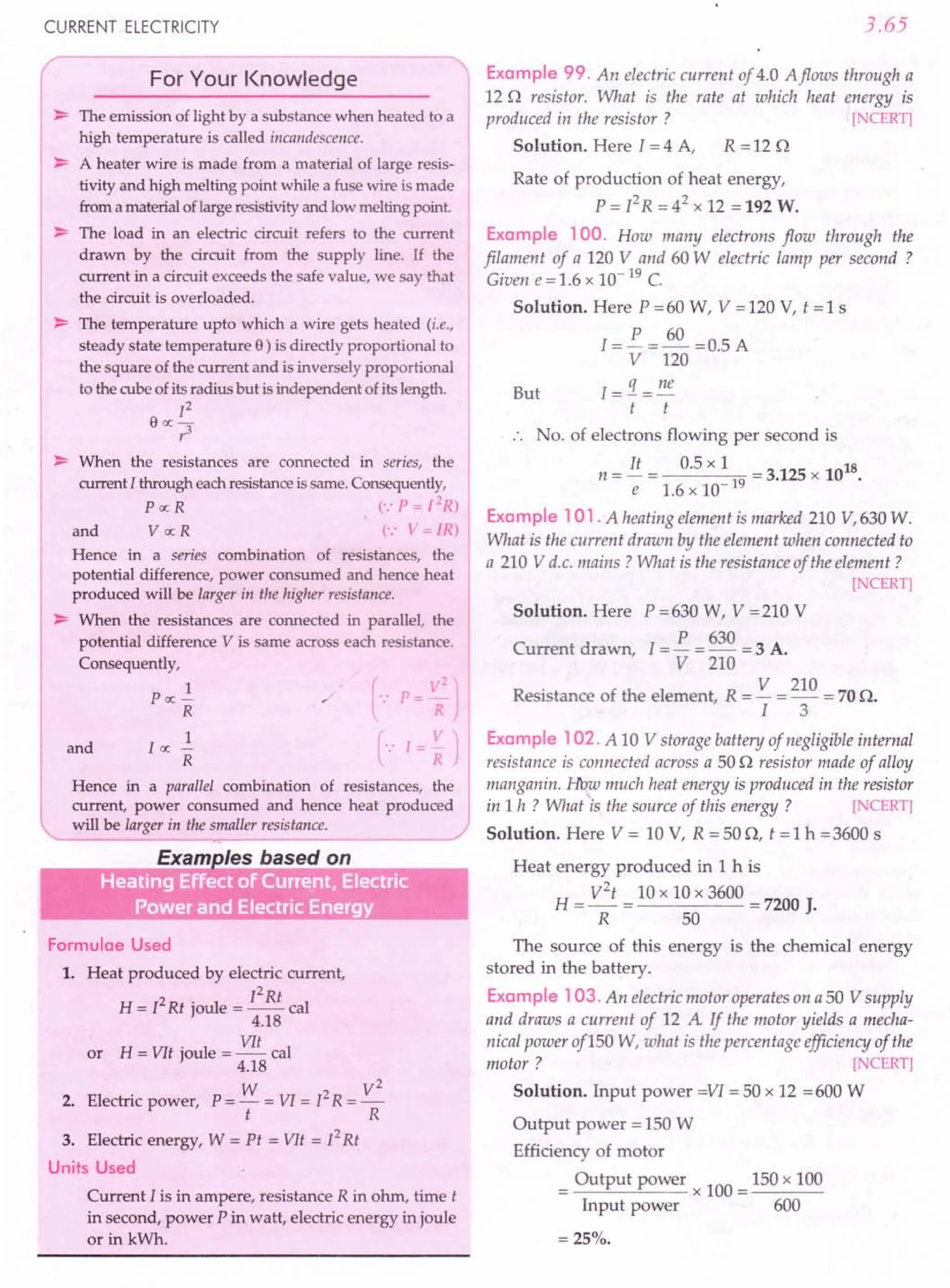 CURRENT ELECTRICITY
For Your Knowledge
~ The emission of light by a substance when heated to a
high temperature is called incandescence.
~ A heater wire is made from a material of large resis-
tivity and high melting point while a fuse wire is made
from a material of large resistivity and low melting point
~ The load in an electric circuit refers to the current
drawn by the circuit from the supply line. If the
current in a circuit exceeds the safe value, we say that
the circuit is overloaded.
~ The temperature upto which a wire gets heated (i.e.,
steady state temperature 9) is directly proportional to
the square of the current and is inversely proportional
to the cube of its radius but is independent of its length.
]2
9ex:-
r3
~ When the resistances are connected in series, the I
current] through each resistance is same. Consequently,
Pex:R (':P=12R)
and V ex: R (.: ~ = ]R)
Hence in a series combination of resistances, the
potential difference, power consumed and hence heat
produced will be larger in the higher resistance.
~ When the resistances are connected in parallel, the
potential difference V is same across each resistance.
Consequently,
1
Pex: -
R
and
1
I ex: -
R
Hence in a parallel combination of resistances, the
current, power consumed and hence heat produced
will be larger in the smaller resistance.
~,--------------~
Formulae Used
1. Heat produced by electric current,
12Rt
H = f Rt joule = -- cal
4.18
or H = VIt joule = VIt cal
4.18
W V
2
2. Electric power, P = - = VI = 12R = -
t R
3. Electric energy, W = Pt = VIt = /2 Rt
Units Used
Current I is in ampere, resistance R in ohm, time t
in second, power P in watt, electric energy in joule
or in kWh.
3.65
Example 99. An electric current of 4.0 Aflows through a
12 0 resistor. What is the rate at which heat energy is
produced in the resistor? [NCERT]
Solution. Here I = 4 A, R = 12 0
Rate of production of heat energy,
P = I2
R =42
x 12 =192 W.
Example 100. How many electrons flow through the
filament of a 120 V and 60 W electric lamp per second ?
Given e = 1.6 x 10- 19 C.
Solution. Here P =60 W, V =120 V, t =1 s
1= P =~=O.5A
V 120
But I=!1. = ne
t t
No. of electrons flowing per second is
It 0.5 x 1 18
n = - = 19 = 3.125 x 10 .
e 1.6xlO-
Example 101. A heating element is marked 210 V,630 W.
What is the current drawn by the element when connected to
a 210 V d.c. mains? What is the resistance of the element?
[NCERT]
Solution. Here P =630 W, V =210 V
P 630
Current drawn 1=- = - = 3 A.
, V 210
. V 210
Resistance of the element, R = - = - = 70 O.
I 3
Example 102. A 10 V storage battery of negligible internal
resistance is connected across a 500 resistor made of alloy
manganin. How much heat energy is produced in the resistor
in 1 h ? What 'is the source of this energy ? [NCERT]
Solution. Here V = 10 V, R = 50 0, t = 1 h = 3600 s
Heat energy produced in 1h is
H = V
2
t = 10 x 10 x 3600 = 7200 J.
R 50
The source of this energy is the chemical energy
stored in the battery.
Example 103. An electric motor operates on a 50 V supply
and draws a current of 12 A If the motor yields a mecha-
nical power of 150 W, what is the percentage efficiency of the
motor ? [NCERT]
Solution. Input power =VI = 50 x 12 =600 W
Output power = 150 W
Efficiency of motor
= Output power x 100 = 150 x 100
Input power 600
=25%.
 