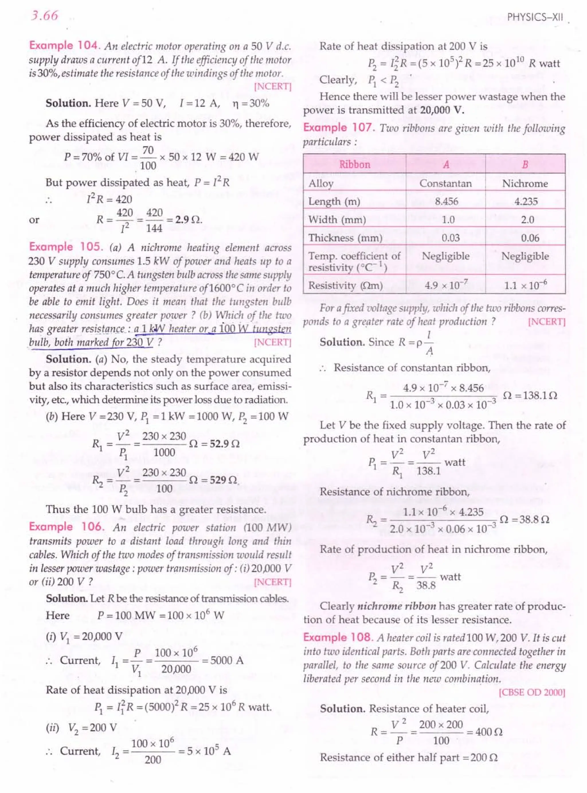 3.66
Example 104. An electric motor operating on a 50 V d.c.
supply draws a current of12 A. If the efficiency of the motor
is30%, estimate the resistance of the windings of the motor.
[NCERT]
Solution. Here V = 50 V, I = 12 A, Yl = 30%
As the efficiency of electric motor is 30%, therefore,
power dissipated as heat is
70
P = 70% of VI = - x 50 x 12 W = 420 W
100
But power dissipated as heat, P = [2R
PR = 420
R = 420 = 420 = 2.9 O.
12 144
or
Example 105. (a) A nichrome heating element across
230 V supply consumes 1.5 kW of power and heats up to a
temperature of 7500
C.A tungsten bulb across the same supply
operates at a much higher temperature of1600°C in order to
be able to emit light. Does it mean that the tungsten bulb
necessarily consumes greater power? (b) Which of the two
has greater resi~J!mce_: a 1kW heater or a ioo tv tungste..n
.bulb, both marked for 230 V ? [NCERT]
Solution. (a) No, the steady temperature acquired
by a resistor depends not only on the power consumed
but also its characteristics such as surface area, emissi-
vity, etc., which determine its power loss due to radiation.
(b) Here V =230 V, PI =1 kW =1000 W, P2
=100 W
R = V
2
= 230 x 230 0 = 52.9 0
1 PI 1000
~ = V
2
=230 x 230 0 =5290
P2
100
Thus the 100 W bulb has a greater resistance.
Example 106. An electric power station (100 MW)
transmits power to a distant load through long and thin
cables. Which of the two modes of transmission would result
in lesser power wastage: power transmission of: (i) 20AJOO
V
or (ii) 200 V ? [ CERT]
Solution. Let R be the resistance of transmission cables.
Here P = 100 MW = 100 x 106
W
(i) VI = 20AJOO
V
P 100 x 106
:. Current, II =- = = 5000 A
VI 20AJOO
Rate of heat dissipation at 20AJOO
V is
PI = IiR =(5000)2 R =25 x 106
R watt.
(ii) V2
= 200 V
. 100 x 106
5
.. Current, 12 = 200 = 5 x 10 A
PHYSICS-XII
Rate of heat dissipation at 200 V is
P2
= I~R = (5 x 105
)2 R =25 x 1010
R watt
Clearly, PI < P2
•
Hence there will be lesser power wastage when the
power is transmitted at 20,000 V.
Example 107. Two ribbons are given with the following
particulars:
Ribbon I
A B
Alloy I Constantan Nichrome
Length (m) 8.456 4.235
Width (mm) 1.0 2.0
Thickness (mm) 0.03 0.06
Temp. coefficient of egligible egligible
resisti vity (OC- 1)
Resistivity (Om) 4.9 x 10-7
I 1.1 x 10-6
For afixed voltage supply, which of the two ribbons corres-
ponds to a greater rate of heat production? [ CERT]
Solution. Since R = p i
A
Resistance of constantan ribbon,
R = 4.9 x 10-
7
x 8.456 0 = 138.1 0
1 1.0 x 10-3 x 0.03 x 10-3
Let V be the fixed supply voltage. Then the rate of
production of heat in constantan ribbon,
V2
V2
P, = - =-- watt
1 Rl 138.1
Resistance of nichrome ribbon,
~ = 1.1 x 10-
6
x 4.235 0 =38.80
2.0 x 10-3 x 0.06 x 10-3
Rate of production of heat in nichrome ribbon,
V2
V2
P2
=-=--watt
». 38.8
Clearly nichrome ribbon has greater rate of produc-
tion of heat because of its lesser resistance.
Example 108. A heater coil is rated 100 W,200 V. It is cut
into two identical parts. Both parts are connected together in
parallel, to the same source of200 V. Calculate the energy
liberated per second in the new combination.
[CBSE OD 2000]
Solution. Resistance of heater coil,
R = ~ = 200 x 200 = 400 0
P 100
Resistance of either half part =200 0
 