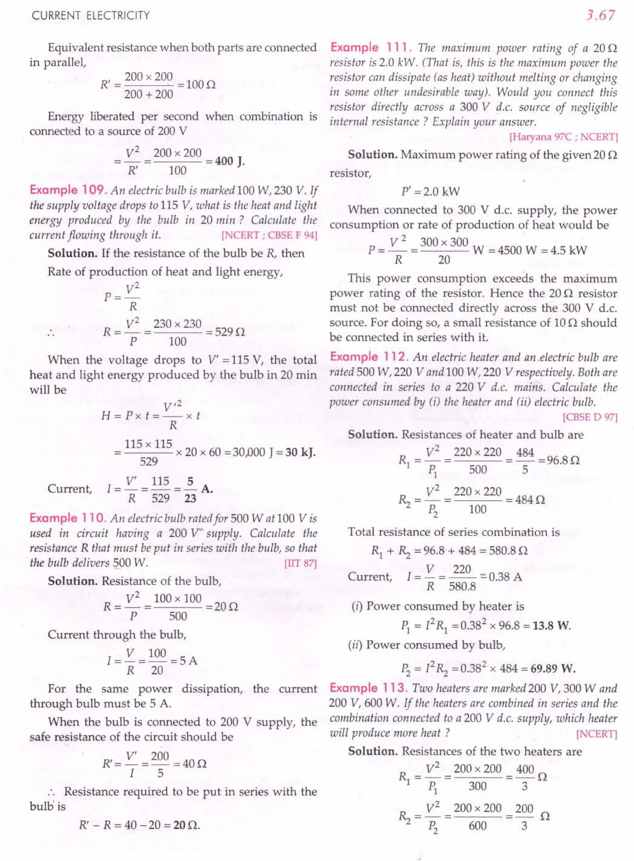 CURRENT ELECTRICITY
Equivalent resistance when both parts are connected
in parallel,
R' = 200 x 200 = 100 Q
200 + 200
Energy liberated per second when combination is
connected to a source of 200 V
V2 200 x 200
=- = =400 J.
R' 100·
Example 109. An electric bulb is marked 100 W,230 V. If
the supply voltage drops to 115 V, what is the heat and light
energy produced by the bulb in 20 min? Calculate the
current flowing through it. [NCERT; CBSE F 94]
Solution. If the resistance of the bulb be R, then
Rate of production of heat and light energy,
V2
P=-
R
R = V
2
= 230 x 230 = 529 Q
P 100
When the voltage drops to V' = 115 V, the total
heat and light energy produced by the bulb in 20 min
will be
V,2
H=Pxt=--xt
R
115 x 115
= x 20 x 60 =30,000 J = 30 kJ.
529
I = V' = 115 = ~ A.
R 529 23
Example 110. An electric bulb rated for 500 W at 100 V is
used in circuit having a 200 V" supply. Calculate the
resistance R that must be put in series with the bulb, so that
the bulb delivers 500 W. [IIT 87]
Solution. Resistance of the bulb,
R = V
2
= 100 x 100 = 20 Q
P 500
Current,
Current through the bulb,
1= V = 100 =5A
R 20
For the same power dissipation, the current
through bulb must be 5 A.
When the bulb is connected to 200 V supply, the
safe resistance of the circuit should be
R' = V' = 200 = 40 Q
I 5
Resistance required to be put in series with the
bulbis
R' - R = 40 - 20 = 20 Q.
3.67
Example 111. The maximum power rating of a 20 Q
resistor is 2.0 kW. (That is, this is the maximum power the
resistor can dissipate (as heat) without melting or changing
in some other undesirable way). Would you connect this
resistor directly across a 300 V d.c. source of negligible
internal resistance? Explain your answer.
[Haryana 97C ; NCERT]
Solution. Maximum power rating of the given 20 Q
resistor,
P' =2.0 kW
When connected to 300 V d.c. supply, the power
consumption or rate of production of heat Would be
P = ~ = 300 x 300 W = 4500 W = 4.5 kW
R 20
This power consumption exceeds the maximum
power rating of the resistor. Hence the 20 Q resistor
must not be connected directly across the 300 V d.c.
source. For doing so, a small resistance of 10 Q should
be connected in series with it.
Example 112. An electric heater and an .electric bulb are
rated 500 W,220 V and 100 W,220 V respectively. Both are
connected in series to a 220 V d.c. mains. Calculate the
power consumed by (i) the heater and (ii) electric bulb.
[CBSE D 97]
Solution. Resistances of heater and bulb are
Rl = V
2
= 220 x 220 = 484 =96.8 Q
PI 500 5
~ = V
2
= 220 x 220 =484Q
P2
100
Total resistance of series combination is
Rl + ~ = 96.8 + 484 = 580.8 Q
Current, I = V = 220 :::0 0.38 A
R 580.8
(i) Power consumed by heater is
PI = PRl =0.382 x 96.8 = 13.8 W.
(ii) Power consumed by bulb,
P2
= P~ =0.382
x 484 = 69.89 w.
Example 113. Two heaters are marked 200 V, 300 Wand
200 V, 600 W. If the heaters are combined in series and the
combination connected to a 200 V d.c. supply, which heater
will produce more heat ? [NCERT]
Solution. Resistances of the two heaters are
R = V
2
= 200 x 200 = 400 Q
IP1
3003
~ = V
2
= 200 x 200 = 200 Q
P2
600 3
 