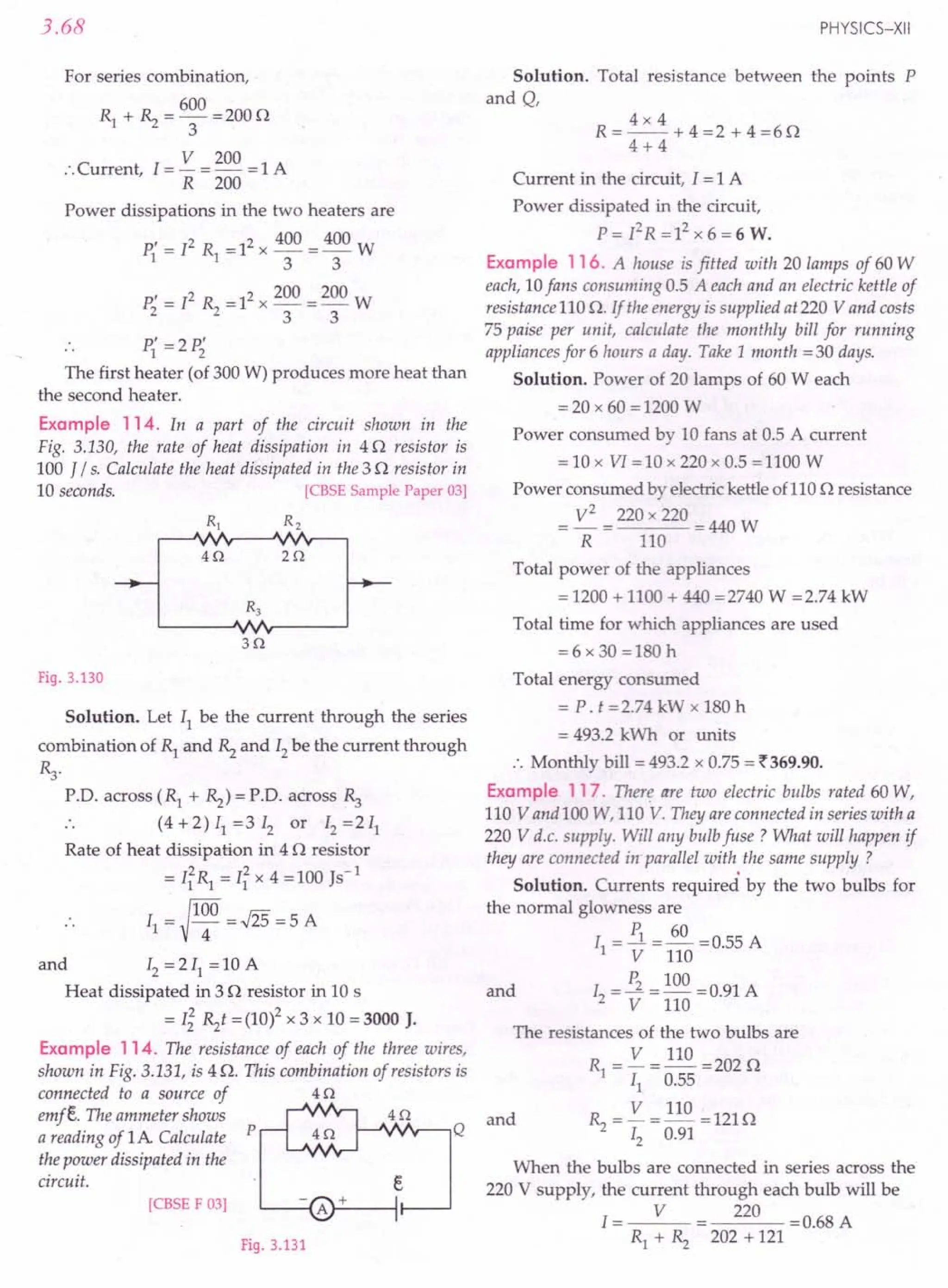 3.68
For series combination,
600
R1 + ~ = 3 = 2000
V 200
:.Current 1=- =- =1 A
, R 200
Power dissipations in the two heaters are
P{ = 12 R1 =12 x 400 = 400 W
3 3
P; = 12 ~ = 12x 200 = 200 W
3 3
.. P{ =2 P;
The first heater (of 300 W) produces more heat than
the second heater.
Example 114. In a part of the circuit shown in the
Fig. 3.130, the rate of heat dissipation in 40 resistor is
100 J / s. Calculate the heat dissipated in the 3 0 resistor in
10 seconds. [CBSE Sample Paper 03]
R, R2
40 20
30
Fig. 3.130
Solution. Let 11be the current through the series
combination of ~ and ~ and 12be the current through
~.
r.o. across (R1 + ~) = r.o. across ~
.. (4 +2) 11=3 12 or 12=211
Rate of heat dissipation in 4 0 resistor
= I~R1 = I~ x 4 =100 Js-1
~100
. . 11= 4 =.J25 = 5 A
and 12=211 =10 A
Heat dissipated in 3 0 resistor in 10 s
= Ii ~t = (10)2 x 3 x 10 = 3000 J.
Example 114. The resistance of each of the three wires,
shown in Fig. 3.131, is 4 O. This combination of resistors is
connected to a source of 4 0
emfe. The ammeter shows 4 0
a reading of 1A Calculate p Q
the power dissipated in the
circuit. e
[CBSE F 03]
Fig. 3.131
PHYSICS-XII
Solution. Total resistance between the points P
and Q,
4x 4
R=--+4=2+4=60
4+4
Current in the circuit, I = 1 A
Power dissipated in the circuit,
P = r2R = 12x 6 = 6 W.
Example 116. A house is fitted with 20 lamps of 60 W
each, 10fans consuming 0.5 A each and an electric kettle of
resistance 110 O. If the energy is supplied at 220 V and costs
75 paise per unit, calculate the monthly bill for running
appliances for 6 hours a day. Take 1 month =30 days.
Solution. Power of 20 lamps of 60 W each
= 20 x 60 = 1200 W
Power consumed by 10 fans at 0.5 A current
= 10 x VI =10 x 220 x 0.5 =1100 W
Power consumed by electric kettle of110 0 resistance
V
2
=220x220 =440W
R 110
Total power of the appliances
= 1200 + 1100 + 440 =2740 W =2.74 kW
Total time for which appliances are used
=6 x 30 =180 h
Total energy consumed
= P. t =2.74 kW x 180 h
= 493.2 kWh or units
.'. Monthly bill = 493.2 x 0.75 = ~369.90.
Example 117. There are two electric bulbs rated 60 W,
110 V and 100 W, 110 V. They are connected in series with a
220 V d.c. supply. Will any bulb fuse? What will happen if
they are connected in-parallel with the same supply?
Solution. Currents required by the two bulbs for
the normal glowness are
I = P1 =~ =0.55 A
1 V 110
and 1 = P2 = 100 =0.91 A
2 V 110
The resistances of the two bulbs are
R = V = 110 = 202 0
1 11 0.55
and ~ = V = 110 =1210
12 0.91
When the bulbs are connected in series across the
220 V supply, the current through each bulb will be
I = V 220 = 0.68 A
R1 + ~ 202 + 121
 