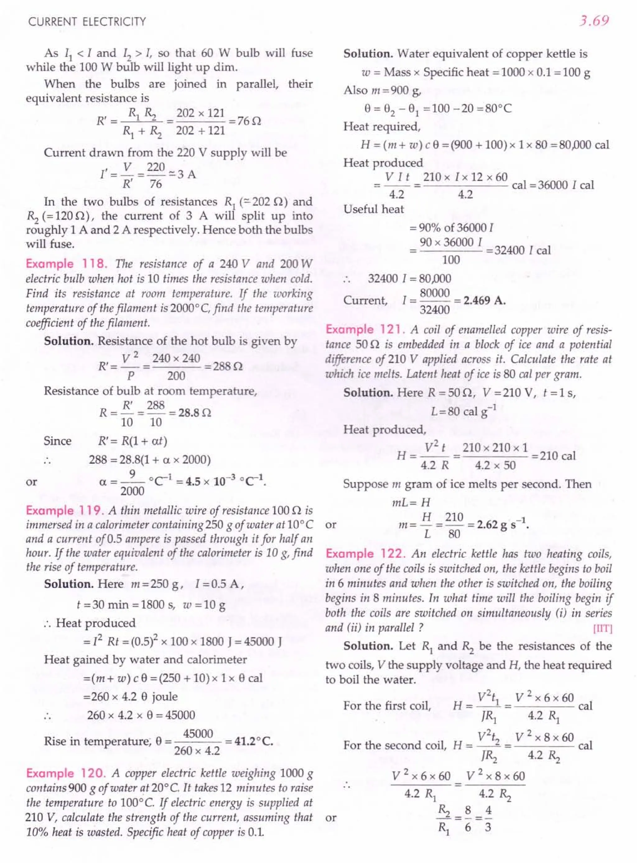 CURRENT ELECTRICITY
As II < I and 12> I, so that 60 W bulb will fuse
while the 100 W bulb will light up dim.
When the bulbs are joined in parallel, their
equivalent resistance is
R' = Rl Rz = 202 x 121 =76Q
Rl + Rz 202 + 121
Current drawn from the 220 V supply will be
I' = ~ = 220 :::.
3 A
R' 76
In the two bulbs of resistances Rl (:::.
202 Q) and
Rz (= 120 Q), the current of 3 A will split up into
roughly 1 A and 2 A respectively. Hence both the bulbs
will fuse.
Example 118. The resistance of a 240 V and 200 W
electric bulb when hot is 10 times the resistance when cold.
Find its resistance at room temperature. If the working
temperature of thefilament is 2000°C, find the temperature
coefficient of thefilament.
Solution. Resistance of the hot bulb is given by
R' = ~ = 240 x 240 = 288 Q
P 200
Resistance of bulb at room temperature,
R = !3'.. = ~~ = 28.8 Q
10 10
R'= R(l + at)
288 = 28.8(1 + a x 2000)
- 9 0C-1 _ 4 5 10-3 °C-1
a--- -. x .
2000
Since
or
Example 119. A thin metallic wire of resistance 100 Q is
immersed in a calorimeter containing 250 g of water at 10° C or
and a current of 0.5 ampere is passed through it for half an
hour. If the water equivalent of the calorimeter is 10 g, find
the rise of temperature.
Solution. Here m = 250 g, l = 0.5 A,
t=30min=1800s, w=10g
.'. Heat produced
= [2 Rt = (O.5l x 100 x 1800 J = 45000 J
Heat gained by water and calorimeter
=(m + w) c 9 = (250 + 10) x 1 x 9 cal
=260 x 4.2 9 joule
260 x 4.2 x 9 = 45000
Rise in temperature; 9 = 45000 = 41.2°C.
260 x 4.2
Example 120. A copper electric kettle weighing 1000 g
contains 900 g of water qt 20° e. It takes 12 minutes to raise
the temperature to 100°e. If electric energy is supplied at
210 V, calculate the strength of the current, assuming that or
10% heat is wasted. Specific heat of copper is 0.1.
3.69
Solution. Water equivalent of copper kettle is
w = Mass x Specific heat = 1000 x 0.1 = 100 g
Also m = 900 g,
9 = 02 - 91 =100 -20 =80°C
Heat required,
H = (m + w) c 9 = (900 + 100) x 1 x 80 =80,000 cal
Heat produced
= V I t = 210 x I x 12 x 60 cal =36000 I cal
4.2 4.2
Useful heat
= 90% of 36000 I
= 90 x 36000 [ = 32400 I cal
100
.. 32400 1=80,000
Current, I = 80000 = 2.469 A.
32400
Example 121. A coil of enamelled copper wire of resis-
tance 50 Q is embedded in a block of ice and a potential
difference of 210 V applied across it. Calculate the rate at
which ice melts. Latent heat of ice is 80 cal per gram.
Solution. Here R = 50 Q, V = 210 V, t = 1 s,
L=80 cal g-1
Heat produced,
H = ~ = 210 x 210 x 1 = 210 cal
4.2 R 4.2 x 50
Suppose m gram of ice melts per second. Then
mL=H
m = H = 210 = 2.62 gs ".
L 80
Example 122. An electric kettle has two heating coils,
when one of the coils is switched on, the kettle begins to boil
in 6 minutes and when the other is switched on, the boiling
begins in 8 minutes. In what time will the boiling begin if
both the coils are switched on simultaneously (i) in series
and (ii) in parallel ? lIlT]
Solution. Let Rl and Rz be the resistances of the
two coils, V the supply voltage and H, the heat required
to boil the water.
H = V = V2 x 6 x 60 cal
JR1 4.2 Rl
V V2
x 8x 60
For the second coil, H = -- = cal
JRz 4.2 ».
V2x6x60 V2x8x60
4.2 Rl 4.2 Rz
Rz =~=i
Rl 6 3
For the first coil,
 