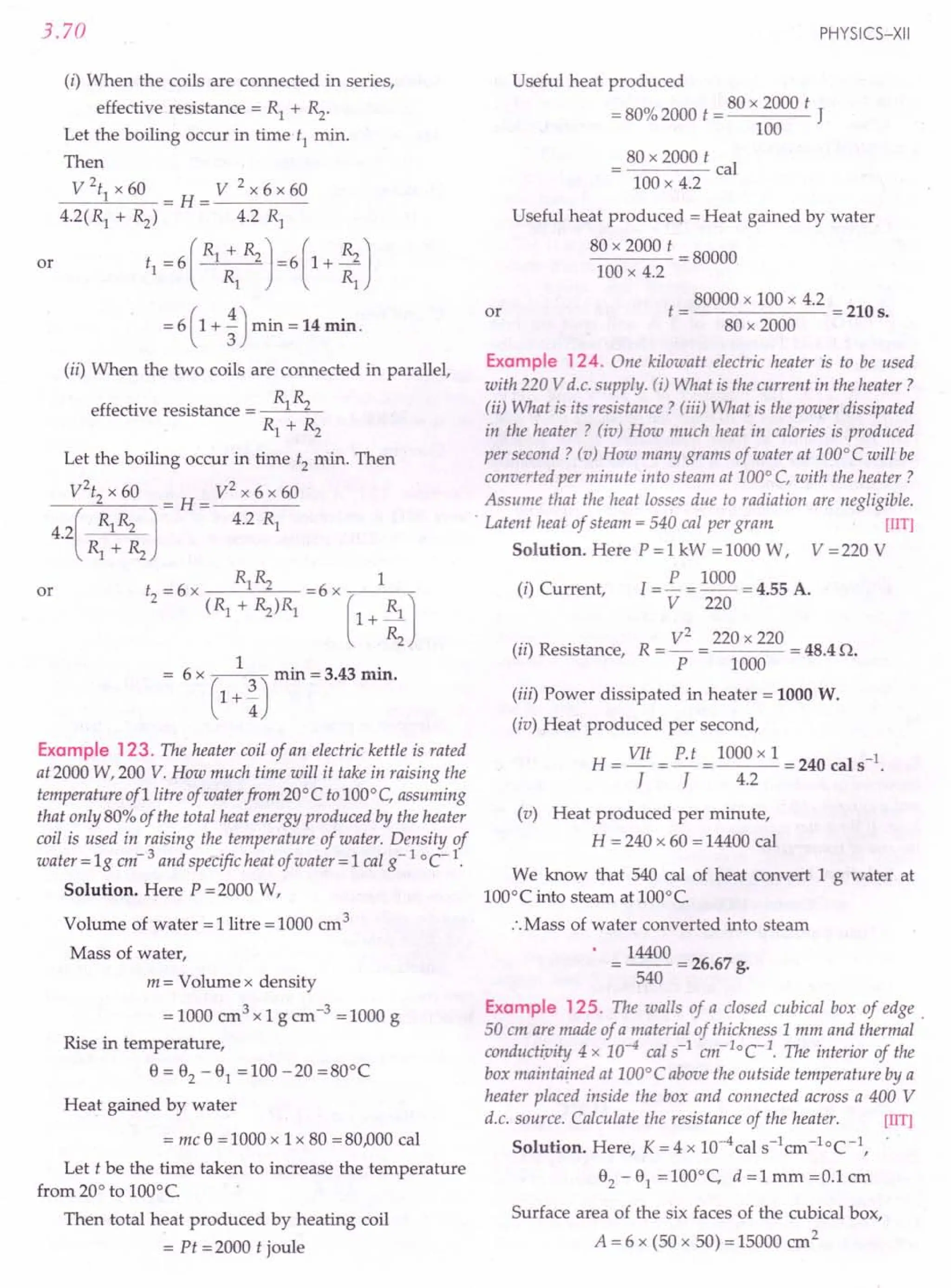 3.70
(i) When the coils are connected in series,
effective resistance = R1 + ~.
Let the boiling occur in time t1 min.
Then
V  x 60 V 2 x 6 x 60
--~-- = H = -----
4.2(R1
+ ~) 4.2 R1
or t1 = 6 ( R1 ;1 ~ ) =6 ( 1 + ~ J
= 6 (1 + ~) min = 14 min.
(ii) When the two coils are connected in parallel,
effective resistance = R1~
R1 + ~
Let the boiling occur in time t2 min. Then
V2t2 x 60 V2 x 6 x 60
----,------'''-------,
- H- ----
(
R1». J - - 4.2 R1
4.2 -~~
Rl + ~
R R 1
or t2 = 6 x 1''2 =6 x -,---------,-
(R1 +~)R1 (1+ ~J
6 x ( ) min = 3.43 min.
1+-
4
Example 123. The heater coil of an electric kettle is rated
at 2000 W, 200 V. How much time will it take in raising the
temperature of1litre of water from 20°C to 100°C, assuming
that only 80% of the total heat energy produced by the heater
coil is used in raising the temperature of water. Density of
water = 19 em- 3 and specific heat of water = 1cal g-l °C-1.
Solution. Here P =2000 W,
Volume of water = 1 litre = 1000 cm 3
Mass of water,
m = Volume x density
= 1000 em 3 x 1 g em -3 = 1000 g
Rise in temperature,
8=82 -81 =100-20=80°C
Heat gained by water
= me 8 = 1000 x 1 x 80 = 80,000 cal
Let t be the time taken to increase the temperature
from 20° to 100°C
Then total heat produced by heating coil
= Pt = 2000 t joule
PHYSICS-XII
Useful heat produced
= 80% 2000 t = 80 x 2000 t J
100
= 80 x 2000 t cal
100 x 4.2
or
Useful heat produced = Heat gained by water
80 x 2000 t = 80000
100 x 4.2
t = 80000 x 100 x 4.2 = 210 s.
80 x 2000
Example 124. One kilowatt electric heater is to be used
with 220 V d.c. supply. (i) What is the current in the heater?
(ii) What is its resistance? (iii) What is the power dissipated
in the heater? (iv) How much heat in calories is produced
per second? (v) How many grams of water at 100°C will be
converted per minute into steam at 100° C, with the heater?
Assume that the heat losses due to radiation are negligible.
. Latent heat of steam = 540 cal per gram [liT)
Solution. Here P = 1 kW = 1000 W, V = 220 V
(i) Current, I = £ = 1000 = 4.55 A.
V 220
(ii) Resistance, R = V
2
= 220 x 220 = 48.4 Q.
P 1000
(iii) Power dissipated in heater = 1000 W.
(iv) Heat produced per second,
H= VIt =~ = 1000 xl = 240 cal s-l.
J J 4.2
(v) Heat produced per minute,
H= 240 x 60 = 14400 cal
We know that 540 cal of heat convert 1 g water at
100°C into steam at 100°C
:.Mass of water converted into steam
• = 14400 = 26.67 g.
540
Example 125. The walls of a closed cubical box of edge.
50 cm are made of a material of thickness 1mm and thermal
amductiuitv 4 x 10-4 cal s-l em-lOCI. The interior of the
box maintained at 100°C above the outside temperature by a
heater placed inside the box and connected across a 400 V
d.c. source. Calculate the resistance of the heater. [lIT)
Solution. Here, K = 4 x lO-4cal s-lcm -1oc-I,
82 - 81 = 100°C, d =1 mm =0.1 em
Surface area of the six faces of the cubical box,
A = 6 x (50 x 50) = 15000 cm2
 