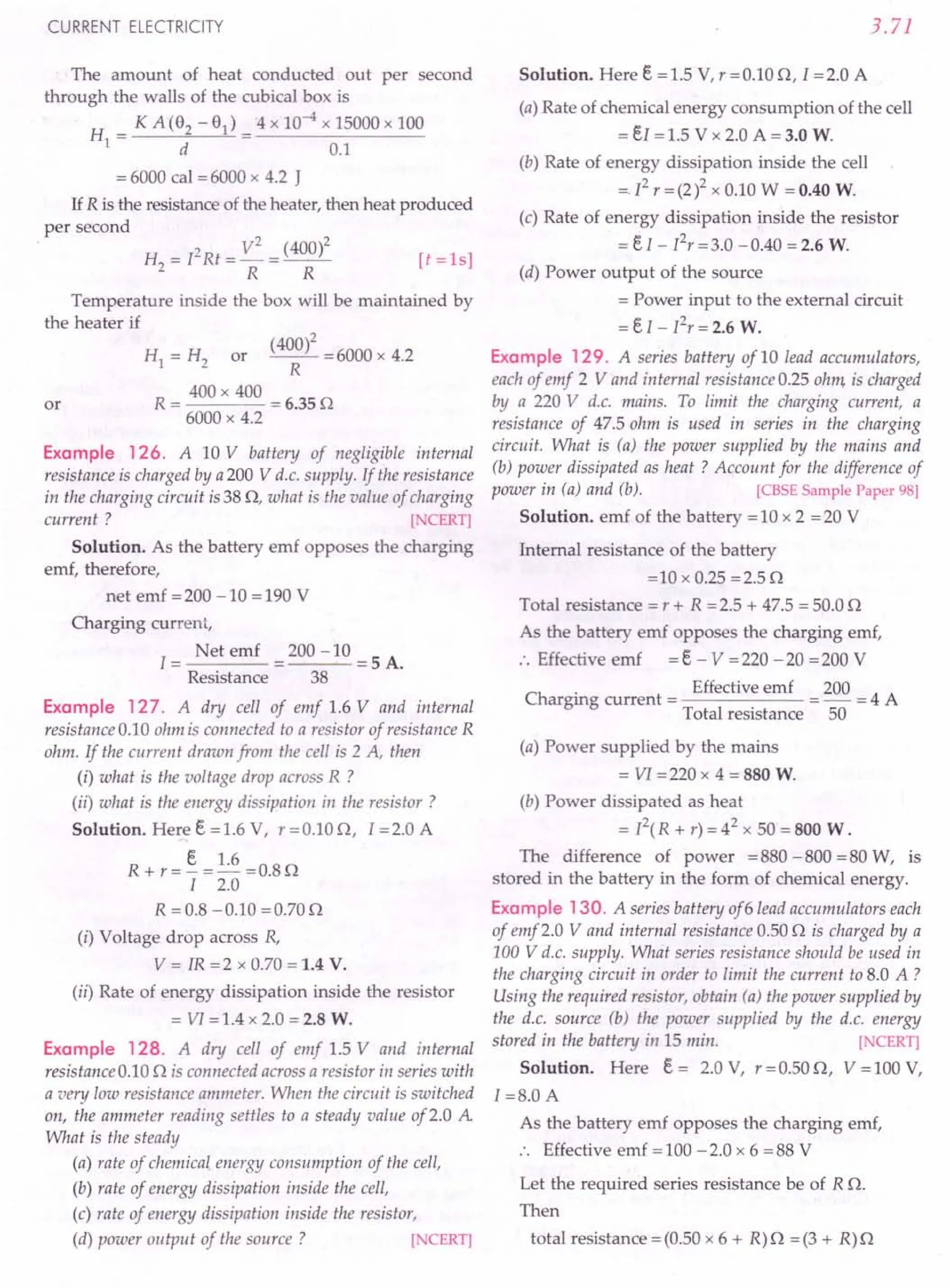 CURRENT ELECTRICITY
The amount of heat conducted out per second
through the walls of the cubical box is
H _ KA(92-91)_ 4x 10-4 x 15000 x 100
I - d - 0.1
= 6000 cal = 6000 x 4.2 J
If R is the resistance of the heater, then heat produced
per second
. H2 = I2Rt = V
2
= (400)2 [t =ls]
R R
Temperature inside the box will be maintained by
the heater if
HI = H2 or (40~)2 = 6000 x 4.2
R = 400 x 400 = 6.35 Q
6000 x 4.2
Example 126. A 10 V battery of negligible internal
resistance is charged by a200 V d.c. supply. If the resistance
in the charging circuit is 38 Q, what is the value of charging
current ? [NCERT]
Solution. As the battery emf opposes the charging
emf, therefore,
or
net emf = 200 -10 = 190 V
Charging current,
I = Net emf = 200 -10 = 5 A.
Resistance 38
Example 127. A dry cell of emf 1.6 V and internal
resistance 0.10 ohm is connected to a resistor of resistance R
ohm. If the current drawn from the cell is 2 A, then
(i) what is the voltage drop across R ?
(ii) what is the energy dissipation in the resistor?
Solution. Here e =1.6 V, r=0.10Q, I =2.0 A
R + r = §. = 1.6 = 0.8 Q
I 2.0
R =0.8 -0.10 =0.70Q
(i) Voltage drop across R,
V = IR =2 x 0.70 = 1.4 V.
(ii) Rate of energy dissipation inside the resistor
= VI =1.4 x 2.0 = 2.8 W.
Example 128. A dry cell of emf 1.5 V and internal
resistance 0.10 Q is connected across a resistor in series with
a very low resistance ammeter. When the circuit is switched
on, the ammeter reading settles to a steady value of2.0 A
What is the steady
(a) rate of chemical.energy consumption of the cell,
(b) rate of energy dissipation inside the cell,
(c) rate of energy dissipation inside the resistor,
(d) power output of the source? [NCERT]
3.71
Solution. Here e = 1.5 V, r = 0.10 Q, 1=2.0 A
(a) Rate of chemical energy consumption of the cell
= eI = 1.5 V x 2.0 A = 3.0 W.
(b) Rate of energy dissipation inside the cell
=12
r =(2)2 x 0.10 W = 0.40 W.
(c) Rate of energy dissipation inside the resistor
= e I - I2r =3.0 -0.40 = 2.6 W.
(d) Power output of the source
= Power input to the external circuit
=eI - I2
r=2.6 W.
Example 129. A series battery of 10 lead accumulators,
each of emf 2 V and internal resistance 0.25 ohm, is charged
by a 220 V d.c. mains. To limit the charging current, a
resistance of 47.5 ohm is used in series in the charging
circuit. What is (a) the power supplied by the mains and
(b) power dissipated as heat? Account for the difference of
power in (a) and (b). [CBSE Sample Paper 98]
Solution. emf of the battery = 10 x 2 = 20 V
Internal resistance of the battery
=10 x 0.25 =2.5 Q
Total resistance = r + R = 2.5 + 47.5 = 50.0 Q
As the battery emf opposes the charging emf,
:. Effective emf =e - V =220 -20 =200 V
Ch
. Effective emf 200 4 A
argmg current = = - =
Total resistance 50
(a) Power supplied by the mains
= VI = 220 x 4 = 880 W.
(b) Power dissipated as heat
= p(R + r) = 42 x 50 = 800 W.
The difference of power =880 -800 =80 W, is
stored in the battery in the form of chemical energy.
Example 130. A series battery of6lead accumulators each
of emf2.0 V and internal resistance 0.50 Q is charged by a
100 V d.c. supply. What series resistance should be used in
the charging circuit in order to limit the current to 8.0 A ?
Using the required resistor, obtain (a) the power supplied by
the d.c. source (b) the power supplied by the d.c. energy
stored in the battery in 15 min. [NCERT]
Solution. Here e = 2.0 V, r = 0.50 Q, V = 100 V,
I =8.0 A
As the battery emf opposes the charging emf,
:. Effective emf =100 -2.0 x 6 =88 V
Let the required series resistance be of R Q.
Then
total resistance = (0.50 x 6 + R) Q = (3 + R) Q
 