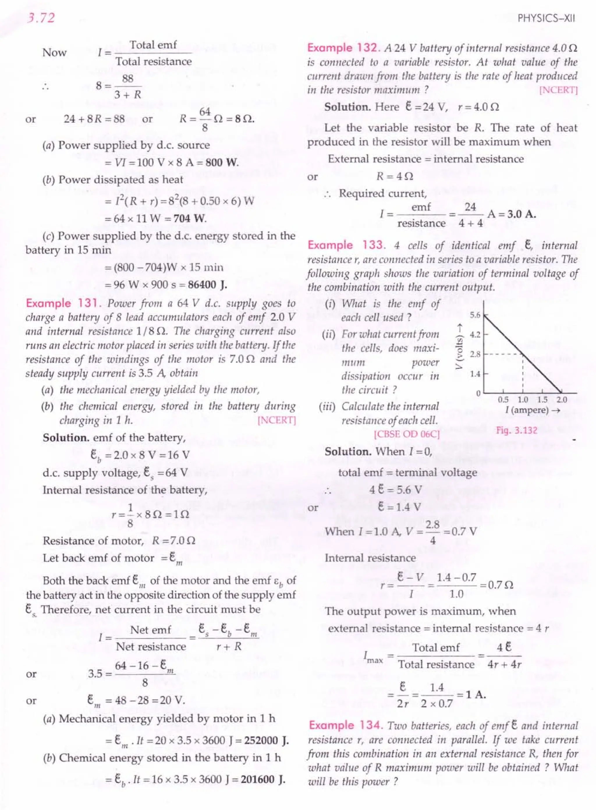 3.72
Now
1 = Total emf
Total resistance
8=~
3+ R
or
64
R=-O =80.
8
(a) Power supplied by d.c. source
= VI = 100 V x 8 A = 800 W.
24 + 8R =88 or
(b) Power dissipated as heat
= P(R + r) =82
(8 + 0.50 x 6) W
= 64 x 11 W = 704 W.
(c) Power supplied by the d.c. energy stored in the
battery in 15 min
= (800 -704)W x 15 min
= 96 W x 900 s = 86400 J.
Example 131. Power from a 64 V d.c. supply goes to
charge a battery of 8 lead accumulators each of emf 2.0 V
and internal resistance 1/8 o. The charging current also
runs an electric motor placed in series with the battery. If the
resistance of the windings of the motor is 7.00 and the
steady supply current is 3.5 A, obtain
(a) the mechanical energy yielded by the motor,
(b) the chemical energy, stored in the battery during
charging in 1 h. [ CERT]
Solution. emf of the battery,
Eb = 2.0 x 8 V = 16 V
d.c. supply voltage, Es =64 V
Internal resistance of the battery,
1
r=-x80=10
8
Resistance of motor, R = 7.00
Let back emf of motor = Em
Both the back emf Em of the motor and the emf Eb of
the battery act in the opposite direction of the supply emf
E Therefore, net current in the circuit must be
s.
I = Net emf = Es -Eb -Em
Net resistance r + R
64 -16-E
or 3.5 = m
8
or Em = 48 -28 =20 V.
(a) Mechanical energy yielded by motor in 1 h
= Em. It =20 x 3.5 x 3600 J= 252000 J.
(b) Chemical energy stored in the battery in 1 h
= Eb. It = 16 x 3.5 x 3600 J = 201600 J.
PHYSICS-XII
Example 132. A 24 V battery of internal resistance 4.00
is connected to a variable resistor. At what value of the
current draum from the battery is the rate of heat produced
in the resistor maximum ? [ CERT]
Solution. Here E =24 V, r = 4.0 0
Let the variable resistor be R. The rate of heat
produced in the resistor will be maximum when
External resistance = internal resistance
or R=40
Required current,
emf 24
I= =--A=3.0A.
resistance 4 + 4
Example 133. 4 cells of identical emf E, internal
resistance r, are connected in series to a variable resistor. The
following graph shows the variation of terminal voltage of
the combination with the current output.
(i) What is the emf of
each cell used?
(ii) For what current from
the cells, does maxi-
mum power
dissipation occur in
the circuit?
(iii) Calculate the internal
resistance of each cell.
[CBSE 00 06C]
Solution. When I = 0,
5.6
t
~ 4.2
2
(3
..::. 2.8
:::.
1.4
o '----'----'_-'--->L_
0.5 1.0 1.5 2.0
I (ampere) -t
Fig. 3.132
total emf = terminal voltage
4E = 5.6 V
or E = 1.4
When I =1.0 A, V = 2.8 =0.7 V
4
Internal re istance
The output power is maximum, when
externaJ resistance = internal resistance = 4 r
Total emf 4 E
Total resistance 4r + 4r
=~=~=lA.
2r 2xO.7
Example 134. Two batteries, each of emf E and internal
resistance r, are connected in parallel. If we take current
from this combination in an external resistance R, then for
what value of R maximum power will be obtained? What
will be this power ?
 