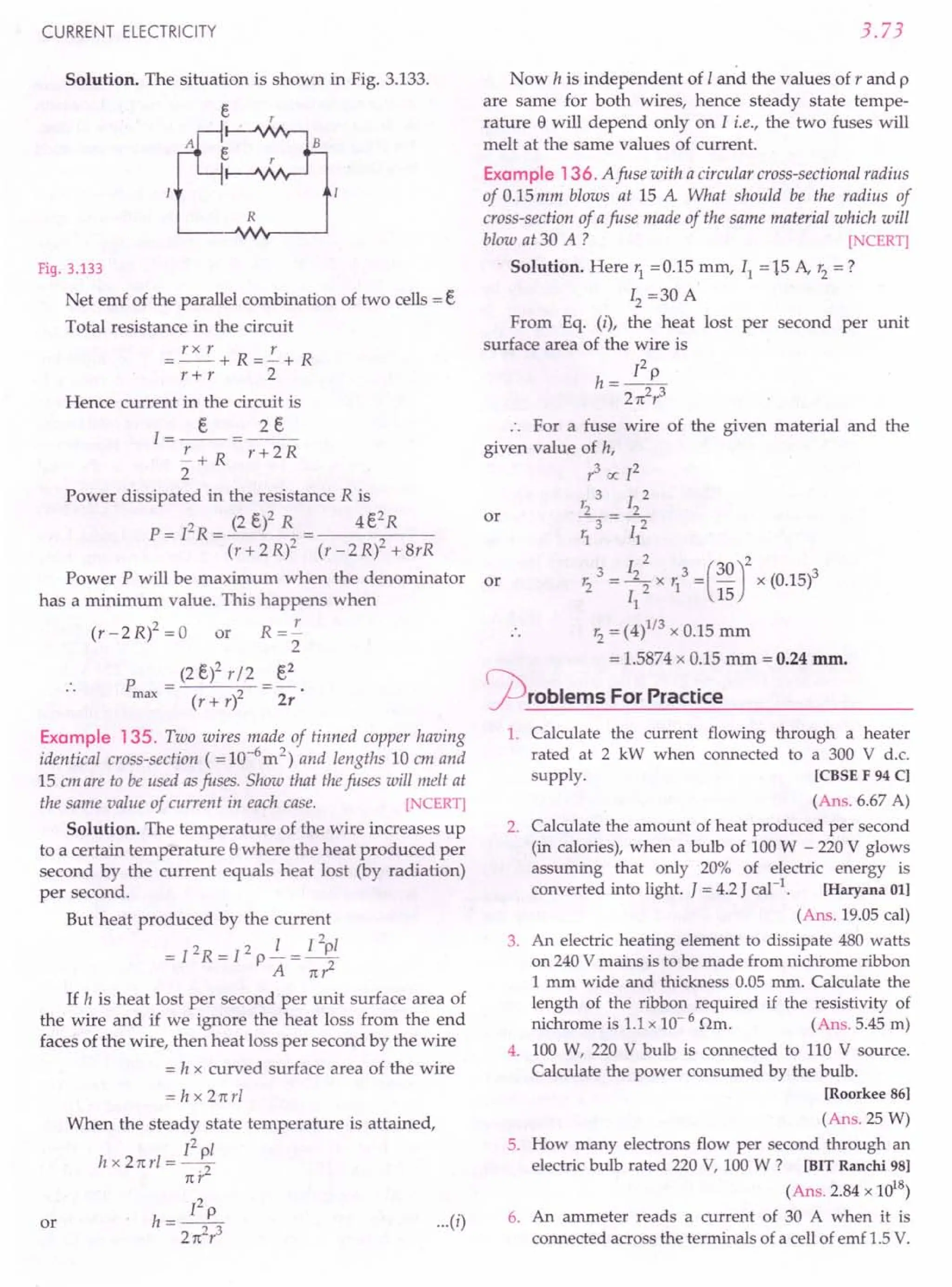 CURRENT ELECTRICITY
Solution. The situation is shown in Fig. 3.133.
e
R
Fig. 3.133
Net emf of the parallel combination of two cells = E,
Total resistance in the circuit
=rxr+R=!.+R
r+ r 2
Hence current in the circuit is
I=_E,_=~
!.+R r+2R
2
Power dissipated in the resistance R is
P = PR = (2 E,)2 R = 4 E,
2
R
(r+2R)2 (r-2R)2+8rR
Power P will be maximum when the denominator or
has a minimum value. This happens when
(r - 2 R)2 = 0 or R = !.
2
E,2
P = (2E,l r/2
max (r+rl 2r
Example 135. Two wires made of tinned copper having
identical cross-section ( = 1O-
6
m2
) and lengths 10 em and
15 em are to be used asfuses. Show that thefuses will melt at
the same value of current in each case. [NCERT]
Solution. The temperature of the wire increases up
to a certain temperature ewhere the heat produced per
second by the current equals heat lost (by radiation)
per second.
But heat produced by the current
= I 2 R = l 2 P .!..- = I 2p/
A 1t?
If h is heat lost per second per unit surface area of
the wire and if we ignore the heat loss from the end
faces of the wire, then heat loss per second by the wire
= h x curved surface area of the wire
= h x 21trl
When the steady state temperature is attained,
[2 pI
hx21tr/=-.-2
1tr
or
Pp
h=-23 ...
(i)
21t r
3.73
Now h is independent of Iand the values of r and p
are same for both wires, hence steady state tempe-
rature e will depend only on I i.e., the two fuses will
melt at the same values of current.
Example 136. A fuse with a circular cross-sectional radius
of 0.15 mm blows at 15 A What should be the radius of
cross-section of afuse made of the same material which will
blow at 30 A ? [NCERT]
Solution. Here r1
=0.15 mm, II = 15 A, r2
=?
12 =30 A
From Eq. (i), the heat lost per second per unit
surface area of the wire is
Pp
h=--
21t2
r3
For a fuse wire of the given material and the
given value of h,
r3
oc I2
3 2
1'2 _ 12
3--2
r1 II
" I 2 3 (30)2
r2
" = ~ x r1
= - x (0.15)3
II - 15
r2
= (4)1/3 x 0.15 mm
= 1.5874 x 0.15 mm = 0.24 mm.
'Problems For Practice
or
1. Calculate the current flowing through a heater
rated at 2 kW when connected to a 300 V d.c.
supply. [CBSEF 94 Cl
(Ans. 6.67 A)
2. Calculate the amount of heat produced per second
(in calories), when a bulb of 100 W - 220 V glows
assuming that only 20% of electric energy is
converted into light. J = 4.2 J cal-1
. [Haryana 011
(Ans. 19.05 call
3. An electric heating element to dissipate 480 watts
on 240 V mains is to be made from nichrome ribbon
1mm wide and thickness 0.05 mm. Calculate the
length of the ribbon required if the resistivity of
nichrome is 1.1x 10- 6 Om. (Ans. 5.45 m)
4. 100 W, 220 V bulb is connected to 110 V source.
Calculate the power consumed by the bulb.
[Roorkee 861
(Ans. 25 W)
5. How many electrons flow per second through an
electric bulb rated 220 V, 100 W ? [BITRanchi 98]
(Ans. 2.84 x 1018
)
6. An ammeter reads a current of 30 A when it i.s
connected across the terminals of a cell of emf 1.5 V.
 