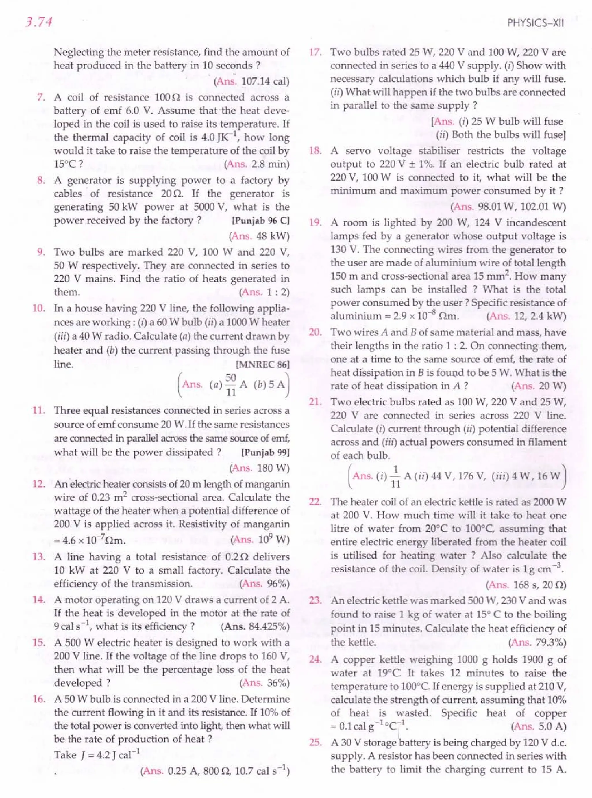 3.74
Neglecting the meter resistance, find the amount of
heat produced in the battery in 10 seconds?
(Ans. 107.14cal)
7. A coil of resistance 1000 is connected across a
battery of emf 6.0 V. Assume that .the heat deve-
loped in the coil is used to raise its temperature. If
the thermal capacity of coil is 4.0 JK-1
, how long
would it take to raise the temperature of the coil by
15°C? (Ans. 2.8 min)
8. A generator is supplying power to a factory by
cables of resistance 20O. If the generator is
generating 50 kW power at 5000V, what is the
power received by the factory? [Punjab 96 C]
(Ans. 48 kW)
9. Two bulbs are marked 220 V, 100 W and 220 V,
50 W respectively. They are connected in series to
220 V mains. Find the ratio of heats generated in
them. (Ans. 1 : 2)
10. In a house having 220 V line, the following applia-
nces are working: (i) a 60W bulb (ii) a 1000W heater
(iii) a 40W radio. Calculate (a) the current drawn by
heater and (b) the current passing through the fuse
line. [MNREC 86]
(Ans. (a) ~~ A (b) 5 A)
11. Three equal resistances connected in series across a
source of emf consume 20 W.If the same resistances
are connectedin parallelacrossthe same sourceof emf,
what will be the power dissipated? [Punjab 99]
(Ans. 180 W)
12. An 'electricheater consistsof 20m length of manganin
wire of 0.23 m2 cross-sectional area. Calculate the
wattage of the heater when a potential difference of
200 V is applied across it. Resistivity of manganin
= 4.6 x 10-7
Om. (Ans. 109
W)
13. A line having a total resistance of 0.20 delivers
10 kW at 220 V to a small factory. Calculate the
efficiency of the transmission. (Ans. 96%)
14. A motor operating on 120V draws a current of 2 A.
If the heat is developed in the motor at the rate of
9cal s-1, what is its efficiency? (Ans. 84.425%)
15. A 500 W electric heater is designed to work with a
200 V line. If the voltage of the line drops to 160V,
then what will be the percentage loss of the heat
developed? (Ans. 36%)
16. A 50W bulb is connected in a 200V line. Determine
the current flowing in it and its resistance. If 10%of
the total power is converted into light, then what will
be the rate of production of heat?
Take J = 4.2 J cal-1
(Ans. 0.25 A, 8000, 10.7 cal s-l)
PHYSICS-XII
17. Two bulbs rated 25 W, 220 V and 100W, 220 V are
connected in series to a 440 V supply. (i) Show with
necessary calculations which bulb if any will fuse.
(ii) What will happen if the two bulbs are connected
in parallel to the same supply?
[Ans. (i) 25 W bulb will fuse
(ii) Both the bulbs will fuse]
18. A servo voltage stabiliser restricts the voltage
output to 220V ± 1%. If an electric bulb rated at
220V, 100W is connected to it, what will be the
minimum and maximum power consumed by it ?
(Ans. 98.01W, 102.01W)
19. A room is lighted by 200 W, 124 V incandescent
lamps fed by a generator whose output voltage is
130 V. The connecting wires from the generator to
the user are made of aluminium wire of total length
150 m and cross-sectional area 15 mm2. How many
such lamps can be installed ? What is the total
power consumed by the user? Specific resistance of
aluminium = 2.9 x 10-8 Om. (Ans. 12, 2.4 kW)
20. Two wires A and Bof same material and mass, have
their lengths in the ratio 1 : 2. On connecting them,
one at a time to the same source of emf, the rate of
heat dissipation in Bis found to be 5 W. What is the
rate of heat dissipation in A ? (Ans. 20 W)
21. Two electric bulbs rated as 100W, 220 V and 25 W,
220 V are connected in series across 220 V line.
Calculate (i) current through (ii) potential difference
across and (iii) actual powers consumed in filament
of each bulb.
(Ans. (i) 1 A (ii) 44 V, 176V, (iii) 4 W, 16W)
22. The heater coil of an electric kettle is rated as 2000W
at 200 V. How much time will it take to heat one
litre of water from 20°C to 100°C, assuming that
entire electric energy liberated from the heater coil
is utilised for heating water ? Also calculate the
resistance of the coil. Density of water is 1g ern-3.
(Ans. 168 s, 200)
23. An electric kettle was marked 500W, 230V and was
found to raise 1 kg of water at 15°C to the boiling
point in 15 minutes. Calculate the heat efficiency of
the kettle. (Ans. 79.3%)
24. A copper kettle weighing 1000 g holds 1900 g of
water at 19°C It takes 12 minutes to raise the
temperature to 100°C.If energy is supplied at 210V,
calculate the strength of current, assuming that 10%
of heat is wasted. Specific heat of copper
= O.lcal s' eel. (Ans. 5.0 A)
25. A 30 V storage battery is being charged by 120V d.c.
supply. A resistor has been connected in series with
the battery to limit the charging current to 15 A.
 