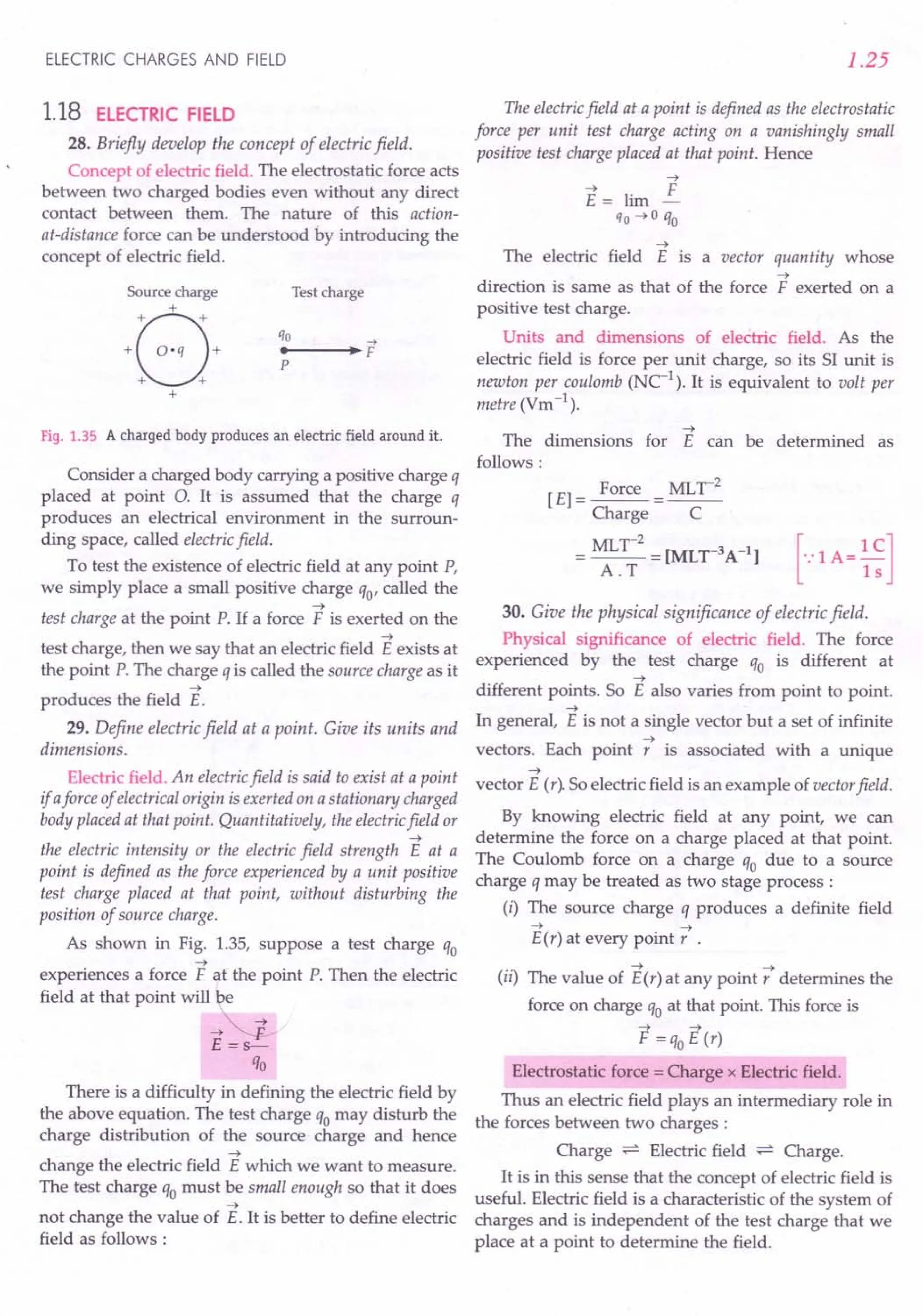 ELECTRIC CHARGES AND FIELD
1.18 ELECTRIC FIELD
28. Briefly develop the concept of electric field.
Concept of electric field. The electrostatic force acts
between two charged bodies even without any direct
contact between them. The nature of this action-
at-distance force can be understood by introducing the
concept of electric field.
Source charge
B
+
+
+ O·q +
+ +
+
Test charge
Fig. 1.35 A charged body produces an electric field around it.
Consider a charged body carrying a positive charge q
placed at point O. It is assumed that the charge q
produces an electrical environment in the surroun-
ding space, called electric field.
To test the existence of electric field at any point P,
we simply place a small positive charge qo' called the
~
test charge at the point P. If a force F is exerted on the
~
test charge, then we say that an electric field E exists at
the point P. The charge q is called the source charge as it
~
produces the field E.
29. Define electric field at a point. Give its units and
dimensions.
Electric field. An electric field is said to exist at a point
if aforce of electrical origin is exerted on a stationary charged
body placed at that point. Quantitatively, the electricfield or
~
the electric intensity or the electric field strength E at a
point is defined as the force experienced by a unit positive
test charge placed at that point, without disturbing the
position of source charge.
As shown in Fig. 1.35, suppose a test charge qo
~
experiences a force F at the point P. Then the electric
field at that point will be
-t~
E =s-
qo
There is a difficulty in defining the electric field by
the above equation. The test charge qo may disturb the
charge distribution of the source charge and hence
~
change the electric field E which we want to measure.
The test charge qo must be small enough so that it does
~
not change the value of E. It is better to define electric
field as follows:
1.25
The electric field at a point is defined as the electrostatic
force per unit test charge acting on a vanishingly small
positive test charge placed at that point. Hence
~
The electric field E is a vector quantity whose
~
direction is same as that of the force F exerted on a
positive test charge.
Units and dimensions of electric field. As the
electric field is force per unit charge, so its SI unit is
newton per coulomb (NC-1
). It is equivalent to volt per
metre (Vm-1
).
~
The dimensions for E can be determined as
follows:
[E] = Force = MLr
2
Charge C
=~~;2=[MLr3A-l] [-:lA=~~]
30. Give the physical significance of electric field.
Physical significance of electric field. The force
experienced by the test charge qo is different at
~
different points. So E also varies from point to point.
~
In general, E is not a single vector but a set of infinite
~
vectors. Each point r is associated with a unique
~
vector E (r). So electric field is an example of vector field.
By knowing electric field at any point, we can
determine the force on a charge placed at that point.
The Coulomb force on a charge qo due to a source
charge q may be treated as two stage process:
(i) The source charge q produces a definite field
~ ~
E(r) at every point r .
~ ~
(ii) The value of E(r) at any point r determines the
force on charge qo at that point. This force is
F=qoE(r)
Electrostatic force = Charge x Electric field.
Thus an electric field plays an intermediary role in
the forces between two charges:
Charge ~ Electric field ~ Charge.
It is in this sense that the concept of electric field is
useful. Electric field is a characteristic of the system of
charges and is independent of the test charge that we
place at a point to determine the field.
 