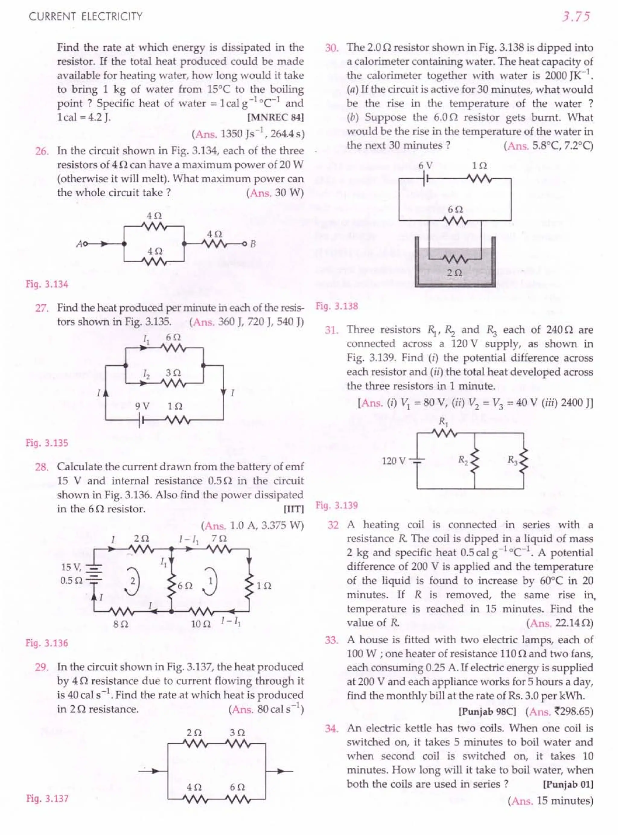 CURRENT ELECTRICITY
Find the rate at which energy is dissipated in the
resistor. If the total heat produced could be made
available for heating water, how long would it take
to bring 1 kg of water from 15°C to the boiling
point? Specific heat of water =lcalg-I
oC-1
and
1cal = 4.2J. [MNREC 84]
(Ans. 1350Js-1, 264.4s)
26. In the circuit shown in Fig. 3.134, each of the three
resistors of 4n can have a maximum power of 20W
(otherwise it will melt). What maximum power can
the whole circuit take? (Ans. 30 W)
H2
4Q
4Q
Fig. 3.134
27. Find the heat produced per minute in each ofthe resis-
tors shown in Fig. 3.135. (Ans. 360 J, 720J, 540 J)
II 6Q
9V i n
Fig. 3.135
28. Calculate the current drawn from the battery of emf
15 V and internal resistance 0.5n in the circuit
shown in Fig. 3.136.Also find the power dissipated
in the 6n resistor. [lIT]
(Ans. 1.0 A, 3.375W)
2 Q I -II 7 Q
15 V, -=-
0.5 Q-=-
lQ
8Q
Fig. 3.136
29. In the circuit shown in Fig.3.137,the heat produced
by 4 n resistance due to current flowing through it
is 40cal s-1. Find the rate at which heat is produced
in 2n resistance. (Ans. 80cal s-1)
2Q 3Q
Fig. 3.137
4Q 6Q
3.75
30. The 2.0n resistor shown in Fig. 3.138is dipped into
a calorimeter containing water. The heat capacity of
the calorimeter together with water is 2000JK-1
.
(a) If the circuit is active for 30 minutes, what would
be the rise in the temperature of the water ?
(b) Suppose the 6.0n resistor gets burnt. What
would be the rise in the temperature of the water in
the next 30 minutes? (Ans. 5.8°C, 7.2°q
6V lQ
2Q
Fig. 3.138
31. Three resistors ~,Rz and Rs each of 240o are
connected across a 120V supply, as shown in
Fig. 3.139. Find (i) the potential difference across
each resistor and (ii) the total heat developed across
the three resistors in 1 minute.
[Ans. (i) VI = 80 V, (ii) V2 = V3 = 40 V (iii) 2400JJ
RI
120V
Fig. 3.139
32 A heating coil is connected in series with a
resistance R The coil is dipped in a liquid of mass
2 kg and specific heat 0.5calg-1
°C-I
. A potential
difference of 200 V is applied and the temperature
of the liquid is found to increase by 60°C in 20
minutes. If R is removed, the same rise in,
temperature is reached in 15 minutes. Find the
value of R (Ans.22.14n)
33. A house is fitted with two electric lamps, each of
100W ; one heater of resistance 110n and two fans,
each consuming 0.25A.If electric energy is supplied
at 200V and each appliance works for 5 hours a day,
find the monthly bill at the rate of Rs.3.0per kWh.
[Punjab 98C] (Ans. ~298.65)
34. An electric kettle has two coils. When one coil is
switched on, it takes 5 minutes to boil water and
when second coil is switched on, it takes 10
minutes. How long will it take to boil water, when
both the coils are used in series? [Punjab 01]
(Ans. 15 minutes)
 