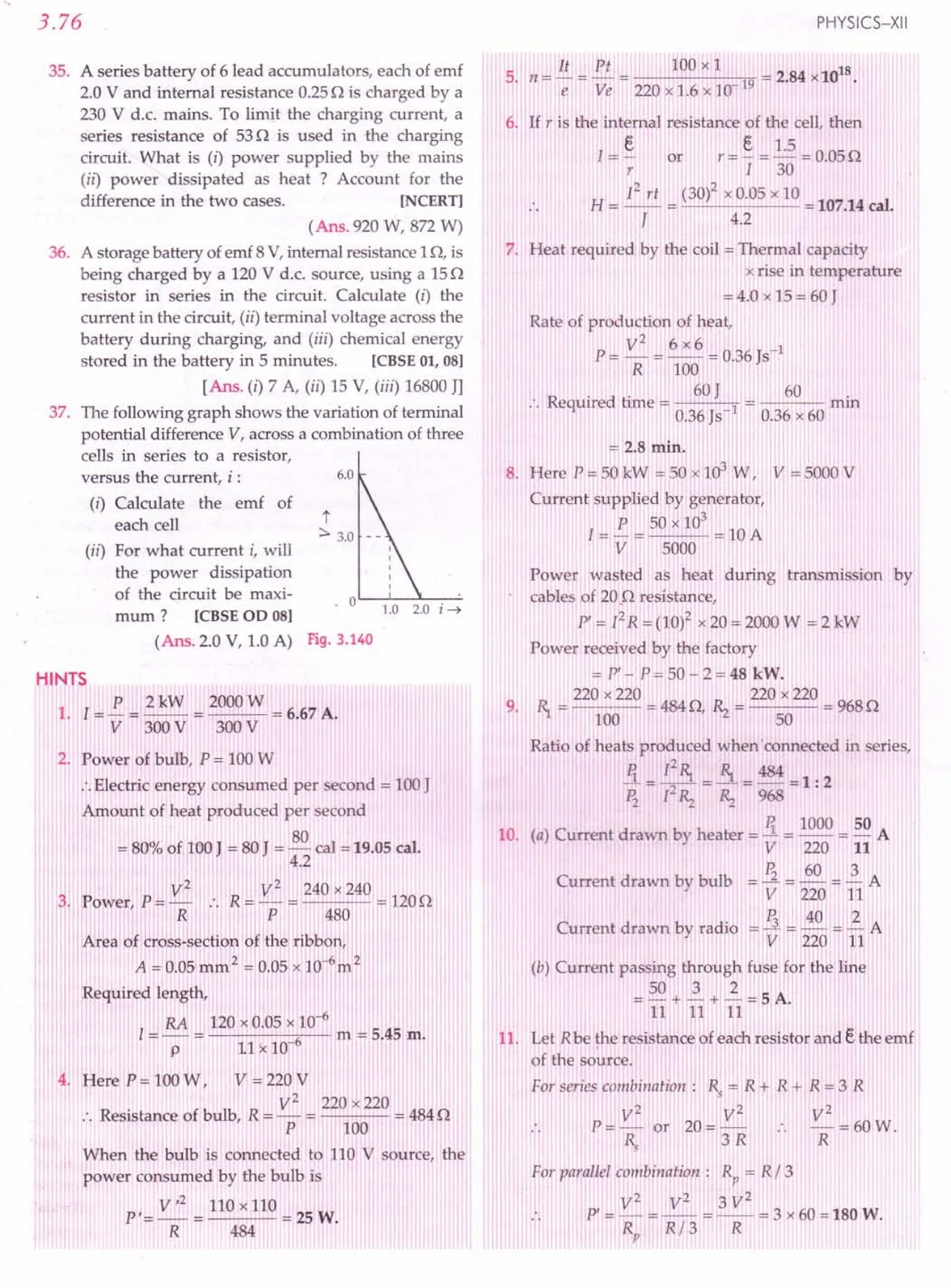 3.76
35. A series battery of 6 lead accumulators, each of emf
2.0 V and internal resistance 0.25 n is charged by a
230 V d.c. mains. To limit the charging current, a
series resistance of 53 n is used in the charging
circuit. What is (i) power supplied by the mains
(ii) power dissipated as heat ? Account for the
difference in the two cases. [NCERT]
(Ans. 920 W, 872 W)
36. A storage battery of emf 8 V, internal resistance 1n, is
being charged by a 120 V d.c. source, using a 15n
resistor in series in the circuit. Calculate (i) the
current in the circuit, (ii) terminal voltage across the
battery during charging, and (iii) chemical energy
stored in the battery in 5 minutes. [CBSE 01, 08]
[Ans. (i) 7 A, (ii) 15 V, (iii) 16800 JJ
37. The following graph shows the variation of terminal
potential difference V, across a combination of three
cells in series to a resistor,
versus the current, i: 6.0
(i) Calculate the emf of
each cell t
:::.3.0
(ii) For what current i, will
the power dissipation
of the circuit be maxi- . 0
mum? [CBSE OD 08]
l.0 2.0 i---t
(Ans. 2.0 V, 1.0 A) Fig. 3.140
PHYSICS-XII
5, n ~ !!.. = £!.. = 100 x 1 = 2.84 x1018
e Ve 220x1.6x10-19
6. If r is the internal resistance of the cell, then
1= ~ or r = §. = 1.5 = 0.05 n
r 1 30
H
12 rt (30)2 x 0.05 x 10
= -- = = 107.14 cal.
J 4.2
7. Heat required by the coil = Thermal capacity
x rise in temperature
= 4.0 x 15 = 60 J
Rate of production of heat,
V2
6 x6
p=-=-- = 0.36 Js-1
R 100
R . d . 60J 60 .
.. eqUire time = 0.36 Js-l 0.36 x 60 rrun
'" 2.8 min.
8. Here P = SO:kW :0 50 x 103W, V = 5000 V
Current supplied by generator,
P 50 x 103
l=-= =lOA
V 5000
Power wasted as heat during transmission by
cables of 20.n resistance,
P' = [2R = (10)2 x 20 = 2000 W = 2 kW
Power received by the factory
= P'- P=50-2=48 kW.
220 x 220 220 x 220
9. 1), = 100 = 484n, ~ = 50 = 968n
Ratio of heats produced whenconnected in series,
Ii = [21), = ~ = 484 = 1: 2
~ [2~ ~ 968
R 1000 50
10. (a) Current drawn by heater = -1. = -- = - A
V 220 11
Current drawn by bulb = ~ = ~ = ~ A
V 220 11
Cu d b -_!i~_
,_40 -_--12 A
rrent rawn y radio -
V 220 11
(b) Current passing through fuse for the line
50 3 2
=-+-+-=5A.
11 11 11
11. Let R be the resistance of each resistor and ethe emf
of the source.
For series combillatioll: Rs = R + R + R = 3 R
V2
V2
V2
P=- or 20=- •. -=60W.
Rs 3 R R
For parallel combination: Rp = R/3
V2
V2
3 V2
p'=-=-- =--=3 x60=180W.
Rp R/3 R
HINTS
P 2kW 2000W
1. [= - = -- = = 6.67 A.
V 300V 300 V
2. Power of bulb, P = 100 W
•.Electric energy consumed per second = 100 J
Amount of heat produced per second
80
= 80"/0of 100 J = 80 J = - cal = 19.05 cal.
4.2
V2 V2 240 x 240
3. Power, P = - .. R = - = = 120n
R p 480
I Area of cross-section of the ribbon,
A = 0.05 mm 2 = 0.05 x JQ-om 2
Required length,
RA 120 x 0.05 x 10-6
1= - = 6 m = 5.45 m.
p 11 x 10-
Here P = 100 W, V = 220 V
V2
220 x 220
:. Resistance of bulb, R = - = = 484 n
P 100
When the bulb is connected to 110 V source, the
power consumed by the bulb is
V,2 110 x 110
P'=-= =25W.
R 484
 