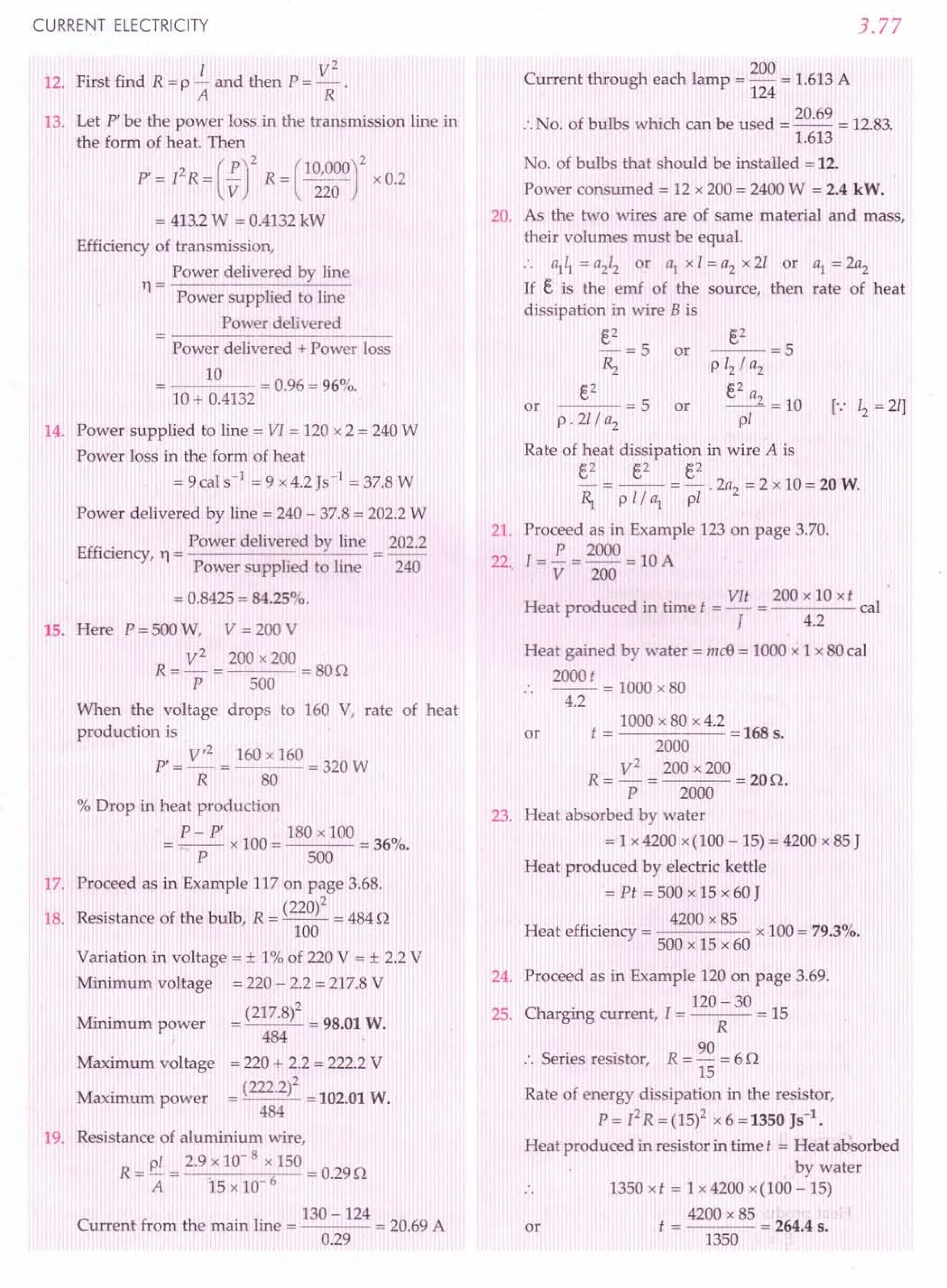 CURRENT ELECTRICITY
12. First find R = P ~ and then P = ~ .
A R
13. Let P' be the power loss in the transmission line in
the form of heat. Then
P' = [2R = (~rR = c~~~or
x 0.2
= 413.2W = 0.4132 kW
Efficiency of transmission,
Power delivered by line
11 = Power supplied to line
Power delivered
Power delivered + Power loss
10
---- = 0.96 = 96%.
]0 + 0.4132 .
14. Power supplied to line = VI = 120 x 2 = 240 W
Power loss in the form of heat
=9cals-1
=9x4.2}s-1 = 37.8 W
Power delivered by line = 240 - 37.8 = 202.2 W
Effi . Power delivered by line 202.2
ICIency, 11 = -------"---
Power supplied to line 240
= 0.8425 = 84.25%.
15. Here P = 500 W, V = 200 V
R = V
2
= 200 x 200 = 80n
P 500
When the voltage drops to 160 V, rate of heat
production is
P' = V
,2
= 160 x 160 = 320 W
R 80
% Drop in heat production
P- pi 180 x 100
=-- x100= =36%.
P 500
17. Proceed as in Example 117 on page 3.68.
(220)2
18. Resistance of the bulb, R = -- = 484 n
100
Variation in voltage = ± 1% of 220 V = ± 2.2 V
Minimum voltage = 220 - 2.2 = 217.8 V
Mi . -_(217.8)2 -_98.01 W.
mmum power
484
Maximum voltage = 220 + 2.2 = 222.2 V
Maximum power = (222.2)2 = 102.01 W.
484
19. Resistance of aluminium wire,
R _ pi _ 2.9 x 10- 8 x 150
- A-IS x 10- 6 = 0.29n
.. 130 -124
Current from the mam Ime = = 20.69 A
0.29
3.77
200
Current through each lamp = - = 1.613 A
124
:.No. of bulbs which can be used = 20.69 = 12.83.
1.613
No. of bulbs that should be installed = 12.
Power consumed = 12 x 200 = 2400 W = 2.4 kW.
20. As the two wires are of same material and mass,
their volumes must be equal.
:. ~~ = a212 or ~ x 1= a2 x 21 or ~ = 2a2
If E, is the emf of the source, then rate of heat
dissipation in wire B is
E,2
-=5 or
~
E,2
---=5 or
p.21/a2
or
E,2
--=5
P 12/ a2
E,2 a
__ 2 =10
pi
Rate of heat dissipation in wire A is
E,2 €,2 E,2
- = -- =-.2a2
=2 x10=20W.
~ p 1/ ~ pI
21. Proceed as in Example 123 on page 3.70.
22. [= i = 2000 = 10 A
V 200
.. VIt 200 x 10 xt
Heat produced m time t = - = cal
J 4.2
Heat gained by water = mdJ = 1000 x 1 x 80 cal
2000t
.. -- = 1000 x80
4.2
1000 x 80 x 4.2
or t = = 168 s.
2000
R= V
2
= 200 x 200 =20n.
P 2000
23. Heat absorbed by water
= 1 x 4200 x(100 - 15) = 4200 x 85 J
Heat produced by electric kettle
= Pt = 500 x 15 x 60 J
. . 4200 x 85
Heat efficiency = x 100 = 79.3%.
500 x 15 x 60
24. Proceed as in Example 120 on page 3.69.
. 120 - 30
25. Chargmg current, l = = 15
R
S
· . R 90
:. enes resistor, = - = 6 n
15
Rate of energy dissipation in the resistor,
P= [2R =(15)2 x 6 =1350 }S-l.
Heat produced in resistor in time t = Heat absorbed
by water
1350 x t = 1 x 4200 x(100 - 15)
4200 x85
t = = 264.4 s.
1350
or
 