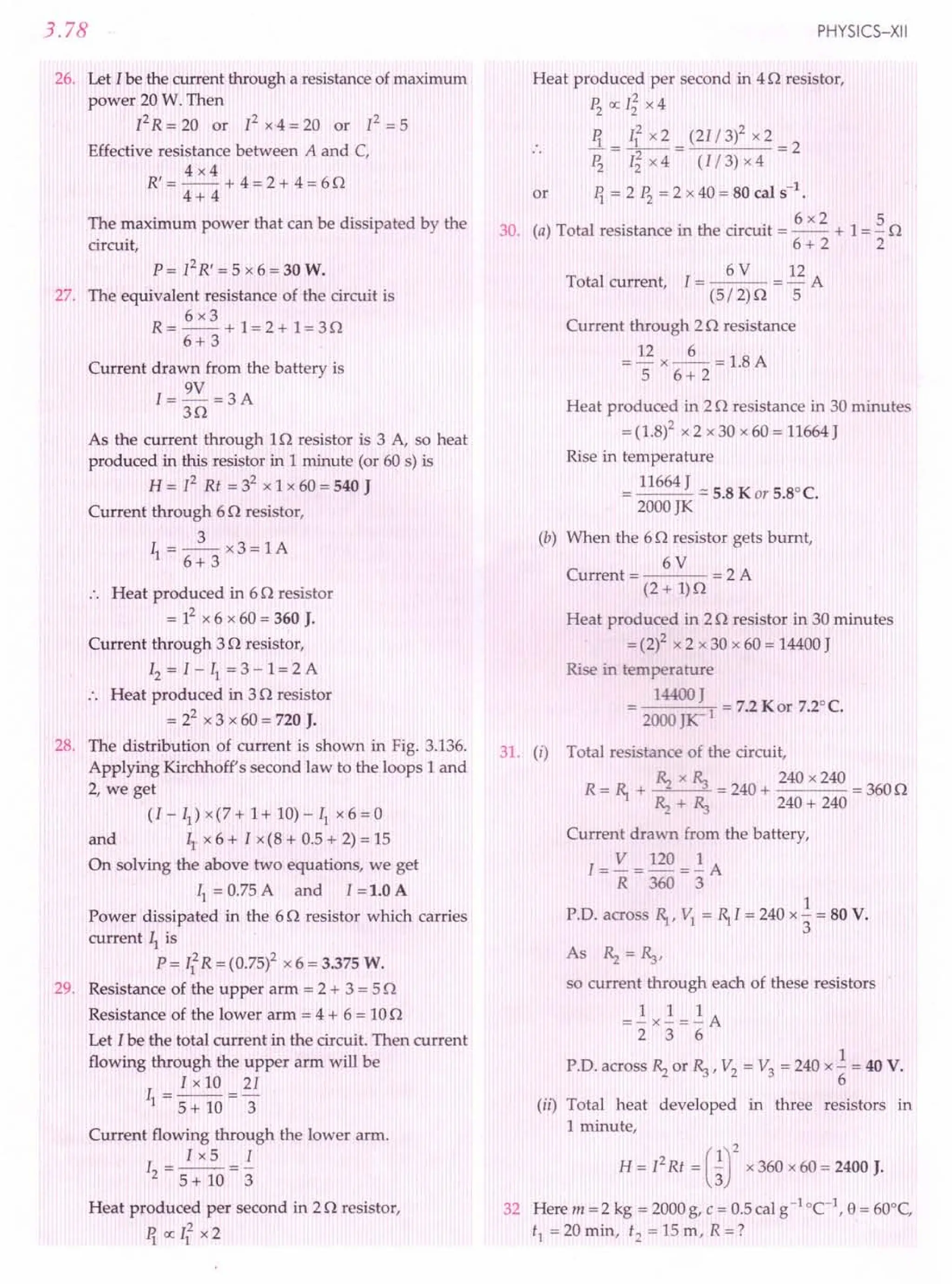 3.78
26. Let I be the current through a resistance of maximum
power 20 W. Then
fR=W m fx4=W m f=5
Effective resistance between A and C,
4x4
R' = -- + 4 = 2 + 4 = 60
4+ 4
The maximum power that can be dissipated by the
circuit,
p = f R' = 5 x 6 = 30 W.
27. The equivalent resistance of the circuit is
6x3
R=--+ 1=2+ 1=30
6+ 3
Current drawn from the battery is
1= 9V =3 A
30
As the current through 10 resistor is 3 A, so heat
produced in this resistor in 1 minute (or 60 s) is
R = f Rt = 32 x 1 x 60 = 540 J
Current through 60 resistor,
3
II =--x3=IA
6+ 3
.. Heat produced in 60 resistor
= 12x 6 x 60 = 360 J.
Current through 30 resistor,
12= I - II = 3 - 1= 2 A
:. Heat produced in 30 resistor
= 22 x 3 x 60 = 720 J.
28. The distribution of current is shown in Fig. 3.136.
Applying Kirchhoff's second law to the loops 1 and
2, we get
(I - II) x(7 + 1+ 10) - II x 6 = 0
and IIx 6 + I x(8 + 0.5 + 2) = 15
On solving the above two equations, we get
II= 0.75 A and I =1.0 A
Power dissipated in the 60 resistor which carries
current ~ is
P = If R = (0.75)2 x 6 = 3.375 W.
29. Resistance of the upper arm = 2 + 3 = 50
Resistance of the lower arm = 4 + 6 = 100
Let Ibe the total current in the circuit. Then current
flowing through the upper arm will be
I x 10 21
II = 5 + 10 ="3
Current flowing through the lower arm.
Ix5 I
I =--=-
2 5 + 10 3
Heat produced per second in 20 resistor,
11 ex: 112 x2
PHYSICS-XII
Heat produced per second in 40 resistor,
~ ex: l~ x 4
11 112 x 2 (21/ 3)2 x 2
.. -=--= =2
~ I~ x 4 (I/ 3) x 4
or 11 = 2 ~ =2x40=SOcals-1
.
30 () T al resi . th . . 6 x2 1 5 rv
. a ot resistance In e CIrCUIt =-- + =- ><
6+2 2
6 V 12
Total current, I = = - A
(5/2)0 5
Current through 20 resistance
= 12 x _6_ = 1.8 A
5 6+ 2
Heat produced in 20 resistance in 30 minutes
= (1.8)2 x 2 x 30 x 60 = 11664 J
Rise in temperature
11664 J
= --- = 5.S K or 5.S°C.
2000 JK
(b) When the 60 resistor gets burnt,
6V
Current = = 2 A
(2 + 1)0
Heat produced in 20 resistor in 30 minutes
=(2)2 x 2 x 30 x 60 = 14400J
Rise in temperature
14400 J
= I = 7.2 Kor 7.2°C.
2000 JK-
31. (i) Total resistance of the circuit,
~ x ~ 240 x 240
R= ~ + <'2 "3 =240+ =3600
~ + ~ 240 + 240
Current drawn from the battery,
1= V = 120 =..!:A
R 360 3
1
P.D. across R, VI = ~I = 240 x"3 = so V.
As ~ =~,
so current through each of these resistors
1 1 1
=-x-=-A
2 3 6
1
P.D. across ~ or ~, V2 = V3 = 240 x (; = 40 V.
(ii) Total heat developed in three resistors in
1 minute,
R = 12Rt = urx 360 x 60 = 2400 J.
32 Here m = 2 kg = 2000 g, C = 0.5 cal g-1 -c'. e= 60°C,
tl =20min, t2 =15m, R=?
 