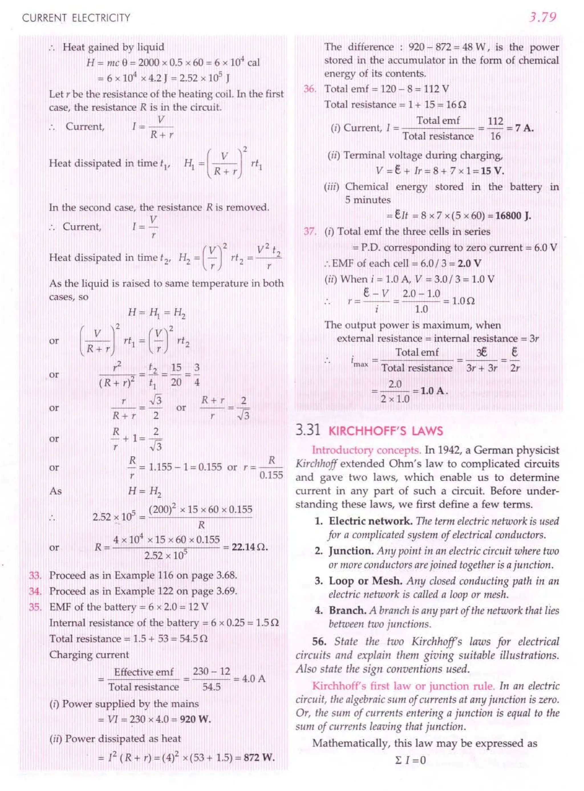CURRENT ELECTRICITY
.. Heat gained by liquid
H = mc e = 2000 x 0.5 x 60 = 6 x 104
cal
= 6 x 104
x 4.2 J = 2.52 x 105
J
Let r be the resistance of the heating coil. In the first
case, the resistance R is in the circuit.
C I=~
:. urrent,
R+r
Heat dissipated in time tI
,
In the second case, the resistance R is removed.
C 1= V
:. urrent,
r
(
V)2 V2 t
Heat dissipated in time t2, H2 = -;: rt2 = ~
As the liquid is raised to same temperature in both
cases, so
or
H= HI = H2
(R~rf rtl = (~r
rt2
r
2
t2 15 3
(R + r)2 = ~ = 20 ="4
r.J3 R+r 2
R + r 2 or -r- = .J3
R 2
-+1=-
r .J3
~ = 1.155-1=0.155 or r=~
r 0.155
H= H2
5 (200)2 x 15 x 60 x 0.155
2.52 x 10 = -'--~------
R
4 x 104
x 15 x60 x 0.155
R = 5 = 22.140.
2.52 x 10
or
or
or
or
As
or
33. Proceed as in Example 116 on page 3.68.
34. Proceed as in Example 122 on page 3.69.
35. EMF of the battery = 6 x 2.0 = 12 V
Internal resistance of the battery = 6 x 0.25= 1.50
Total resistance = 1.5+ 53 = 54.5n
Charging current
Effective emf 230 - 12
---=4.0A
Total resistance 54.5
(i) Power supplied by the mains
= VI = 230 x 4.0 = 920 W.
(ii) Power dissipated as heat
= 12 (R + r) = (4)2 x(53+ 1.5)= 872 W.
3.79
The difference : 920 - 872= 48 W, is the power
stored in the accumulator in the form of chemical
energy of its contents.
36. Total emf = 120- 8 = 112V
Total resistance = 1+ 15 = 160
. Total emf 112
(I) Current, 1= = - = 7 A.
Total resistance 16
(ii) Terminal voltage during charging,
V =e + Ir = 8 + -7x 1 = 15 V.
(iii) Chemical energy stored in the battery in
5 minutes
=eIt = 8 x 7 x(5 x 60)=16800 J.
37. (i) Total emf the three cells in series
= P.O. corresponding to zero current = 6.0 V
:. EMF of each cell = 6.0/3 = 2.0 V
(ii) When i = 1.0A, V = 3.0/ 3 = 1.0V
e - V 2.0 -1.0
.. r = -- = = 1.00
i 1.0
The output power is maximum, when
external resistance = internal resistance = 3r
. Total emf 3E. e
1 = =---=-
max Total resistance 3r + 3r 2r
=~=1.0A.
2 x 1.0
3.31 KIRCHHOFF'S LAWS
Introductory concepts. In 1942, a German physicist
Kirchhoff extended Ohm's law to complicated circuits
and gave two laws, which enable us to determine
current in any part of such a circuit. Before under-
standing these laws, we first define a few terms.
1. Electric network. The term electric network is used
for a complicated system of electrical conductors.
2. Junction. Any point in an electric circuit where two
or more conductors arejoined together is ajunction.
3. Loop or Mesh. Any closed conducting path in an
electric network is called a loop or mesh.
4. Branch. A branch is any part of the network that lies
between two junctions.
56. State the two Kirchhoffe laws for electrical
circuits and explain them giving suitable illustrations.
Also state the sign conventions used.
Kirchhoff's first law or junction rule. In an electric
circuit, the algebraic sum of currents at any junction is zero.
Or, the sum of currents entering a junction is equal to the
sum of currents leaving that junction.
Mathematically, this law may be expressed as
L 1=0
 