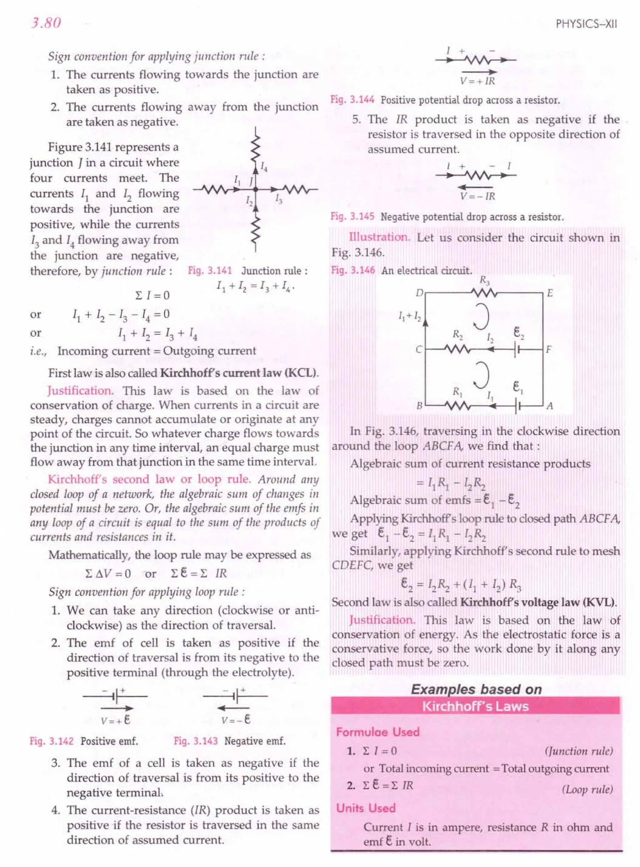 3.80
Sign convention for applying junction rule:
1. The currents flowing towards the junction are
taken as positive.
2. The currents flowing away from the junction
are taken as negative.
Figure 3.141 represents a
junction J in a circuit where
four currents meet. The
currents II and 12 flowing
towards the junction are
positive, while the currents
13and 14 flowing away from
the junction are negative,
therefore, by junction rule: Fig. 3.141 Junction rule:
11 + 12 = 13 + 14•
or II + 12 - 13 - 14 = 0
or II + 12 = 13 + 14
i.e., Incoming current = Outgoing current
First law is also called Kirchhoffs current law (KeL).
Justification. This law is based on the law of
conservation of charge. When currents in a circuit are
steady, charges cannot accumulate or originate at any
point of the circuit. So whatever charge flows towards
the junction in any time interval, an equal charge must
flow away from that junction in the same time interval.
Kirchhoff's second law or loop rule. Around any
closed loop of a network, the algebraic sum of changes in
potential must be zero. Or, the algebraic sum of the emfs in
any loop of a circuit is equal to the sum of the products of
currents and resistances in it.
Mathematically, the loop rule may be expressed as
L t.V = 0 or L e = L IR
Sign convention for applying loop rule:
1. We can take any direction (clockwise or anti-
clockwise) as the direction of traversal.
2. The emf of cell is taken as positive if the
direction of traversal is from its negative to the
positive terminal (through the electrolyte).
Fig. 3.142 Positive emf. Fig. 3.143 Negative emf.
3. The emf of a cell is taken as negative if the
direction of traversal is from its positive to the
negative terminal,
4. The current-resistance (IR) product is taken as
positive if the resistor is traversed in the same
direction of assumed current.
PHYSICS-XII
1 +
--+--'VV'v-
----.
V=+IR
Fig. 3.144 Positive potential drop across a resistor.
5. The IR product is taken as negative if the
resistor is traversed in the opposite direction of
assumed current.
I + - I
--+--'VV'v-
....--
V=-IR
Fig. 3.145 Negative potential drop across a resistor.
Illustration. Let us consider the circuit shown in
Fig. 3.146.
Fig. 3.146 An electrical circuit.
R3
o E
vv
R2
J e2
12
1
vv I
Rl
J e1
II I.
vvv I'
c F
B A
In Fig. 3.146, traversing in the clockwise direction
around the loop ABCFA, we find that:
Algebraic sum of current resistance products
= IIRl - I2~
Algebraic sum of emfs = eI - e2
Applying Kirchhoffs loop rule to closed path ABCF A,
we get el -e2 = fIRl - I2~
Similarly, applying Kirchhoff s second rule to mesh
CDEFC, we get
e2 = I2~ +(11 + 12)~
Second law is also called Kirchhoffs voltage law (KVL).
Justification. This law is based on the law rof
conservation of energy. As the electrostatic force is a
conservative force, so the work done by it along any
closed path must be zero.
Formulae Used
1. L I = a (Junction rule)
or Totalincoming current =Totaloutgoing current
2. Le=L IR (Loop rule)
Units Used
Current I is in ampere, resistance R in ohm and
emf ein volt.
 