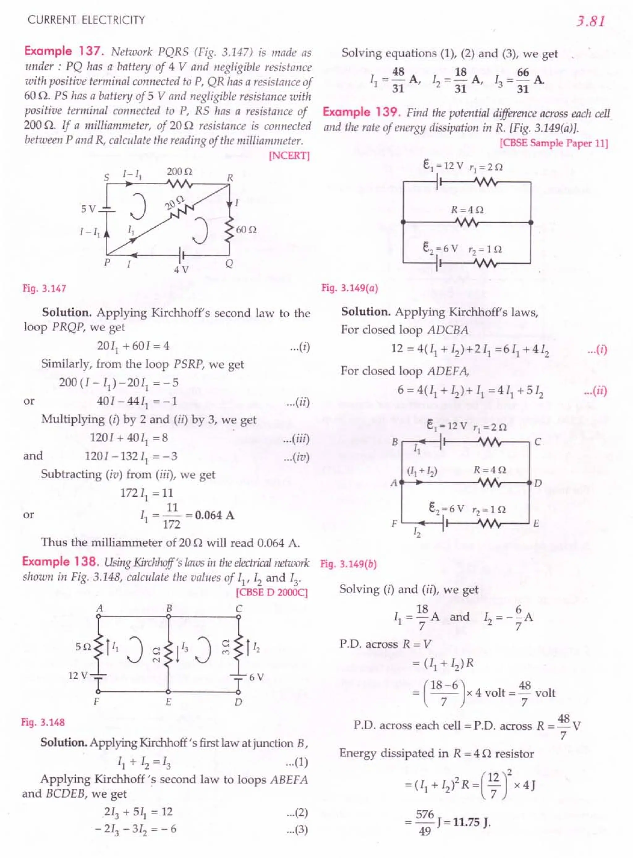 CURRENT ELECTRICITY
Example 137. Network PQRS (Fig. 3.147) is made as
under: PQ has a battery of 4 V and negligible resistance
with positive terminal connected to P, QR has a resistance of
60 n. PS has a battery of 5 V and negligible resistance with
positive terminal connected to P, RS has a resistance of
200 n. If a milliammeter, of 20 n resistance is connected
between P and R, calculate the reading of the milliammeter.
[NCERT]
200n
R
5V
60n
J
p Q
4V
Fig. 3.147
Solution. Applying Kirchhoff's second law to the
loop PRQP, we get
20[1 + 60[ = 4
Similarly, from the loop PSRP, we get
200 (l- II) -20[1 = - 5
40[ -4411
=-1
Multiplying (i) by 2 and (ii) by 3, we get
120[ + 4011
= 8
and 1201-132 II = -3
Subtracting (iv) from (iii), we get
172[1 =11
[ =~ =0.064 A
1 172
or
...(iii)
...(iv)
or
Thus the milliammeter of 20 o will read 0.064 A.
Example 138. UsingKirchhoff's laws in theelectricalnetwork
shown in Fig. 3.148, calculate the values of II' 12and 13,
[CBSE D 2000q
ABC
F E o
Fig. 3.148
Solution. Applying Kirchhoff's first law at junction B,
II + [2 =13 ...(1)
Applying Kirchhoff's second law to loops ABEFA
and BCDEB, we get
213 + 511 = 12 (2)
- 213 - 3[2 = - 6 (3)
3.81
Solving equations (1), (2) and (3), we get
48 18 66
II = - A, 12= - A, [3 = - A
31 31 31
Example 139. Find the potential difference across each cell.
and the rate of energy dissipation in R. [Fig. 3.149(ti)}.
[CBSE Sample Paper 11]
e1 = 12 V '1 = 2 o
R=4n
...(i)
Fig.3.149(a)
Solution. Applying Kirchhoff's laws,
For closed loop ADCBA
12 = 4(Il + 12)+2 II =6 II + 4 12
For closed loop ADEFA,
6 = 4(Il + 12) + II = 4 11 + 5 12 ...(il)
...(i)
...(ii)
R=4n
A•.......•..
-----'Nr--___. 0
F '-- ...•..
---l:1---..JVV'v----' E
12
Fig. 3.149(b)
Solving (i) and (ii), we get
[ = 18A and I = -~A
1 7 2 7
P'D, across R = V
= (II + I2)R
(
18-6) 48
= -7- x 4 volt ='7 volt
P'D. across each cell = p.o. across R = 48 V
7
Energy dissipated in R = 4 n resistor
2 (12)2
= (II + [2) R = '7 x 4}
= 576 J = 11.75 J.
49
 
