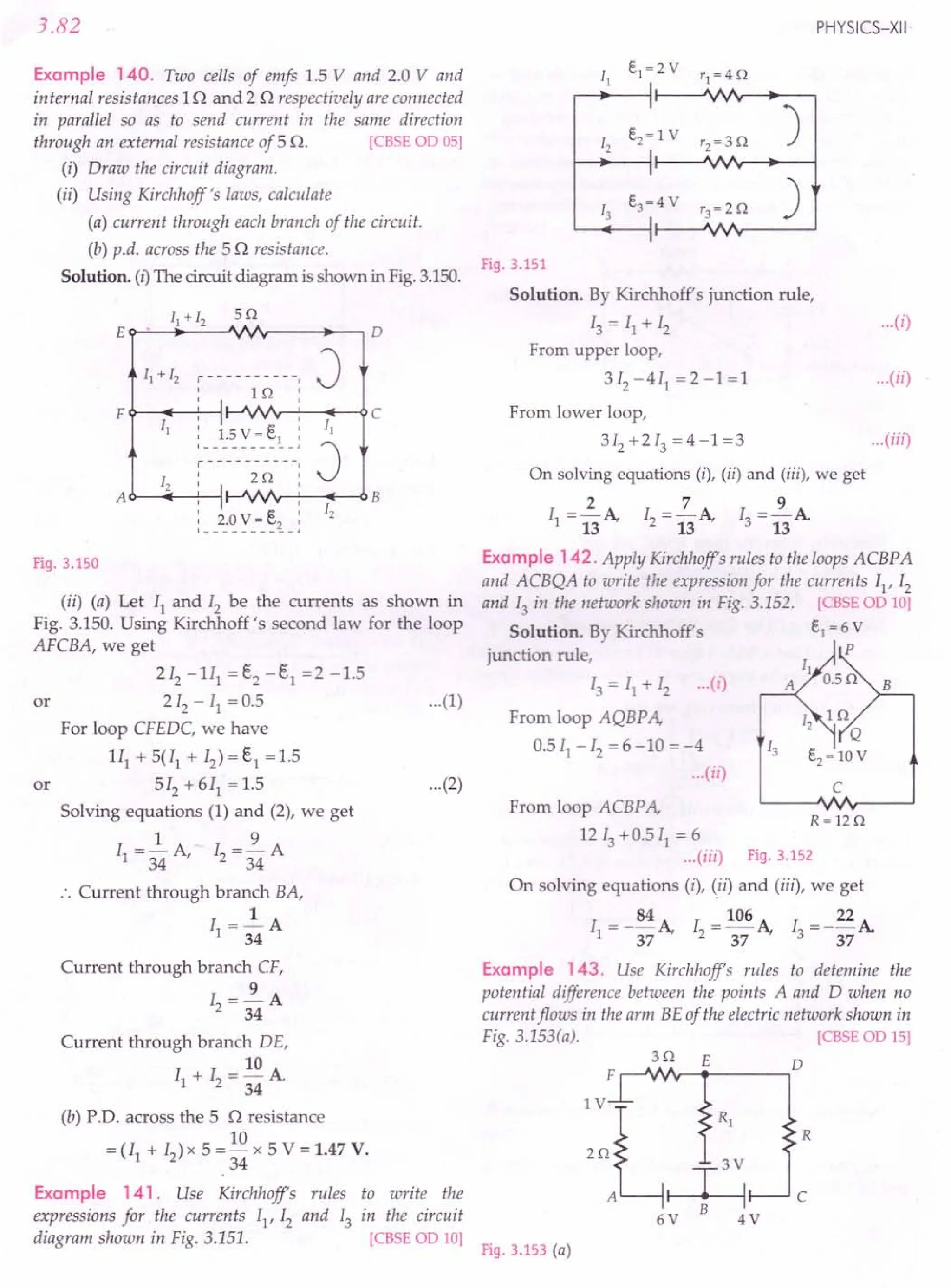 to write the
in the circuit
[CBSEOD 10]
Fig.3.153 (a)
3.82
Example 140. Two cells of emfs 1.5 V and 2.0 V and
internal resistances 1n and 2 n respectively are connected
in parallel so as to send current in the same direction
through an external resistance of 5 n. [CBSE OD 05]
(i) Draw the circuit diagram.
(ii) Using Kirchhoff's laws, calculate
(a) current through each branch of the circuit.
(b) p.d. across the 5 n resistance.
Solution. (I) The circuit diagram is shown in Fig. 3.150.
J
B
r----------
: I 1Q
FQ- .....•
~---l
: I v v :
:__1~~
": ~~ .:
c
J
Fig. 3.150
(ii) (a) Let II and Iz be the currents as shown in
Fig. 3.150. Using Kirchhoff's second law for the loop
AFCBA, we get
2 Iz - 1Il = ~ - E.l = 2 -1.5
or 2Iz - II = 0.5 ...(1)
For loop CFEDC, we have
1Il + 5(11 + Iz) = e, = 1.5
or 5Iz + 611
= 1.5 ...(2)
Solving equations (1) and (2), we get
1 9
II = 34 A, Iz = 34 A
.'. Current through branch BA,
1
II =-A
34
Current through branch CF,
9
Iz=-A
34
Current through branch DE,
10
11
+ Iz =- A
34
(b) P.D. across the 5 o resistance
10
= (11 + Iz) x 5 = - x 5 V = 1.47 V.
34
Example 141. Use Kirchhoffs rules
expressions for the currents I1
,Iz and 13
diagram shown in Fig. 3.151.
PHYSICS-XII'
11
e1~2V
'1 ~4Q
12
e2~ 1 V
'2~3Q
)
13
e3~4 V r3~2Q )
Fig.3.151
Solution. By Kirchhoff's junction rule,
13 = II + Iz ...(i)
From upper loop,
3Iz-4I1
=2-1=1 ...(ii)
From lower loop,
3Iz+2I3=4-1=3 ...
(iii)
On solving equations (i), (ii) and (iii), we get
II =~A Iz =2.A I =~A
13 13 3 13
Example 142. Apply Kirchhoffs rules to the loops ACBPA
and ACBQA to write the expression for the currents II' Iz
and 13 in the network shown in Fig. 3.152. [CBSE OD 10]
Solution. By Kirchhoff's e1 ~ 6V
junction rule, P
13 = II + 12 ... (1)
From loop AQBP A,
0.5 II - 12 = 6 -10 = -4
...(ii)
c
From loop ACBP A,
12 13 +0.5 II = 6
...(iii) Fig.3.152
On solving equations (i), (ii) and (iii), we get
I = - 84 A I = 106 A I = _ 22 A
1 37 2 37 3 37
R~12Q
Example 143. Use Kirchhoffs rules to detemine the
potential difference between the points A and D when no
current flows in the arm BE of the electric network shown in
Fig. 3.153(a). [CBSE OD 15]
3Q E
F ,-.JVIr-.----,D
::AL~
B
6V 4V
R
c
 