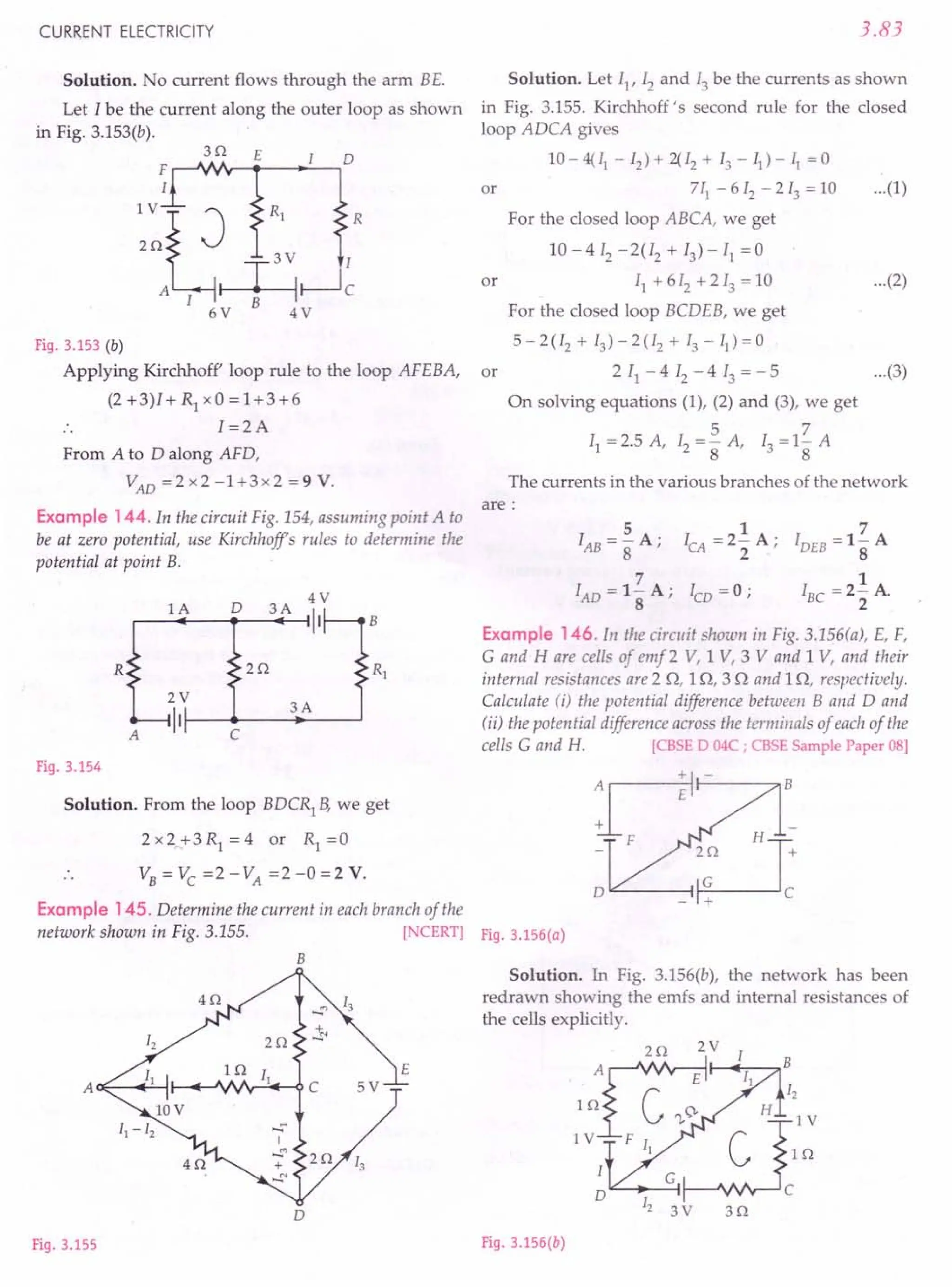 CURRENT ELECTRICITY
Solution. No current flows through the arm BE.
Let I be the current along the outer loop as shown
in Fig. 3.153(b).
3Q E
F.-~~~ __-.~~D
I
~:eR1
T
3V
,
A I r---:----i
6V B 4 V
R
c
Fig. 3.153 (b)
Applying Kirchhoff' loop rule to the loop AFEBA,
(2 +3)1+ Rl xO =1+3+6
I =2A
From A to D along AFD,
VAD =2 x2 -1+3x2 =9 V.
Example 144. In the circuit Fig. 154, assuming point A to
be at zero potential, use Kirchhoffs rules to determine the
potential at point B.
0
4V
lA 3A
II B
R 2Q R1
2V
3A
II
A C
Fig. 3.154
Solution. From the loop BDCR1
B, we get
2 x 2 + 3 Rl = 4 or Rl = 0
3.83
Solution. Let I}, 12 and 13 be the currents as shown
in Fig. 3.155. Kirchhoff's second rule for the closed
loop ADCA gives
10- 4( II - 12) + 2{ 12 + 13 - II) - II = 0
or 711
-612
-213
=10 ...(1)
For the closed loop ABCA, we get
10 - 4 [2 - 2(12 + 13) - 11 = 0
or 11
+612
+213
=10 ...(2)
For the closed loop BCDEB, we get
5 - 2 (I2 + 13) - 2 (I2 + 13 - II) = 0
or 2 11 - 4 12 - 4 13 = - 5 ...(3)
On solving equations (1), (2) and (3), we get
5 7
I} =2.5 A, 12 =8" A, 13 =18 A
The currents in the various branches of the network
are:
5
IAB=-A;
8
7
lAD = 1- A;
8
1
ICA =2- A;
2
7
IDEB =1- A
8
1
I
BC
=2- A.
2
ICD = 0;
Example 146. In the circuit shown in Fig. 3.156(a), E, F,
e and H are cells of emf 2 V, 1 V, 3 V and 1 V, and their
internal resistances are 2 Q, 1Q, 3 Q and 1Q, respectively.
Calculate (i) the potential difference between Band D and
(ii) the potential difference across the terminals of each of the
cells e and H. [CBSE D 04C ; CBSE Sample Paper 08]
D""-----~
Example 145. Determine the current in each branch of the
network shown in Fig. 3.155. [NCERT] Fig.3.156(a)
B
D
Fig. 3.155
Solution. In Fig. 3.156(b), the network has been
redrawn showing the ernfs and internal resistances of
the cells explicitly.
2Q 2 V I
1 :~I---<II!-:-Il-H"""~2
1 VI F I, ~:slll:
",,---
•.. _G-I C
D
12 3 V 3 Q
Fig. 3.156(b)
 