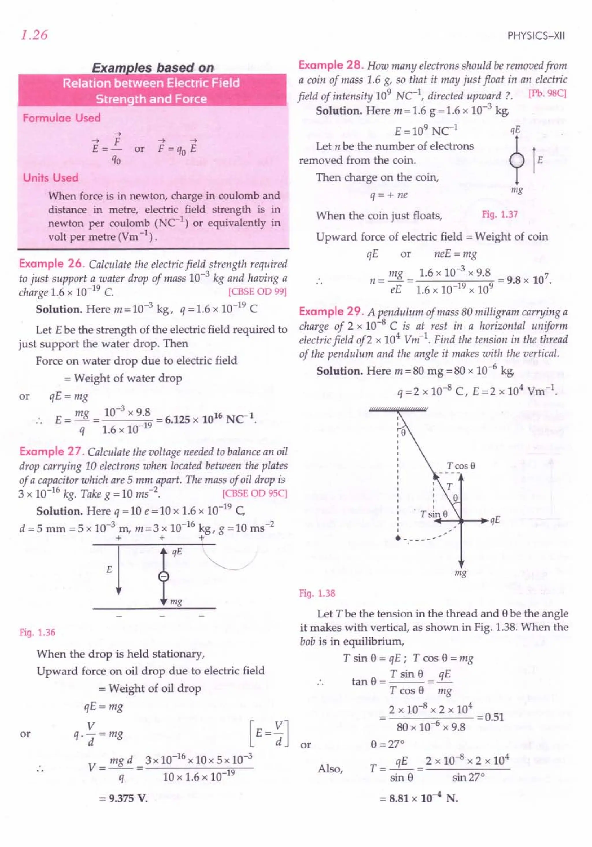 1.26
Exam /es based on
.. . .
... ... .
Formulae Used
-->
--> F -->-->
E =- or F =qo E
qo
Units Used
When force is in newton, charge in coulomb and
distance in metre, electric field strength is in
newton per coulomb (NC-1
) or equivalently in
volt per metre (Vm-1) .
Example 26. Calculate the electric field strength required
to just support a water drop of mass 10-3
kg and having a
charge 1.6 x 10-19 C. [CBSE OD 99]
Solution. Here m = 10-3 kg, q = 1.6 x 10-19 C
Let Ebe the strength of the electric field required to
just support the water drop. Then
Force on water drop due to electric field
= Weight of water drop
or qE = mg
E = mg = 10-
3
x 9.8 = 6.125 x 1016 NC-1.
q 1.6 x 10-19
Example 27. Calculate the voltage needed to balance an oil
drop carrying 10 electrons when located between the plates
of a capacitor which are 5 mm apart. The mass of oil drop is
3 x 10-16 kg. Take g = 10 ms-2. [CBSE OD 95C]
Solution. Here q = 10 e = 10 x 1.6 x 10-19 C
d =5 mm =5 x 10-3 m, m=3 x 10-16 kg, g =10 ms-2
+ + +
Fig. 1.36
or
When the drop is held stationary,
Upward force on oil drop due to electric field
= Weight of oil drop
qE=mg
V
q.-=mg
d
V= mgd =3xl0-16xl0x5xl0-3
q 10 x 1.6 x 10-19
= 9.375 V.
PHYSICS-XII
Example 28. How many electrons should be removed from
a coin of mass 1.6 g, so that it may just float in an electric
field of intensity 109 Net, directed upward? [Pb.98C]
Solution. Here m = 1.6 g = 1.6 x 10-3 kg,
E =109 Ne1
qE
Let n be the number of electrons ?1
removed from the coin. E
Then charge on the coin,
q= + ne
mg
When the coin just floats, Fig. 1.37
Upward force of electric field = Weight of coin
qE or neE = mg
mg 1.6 x 10-3 x 9.8 7
n = - = = 9.8 x 10 .
eE 1.6 x 10-19 x 109
Example 29. A pendulum of mass 80 milligram carrying a
charge of 2 x 10-8 C is at rest in a horizontal uniform
electric field of2 x 104
Vm-1
. Find the tension in the thread
of the pendulum and the angle it makes with the vertical.
Solution. Here m = 80 mg = 80 x 10-6 kg,
q =2 x 10-8
C, E =2 x 104
Vm-1.
+-I~ ...•.
qE
------
mg
Fig. 1.38
Let T be the tension in the thread and ebe the angle
it makes with vertical, as shown in Fig. 1.38. When the
bob is in equilibrium,
T sin e = qE; T cos e = mg
tan e = T sin e = 3E
T cos 8 mg
2 x 10-8 x 2 x 104
---..,,---- =0.51
80 x 10-6 x 9.8
8 =270
qE 2 x 10-8
x 2 x 104
T = -- = ------
sin 8 sin 270
Also,
= 8.81 X 10-4 N.
 