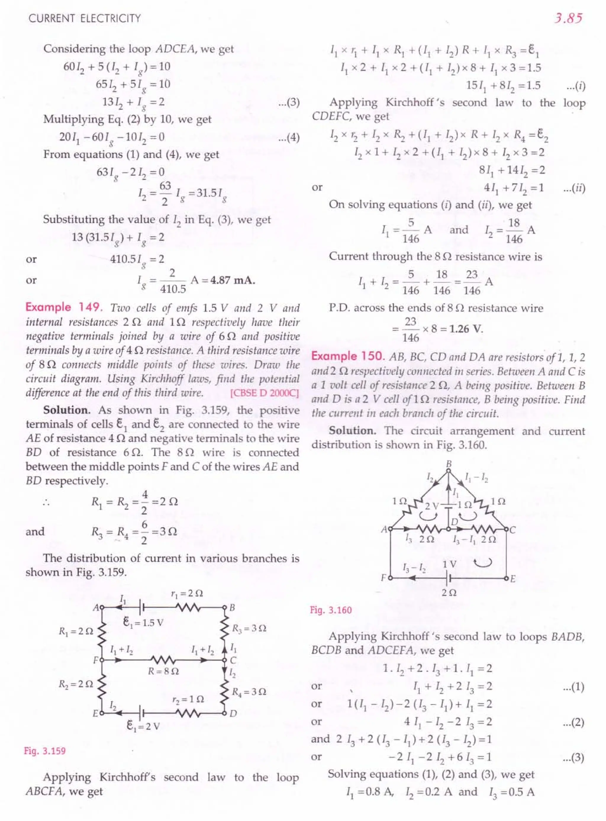 CURRENT ELECTRICITY
or
Considering the loop ADCEA, we get
6012 +5(12 + Ig
}=l0
6512 + 5Ig = 10
1312 + Ig =2
Multiplying Eq. (2}by 10, we get
2011 -60Ig -1012 =0
From equations (I) and (4), we get
631 -212 = 0
g 63
12 = 2 Ig =31.5Ig
Substituting the value of 12in Eq. (3), we get
13 (31.51g) + Ig = 2
410.5Ig=2
2
I = --- A =4.87 mA.
g 410.5
or
Example 149. Two cells of emfs 1.5 V and 2 V and
internal resistances 2 0 and 10 respectively have their
negative terminals joined by a wire of 60 and positive
terminals by a wire of 40 resistance. A third resistance wire
of 80 connects middle points of these wires. Draw the
circuit diagram. Using Kirchhoff laws, find the potential
difference at the end of this third wire. [CBSE D 2000c]
Solution. As shown in Fig. 3.159, the positive
terminals of cells e1 and e2 are connected to the wire
AE of resistance 4 0 and negative terminals to the wire
BD of resistance 6 O. The 80 wire is connected
between the middle points F and C of the wires AE and
BD respectively.
4
Rl=~=2=20
6
R=R=-=30
342
and
The distribution of current in various branches is
shown in Fig. 3.159.
RJ=30
II
O-.•....
---"vv'r--...•..
--{)C
[2
R4=30
Fig. 3.159
Applying Kirchhoff's second law to the loop
ABCF A, we get
3.85
...(3}
I] x '1 + II x R] + (11 + I2) R + I] x R3 = e1
II x 2 + II x 2 + (11 + 12
) x 8 + II x 3 = 1.5
1511 +812 =1.5
Applying Kirchhoff's second law to the
CDEFC, we get
12x r2 + 12x ~ + (II + 12) x R + 12x R4 = e2
12x 1 + 12x 2 + (11 + 12)x 8 + 12x 3 =2
811
+ 1412 =2
or 4 II + 712 = 1
On solving equations (i) and (ii), we get
5 18
1[ = 146 A and 12 = 146 A
Current through the 80 resistance wire is
I + I =2+~=E...A
1 2 146 146 146
PD. across the ends of 8 0 resistance wire
= E... x 8 = 1.26 V.
146
Example 150. AB, BC, CD and DA are resistorsof L, 1,2
and2 0 respectively connected in series. Between A and Cis
a 1 volt cell of resistance 2 0, A being positive. Between B
and D is a 2 V cell af1 0 resistance, B being positive. Find
the current ill each branch of the circuit.
Solution. The circuit arrangement and current
distribution is shown in Fig. 3.160.
B
... (i}
loop
...(4}
...(ii}
A C
20 I3 - II 20
[3 - I2 IV U
F E
20
Fig. 3.160
Applying Kirchhoff's second law to loops BADB,
BCDB and ADCEFA, we get
1. 12+ 2 . 13 + 1. II = 2
or 11+12+213=2 ...(1}
or 1(/1-12}-2(13-Il}+11=2
or 4 II - 12- 2 13= 2 ...(2}
and 213+2(13-11}+2(13-12}=1
or - 2 II - 2 12 + 6 13= 1 ...(3}
Solving equations (I), (2) and (3), we get
II =0.8 A, 12=0.2 A and 13 =0.5 A
 