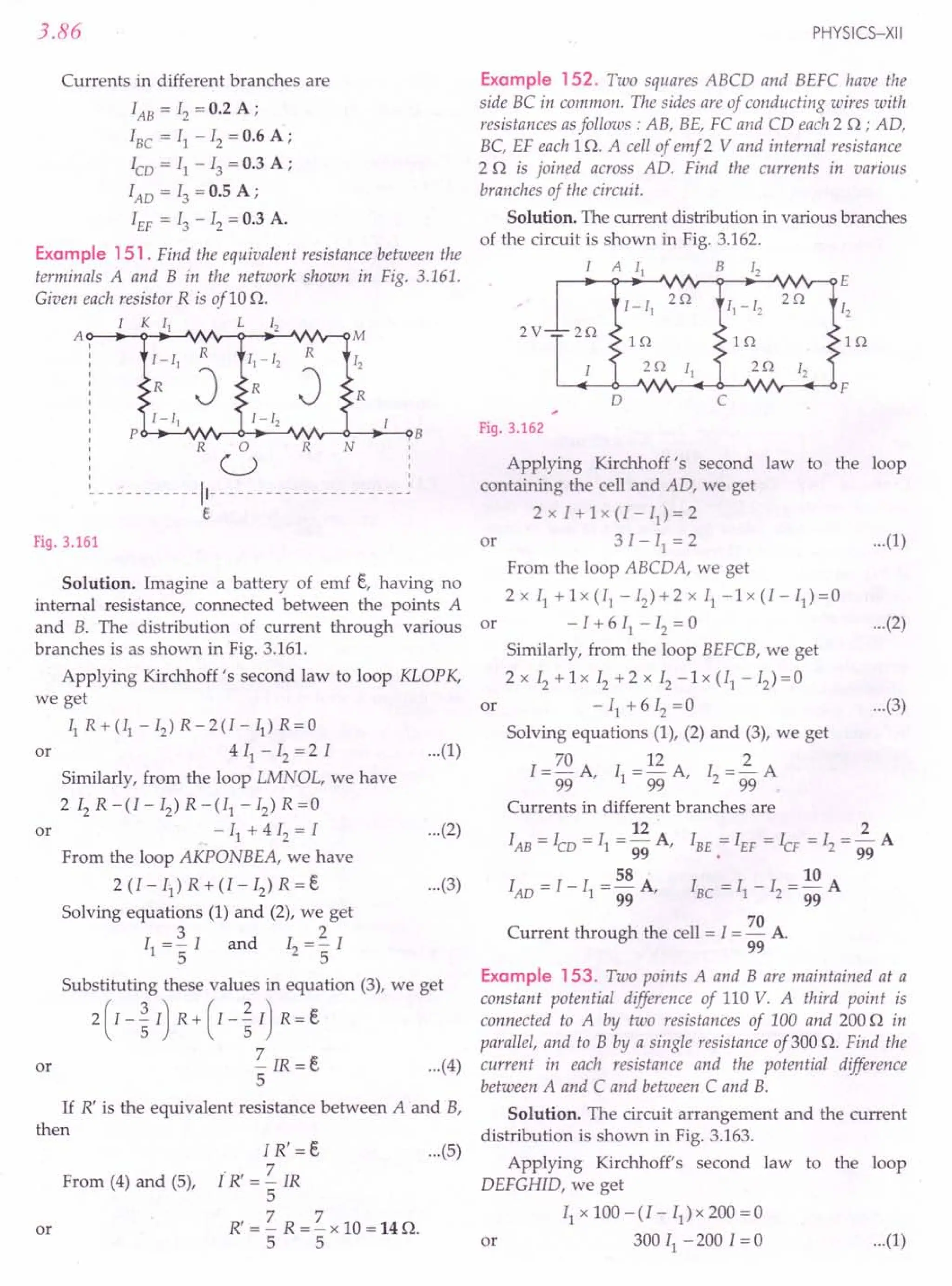 3.86
Currents in different branches are
lAB = IZ = 0.2 A ;
IBC = II - IZ = 0.6 A;
'co = II - 13 = 0.3 A ;
lAD = 13 = 0.5 A ;
IEF = 13 - 1Z = 0.3 A.
Example 151 . Find the equivalent resistance between the
terminals A and B in the network shown in Fig. 3.161.
Given each resistor R is ofl0 n.
1 K 11 L 12
A~~~~~~~~~~~r-QM
1- 11
R
11-12
R
12
R
J R
J R
1-11 1 - 12
P B
o
U
- - - - - - - - - - -11- - - - - - - - - - - - - - - - - - - - - ~
e
R R N
Fig. 3.161
Solution. Imagine a battery of emf t, having no
internal resistance, connected between the points A
and B. The distribution of current through various or
branches is as shown in Fig. 3.161.
Applying Kirchhoff's second law to loop KLOPK,
we get
II R+(I1
-Iz)R-2(I-II)R=O
4 II - Iz = 2 I
Similarly, from the loop LMNOL, we have
2IzR-(I-Iz)R-(II-Iz)R=0
- II + 4 Iz = I
From the loop AKPONBEA, we have
2 (I - II) R + (I - Iz) R = t
Solving equations (1) and (2), we get
3 2
II ="5 I and Iz ="5 I
or
or
Substituting these values in equation (3), we get
2(I-~I) R+(I-~I) R=t
~IR=t ...(4)
5
If R' is the equivalent resistance between A and B,
then
or
From (4) and (5),
I R' = t ...
(5)
ti: = ~ IR
5
R' = ~ R = ~ x 10 = 14 o,
5 5
or
PHYSICS-XII
Example 152. Two squares ABCD and BEFC have the
side BC in common. The sides are of conducting wires with
resistances as follows: AB, BE, FC and CD each 2 o ; AD,
Be, EF each 1n. A cell of emf 2 V and internal resistance
2 n is joined across AD. Find the currents in various
branches of the circuit. .
Solution. The current distribution in various branches
of the circuit is shown in Fig. 3.162.
1 A 11 B 12
r-~~-.~~~~-;~~vv~E
1 - 11
2Q
11- 12
2Q
12
2V 2Q
IQ IQ IQ
2Q 11 2Q 12
F
0 C
Fig. 3.162
...(1)
Applying Kirchhoff's second law to the loop
containing the cell and AD, we get
2 x I + 1 x (I - II) = 2
3 I - II = 2
From the loop ABCDA, we get
2x II +lx(II-Iz)+2x II-1x(I-II)=0
- I + 6 II - Iz = 0
Similarly, from the loop BEFCB, we get
2 x Iz + 1x Iz + 2 x Iz - 1 x (II - Iz) = 0
- II + 6 Iz =0
Solving equations (1), (2) and (3), we get
I = 70 A I = 12 A I = ~ A
99 ' 1 99 ' z 99
Currents in different branches are
12 2
lAB = Ieo = II = 99 A, IBE = IEF = ICF = Iz = 99 A
58 . 10
lAD = I - II = 99 A, IBC = II - Iz = 99 A
70
Current through the cell = I = - A
99
or ...(1)
...(2)
or ...(3)
...(2)
...(3)
Example 153. Two points A and B are maintained at a
constant potential difference of 110 V. A third point is
connected to A by two resistances of 100 and 200 n in
parallel, and to B by a single resistance of 300 n. Find the
current in each resistance and the potential difference
between A and C and between C and B.
Solution. The circuit arrangement and the current
distribution is shown in Fig. 3.163.
Applying Kirchhoff's second law to the loop
DEFGHID, we get
II x 100 - (I - II) x 200 = 0
or 300 II -200 1=0 ...(1)
 
