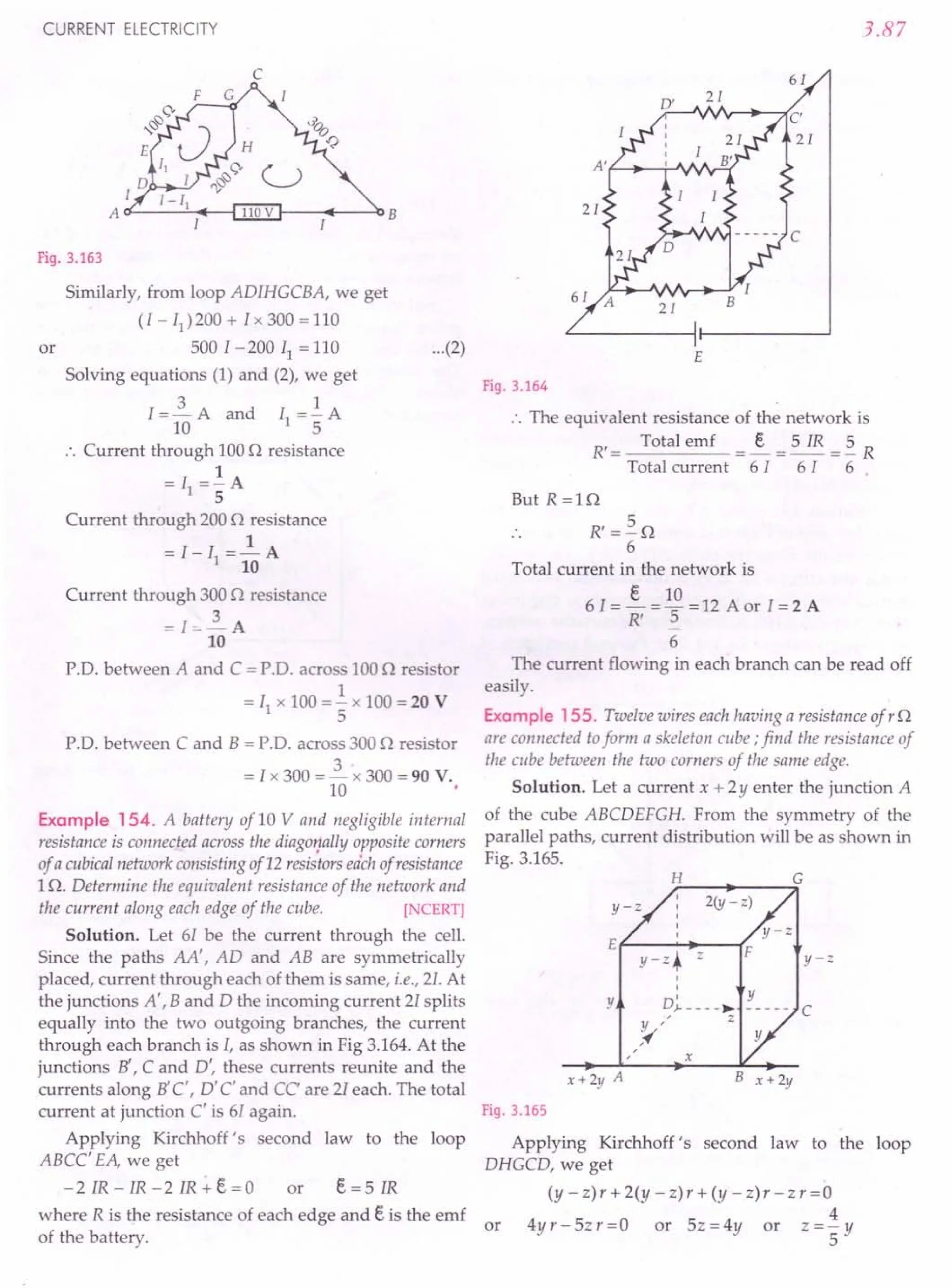 CURRENT ELECTRICITY
c
I--+---~B
Fig. 3.163
Similarly, from loop ADIHGCBA, we get
(I - 11
)200 + Ix 300 = 110
or 500 1-200 II = 110 ...(2)
Solving equations (1) and (2), we get
3 1
I = 10 A and II = 5" A
.'. Current through 100 0 resistance
1
= II =- A
5
Current through 200 0 resistance
1
=I-Il=-A
10
Current through 300 0 resistance
=I=-2.A
10
P.D. between A and C = PD. across 100 n resistor
1
= II x 100 = - x 100 = 20 V
5
PD. between C and B = PD. across 300 0 resistor
= I x 300 = 2.x 300 = 90 V.
10
Example 154. A battery of 10 V and negligible internal
resistance is connected across the diagoYfallyopposite corners
of a cubicalnetwork consisting of12 resistorseachof resistance
10. Determine the equivalent resistance of the network and
the current along each edge of the cube. [NCERT]
Solution. Let 61 be the current through the cell.
Since the paths AA', AD and AB are symmetrically
placed, current through each of them is same, i.e., 21.At
the junctions A', Band D the incoming current 21splits
equally into the two outgoing branches, the current
through each branch is I, as shown in Fig 3.164. At the
junctions B', C and D', these currents reunite and the
currents along B'C', D' C' and CC' are 21each. The total
current at junction C' is 61 again.
Applying Kirchhoff's second law to the loop
ABCC' EA, we get
- 2 IR - 1R - 2 1R .+. e = a or e= 5 IR
where R is the resistance of each edge and e is the emf
of the battery.
3.87
61
E
Fig. 3.164
.. The equivalent resistance of the network is
R' = Total emf = ~ = 5 IR = ~ R
Total current 61 6 I 6
But R=10
R'=~O
6
Total current in the network is
e 10
6 I = - = - = 12 A or I = 2 A
R' 5
6
The current flowing in each branch can be read off
easily.
Example 155. Twelve wires eachhaving a resistance of r 0
are connected toform a skeleton cube; find the resistance of
the cube between the two corners of the same edge.
Solution. Let a current x + 2Y enter the junction A
of the cube ABCDEFGH. From the symmetry of the
parallel paths, current distribution will be as shown in
Fig. 3.165.
H G
2(y - z)
y-z
y-z
E f------ ...•..
--(F
y-z. z
Y D~ ~ Y
Y " z
,~
c
x
x+2y A B x+2y
Fig. 3.165
Applying Kirchhoff's second law to the loop
DHGCD, we get
(y - z) r + 2(y - z) r + (y - z) r - z r =a
4
or 4yr-5zr=0 or 5z=4y or z=-y
5
 